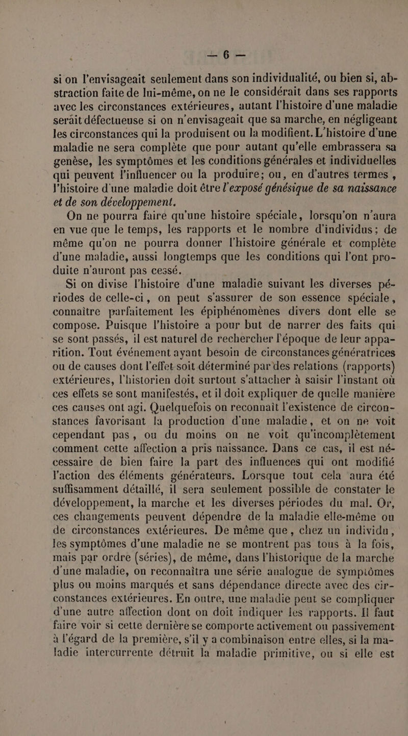 RPB'ÉS si on l’envisageait seulement dans son individualité, ou bien si, ab- straction faite de Ini-même, on ne le considérait dans ses rapports avec les circonstances extérieures, autant l’histoire d'une maladie serait défectueuse si on n'envisageait que sa marche, en négligeant les circonstances qui la produisent ou la modifient. L'histoire d'une maladie ne sera complète que pour autant qu'elle embrassera sa genèse, les symptômes et les conditions générales et individuelles qui peuvent l'influencer ou la produire; ou, en d’autres termes , l'histoire d'une maladie doit être l'exposé génésique de sa naissance et de son développement. On ne pourra faire qu'une histoire spéciale, lorsqu'on n'aura en vue que le temps, les rapports et le nombre d'individus; de même qu'on ne pourra donner l'histoire générale et complète d'une maladie, aussi longtemps que les conditions qui l'ont pro- duite n'auront pas cessé. Si on divise l’histoire d’une maladie suivant les diverses pé- riodes de celle-ci, on peut s'assurer de son essence spéciale, connaitre parfaitement les épiphénomènes divers dont elle se compose. Puisque l’histoire a pour but de narrer des faits qui se sont passés, il est naturel de rechercher l'époque de leur appa- rition. Tout événement ayant besoin de circonstances génératrices ou de causes dont l'effet-soit déterminé par des relations (rapports) extérieures, l'historien doit surtout s'attacher à saisir l'instant où ces effets se sont manifestés, et il doit expliquer de quelle manière ces causes ont agi. Quelquefois on reconnait l'existence de circon- stances favorisant la production d'une maladie, et on ne voit cependant pas, ou du moins on ne voit qu'incomplètement comment cette affection a pris naissance. Dans ce cas, il est né- cessaire de bien faire la part des influences qui ont modifié l'action des éléments générateurs. Lorsque tout cela aura été suffisamment détaillé, il sera seulement possible de constater le développement, la marche et les diverses périodes du mal. Or, ces changements peuvent dépendre de la maladie elle-même ou de circonstances extérieures. De même que, chez un individu, les symptômes d’une maladie ne se montrent pas tous à la fois, mais par ordre (séries), de même, dans l'historique de la marche d'une maladie, on reconnaitra une série analogue de sympiômes plus ou moins marqués et sans dépendance directe avec des cir- constances extérieures, En outre, une maladie peut se compliquer d'une autre affection dont on doit indiquer les rapports. I faut faire voir si cette dernière se comporte activement ou passivement à l'égard de la première, s’il y a combinaison entre elles, si la ma- ladie intercurrente détruit la maladie primitive, ou si elle est