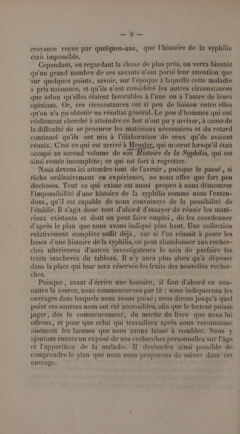 A OT croyance reçue par quelques-uns, que l'histoire de la syphilis était impossible. | Cependant, en regardant la chose de plus près, on verra bientôt qu'un grand nombre de ces savants n’ont porté leur attention que sur quelques points, savoir, sur l'époque à laquelle cette maladie a pris naissance, et qu’ils n'ont considéré les autres circonstances que selon qu'elles étaient favorables à l'une ou à l’autre de leurs opinions. Or, ces circonstances ont si peu de liaison entre elles qu'on n’a pu obtenir un résultat général, Le peu d'hommes qui ont réellement cherché à atteindre ce but n'ont pu y arriver, à cause de la difliculté de se procurer les matériaux nécessaires et du retard continuel qu’ils ont mis à l'élaboration de ceux qu'ils avaient réunis. C'est ce qui est arrivé à Hensler, qui mourut lorsqu'il était occupé au second volume de son Histoire de la Syphilis, qui est ainsi restée incomplète; ce qui est fort à regretter. Nous devons ici attendre tout de l'avenir, puisque le passé, si riche ordinairement en expérience, ne nous offre que fort peu dechoses. Tout ce qui existe est aussi propre à nous démontrer l'impossibilité d’une histoire de là syphilis comme nous l'enten- dons, qu’il est capable de nous convaincre de la possibilité de l'établir. Il s’agit donc tout d’abord d'essayer de réunir les maté- riaux existants et dont on peut faire emploi, de les coordonner d’après le plan que nous avons indiqué plus haut. Une collection relativement complète suffit déjà, car si l’on réussit à poser les bases d'une histoire de la syphilis, on peut abandonner aux recher- ches ultérieures d’autres investigateurs le soin de parfaire les traits inachevés du tableau. Il n’y aura plus alors qu'à déposer dans la place qui leur sera réservée les fruits des nouvelles recher- ches. Puisque , avant d'écrire une histoire, il faut d’abord en con- naître la source, nous commencerons par [à : nous indiquerons les ouvrages dans lesquels nous avons puisé ; nous dirons jusqu'à quel point ces sources nous ont été accessibles, afin que le lecteur puisse juger, dès le commencement, du mérite du livre que nous lui offrons, et pour que celui qui travaillera après nous reconnaisse aisément les lacunes que nous avons laissé à combler. Nous ajoutons encore un exposé de nos recherches personnelles sur l’âge et l'apparition de la maladie. Il deviendra ainsi possible de comprendre le plan que nous nous proposons de suivre dans cet ouvrage.