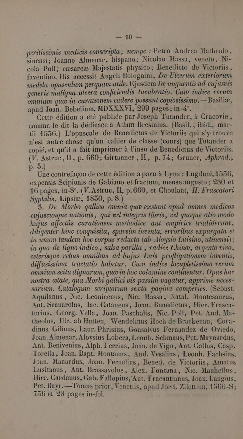 LL AD 2e perihissimus medicis conscripla, nempe : Peiro Andrea Matheolo , sinensi; Joanne Almenar, hispano; Nicolao Massa, veneto, Ni- cola Poll: cæsareæ Majestatis physico; Benedicto de Victoriis , faventino. His accessit Angeli Bolognini, De Ulcerum exteriorum medela opusculum perquam utile. Ejusdem De unguentrs ad CUJUSVIS generis maligna ulcera conficiendrs lucubratio. Cum indice rerum omnium que in curationem cadere possunt coposissimo. —Basiliæ, apud Joan. Bebelium, MDXXXVI, 299 pages ; in-4°. Cette édition a été publiée par Joseph Tutander, à Cracovie, comme le dit la dédicace à Adam Bresinius. (Basil., ibid., mar- ti 4556.) L'opuscule de Benedictus de Victoriis qui s'y trouve n’est autre chose qu’un cahier de classe (cours) que Tutander a copié, et qu’il a fait imprimer à l'insu de Benedictus de Victoriis. (V. Astruc, IE, p. 660; Girtanner , I, p.74; Gruner, Aphrod., p- à.) | | Une contrefaçon de cette édition a paru à Lyon : Lugduni,1556, expensis Scipionis de Gabiano et fraetum, mense augusto ; 280 et 16 pages, in-8°. (V. Astruc, IL, p.660, et Choulant, À. Frascatori Sypluhis, Lipsiæ, 1850, p. 8.) 3. De Morbo galhco omnia que exstant apud omnes medicos cujuscunque nahoms, qui vel integris libris, vel quoque alio modo hujus afjectüs curationem methodice aut empirice tradiderunt, diligenter hinc conquisita, sparsim inventa, erroribus expurgata et en unum tandem hoc corpus redacta (ab Aloysio Luisino, utinensi) ; in quo de ligno indico., salsa parilla , radice Chinæ, argento vivo, ceterisque rebus omnibus ad hujus Luis profl'gationem invents, diffusissima tractatio habetur. Cum indice locupletissimo rerum omnium scitu dignarum, quæ in hoc volumine continentur. Opus hac nostra œtale, qua Morbri gallici vis passim vagatur, apprime neces- sarium. Catalogum seriptorum sexta pagina comperies. (Sebast. Aquilanus, Nic. Leonicenus, Nic. Massa, Natal. Montesaurus, Ant. Scanarolus, Jac. Cataneus, Joan. Benedictus, Hier. Frasca- torius, Georg. Vella, Joan. Paschalis, Nic. Poll, Pet. And. Ma- theolus, Ulr. ab Hutten, Wendelinus Hoch de Brackenau, Cora- dinus Gilinus, Laur. Phrisius, Gonsalvus Fernandez de Oviedo, Joan. Almenar, Aloysius Lobera, Leonh. Schmaus, Pet. Moynardus, Ant. Benivenius, Alph. Ferrius, Joan. de Vigo, Ant. Gallus, Casp. Toreila, Joan. Bapt. Montanus, And. Vesalius, Leonh. Fachsius, Joan. Manardus, Joan. Fernelius, Bened. de Victoriis, Amatus Lusitanus, Ant. Brassavolus, Alex. Fontana, Nic. Mauhellus, Hier. Cardanus, Gab. Fallopius, Ant. Fracantianus, Joan. Langius, Pet. Bayr.—Tomus prior, Venetiis, apud Jard. Zilettum, 1566-8; 156 et 28 pages in-fol.