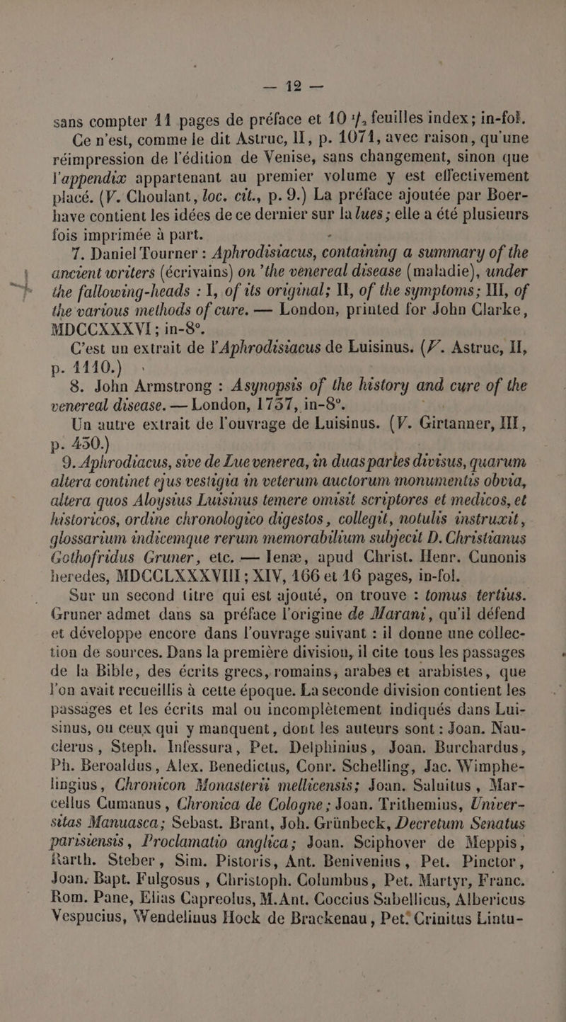 sans compter 41 pages de préface et 10 :}, feuilles index ; in-fof, Ce n’est, comme le dit Astruc, II, p. 1071, avec raison, qu'une réimpression de l'édition de Venise, sans changement, sinon que l'appendix appartenant au premier volume y est effectivement placé. (V. Choulant, loc. cit., p. 9.) La préface ajoutée par Boer- have contient les idées de ce dernier sur la lues ; elle a été plusieurs fois imprimée à part. - 7. Daniel Tourner : Aphrodisiacus, containing a summary of the ancient writers (écrivains) on ’the venereal disease (maladie), under the fallowing-heads : XI, of its origunal; KE, of the symptoms; I, of the various methods of cure. — London, printed for John Clarke, MDCCXXXWVI ; in-8°. C’est un extrait de l'Aphrodisiacus de Luisinus. (77. Astruc, IF, p. 4110.) 8. John Armstrong : Asynopsis of the history and cure of the venereal disease. — London, 1737, in-8°. | Un autre extrait de l'ouvrage de Luisinus. (V. Girtanner, IX, p. 450.) | altera continet ejus vestiqua 1n veterum auclorum monumentis obna, altera quos Aloysius Luisinus temere omisit scriptores el medicos, et historicos, ordine chronologico digestos, collegit, notuhs instruxit, glossarium indicemque rerum memorabilium subjecit D. Christianus Gothofridus Gruner, etc. — Ienæ, apud Christ. Henr. Cunonis heredes, MDCCLXXXVIIT ; XIV, 166 et 16 pages, in-fol. Sur un second titre qui est ajouté, on trouve : {omus tertius. Gruner admet dans sa préface l'origine de Marani, qu'il défend et développe encore dans l'ouvrage suivant : il donne une collec- tion de sources. Dans la première division, il cite tous les passages de la Bible, des écrits grecs, romains, arabes et arabistes, que l'on avait recueillis à cette époque. La seconde division contient les passages et les écrits mal ou incomplètement indiqués dans Lui- sinus, Où Ceux qui y manquent, dont les auteurs sont : Joan. Nau- clerus, Steph. Infessura, Pet. Delphinius, Joan. Burchardus, Ph. Beroaldus, Alex. Benedictus, Conr. Schelling, Jac. Wimphe- hingius, Chronicon Monasterii mellicensis; Joan. Saluitus, Mar- cellus Cumanus , Chronica de Cologne ; Joan. Trithemius, Univer- sitas Manuasca; Sebast. Brant, Joh. Grünbeck, Decretum Senatus parisiensis, Proclamatio anglica; Joan. Sciphover de Meppis, Rarth. Steber, Sim. Pistoris, Ant. Benivenius, Pet. Pinctor, Joan. Bapt. Fulgosus , Christoph. Columbus, Pet, Martyr, Franc. Rom. Pane, Elias Capreolus, M.Ant. Coccius Sabellicus, Albericus Vespucius, Wendelinus Hock de Brackenau, Pet: Crinitus Lintu- _