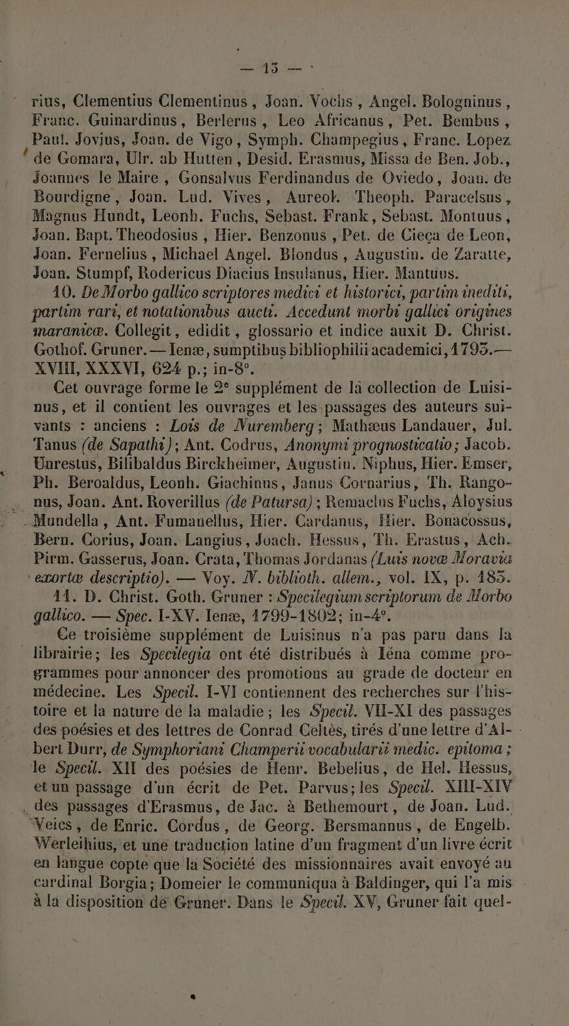 rius, Clementius Clementinus , Joan. Vochs , Angel. Bologninus, Franc. Guinardinus, Berlerus , Leo Africanus, Pet. Bembus, , Paul. Jovius, Joan. de Vigo, Symph. Champegius , Franc. Lopez ! de Gomara, Ulr. ab Hütrên , Desid. Erasmus, Missa de Ben. Job., Joannes le Maire , Gonsalvus Ferdinandus de Oviedo, Joan. de Bourdigne , Joan. Lud. Vives, Aureok. Theoph. Paracelsus à Magnus Hundt, Leonh. Fuchs, Sebast. Frank, Sebast. Montuus, Joan. Bapt. Theodosius , Hier. Benzonus , Pet. de Cieca de Leon, Joan. Fernelius , Michael Angel. Blondus , Augustin. de Zaratie, Joan. Stumpf, Rodericus Diacius Insulanus, Hier. Mantuus. 10. De Morbo gallico scriptores medici et historrcr, partim anedita, partim rari, et notahionibus aucti. Accedunt morbr gallici origines maranicæ. Collegit, edidit, glossario et indice auxit D. Christ. Gothof. Gruner.— Ienæ, sumptibus bibliophilii academici,17935.— XVII, XXXVI, 624 p.; in-8°. Cet ouvrage forme le 2 supplément de la collection de Luisi- pus, et il contient les ouvrages et les passages des auteurs sui- vants : anciens : Lois de Nuremberg; Mathæus Landauer, Jul. Tanus {de Sapathi); Ant. Codrus, Anonymti prognoshicatio ; Jacob. Unrestus, Bilibaldus Birckheimer, Augustin. Niphus, Hier. Emser, Ph. Beroaldus, Leonh. Giachinns, Janus Cornarius, Th. Rango- … aus, Joan. Ant. Roverillus {de Patursa) ; Remaclns Fuchs, Aloysius =. Mundella, Ant. Fumanellus, Hier. Cardanus, Hier. Bonacossus, Bern. Corius, Joan. Langius, Joach. Hessus, Th. Erastus, Ach. Pirm. Gasserus, Joan. Crata, Thomas Jordanas {Luis novæ Horavwu ‘“emortæ descriptio). — Voy. W. biblioth. allem., vol. IX, p. 185. 44. D. Christ. Goth. Gruner : Specilegium scriptorum de Horbo gallico. — Spec. I-XV. Ienæ, 1799-1802; in-4?. Ce troisième supplément de Luisinus n’a pas paru dans Ja librairie; les Specilegia ont été distribués à Iéna comme pro- grammes pour annoncer des promotions au grade de docteur en médecine. Les Specil. I-VI contiennent des recherches sur l'his- toire et la nature de la maladie ; les Specril. VII-XI des passages des poésies et des lettres de Conrad Celtès, tirés d'une lettre d’Al- - bert Durr, de Symphoriant Champerit vocabularii medic. epilioma ; le Specil. XIT des poésies de Henr. Bebelius, de Hel. Hessus, et un passage d'un écrit de Pet. Parvus;les Specil. XILI-XIV . des passages d'Erasmus, de Jac. à Bétlonousts de Joan. Lud. Veics, de Enric. Cor tra de Georg. Resa hons , de Engelb. Werleihius, et une traduction latine bn fragment d'un livre écrit en laïigue copte que la Société des missionnaires avait envoyé au cardinal Borgia ; Domeier le communiqua à Baldinger, qui l’a mis à la disposition dé Gruner. Dans le Svecil. XV, Gruner fait quel-