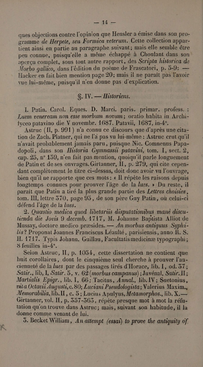 7 Ce ques objections contre l'opinion que Hensler a émise dans son pro- gramme de Herpete, seu Formica veterum. Gette collection appar- tient ainsi en partie au paragraphe suivant; mais elle semble étre peu connue, puisqu'elle a même échappé à Choulant dans son aperçu complet, sous tout autre rapport, des Scripta hastorica de Horbo gallico, dans l'édition du poënre de Frascatort, p. 5-9: — vue lui-même, puisqu'il n'en donne pas d'explication. $. IV. — Historiens. I. Patin. Carol. Eques. D. Marci. paris. primar. profess. : Luem veneream non esse morbum novum; oratio habita in Archi- iyceo patavino die V novembr. 1687. Patavii, 1687, in-4°. Astruc (I, p. 991) n’a connu ce discours que d'après une cita- tion de Zach. Platner, qui ne l’a pas vu lui-même : Astruc crut qu'il n'avait probablement jamais paru, puisque Nic. Comnenus Papa- dopoli, dans son Historia Gymnassh patlavini, tom. I, sect. 2, cap. 25, n° 159, n’en fait pas mention, quoiqu'il parle longuement de Patinet de ses ouvrages. Girtanner, Il, p. 279, qui cite cepen- dant complètement le titre ci-dessus, doit donc avoir vu l'ouvrage, bien qu'il ne rapporte que ces mots: « Il répète les raisons depuis longtemps connues pour prouver l'âge de la lues. » Du reste, ik parait que Patin a tiré la plus grande partie des Lettres choisies, tom. II, lettre 570, page 95, de son père Guy Patin, où celui-ci défend l’âge de la lues. 2. Quæshio medica quod libeturus disputationibus mané discu- tienda die Jovis 9 decemb. 1717, M. Johanne Baptista Alliot de Mussay, doctore medico præsides. — An morbus antiquus Syphi- lis? Proponat Joannes Franciscus Léaulié, parisiensis, anno R. S. H. 17147. Typis Johann. Guillau, Facultatis medicinæ typographi; à feuilles in-4°. Selon Astruc, IT, p. 1054, cette dissertation ne contient que huit corollaires, dont le cinquième seul cherche à prouver l’an- cienneté de la lues par des passages tirés d'Horace, lib. I, od. 57; Satr., lib, I, Satir. 5, v. 62 (morbus campanus) ; Juvénal, Satir. IX ; Martialis Epigr., lib. 1, 66; Tacitus, Annal., lib. IV ; Suetonius, dt a Octavii Augusli, ce. 80; Luciant Pseudologista; Valerius Maxim., Memorabilia, lib.IL, ce. 5; Lucius Apulyus, Metamorphos., lib. X.— Girtanner, vol. IT, p. 557-565, répète presque mot à mot la réfu- tation qu'on trouve dans Astruc; mais, suivant son habitude, il la donne comme venant de fui. 5. Becket William, An attempt (essai) to prove the antiquity of.