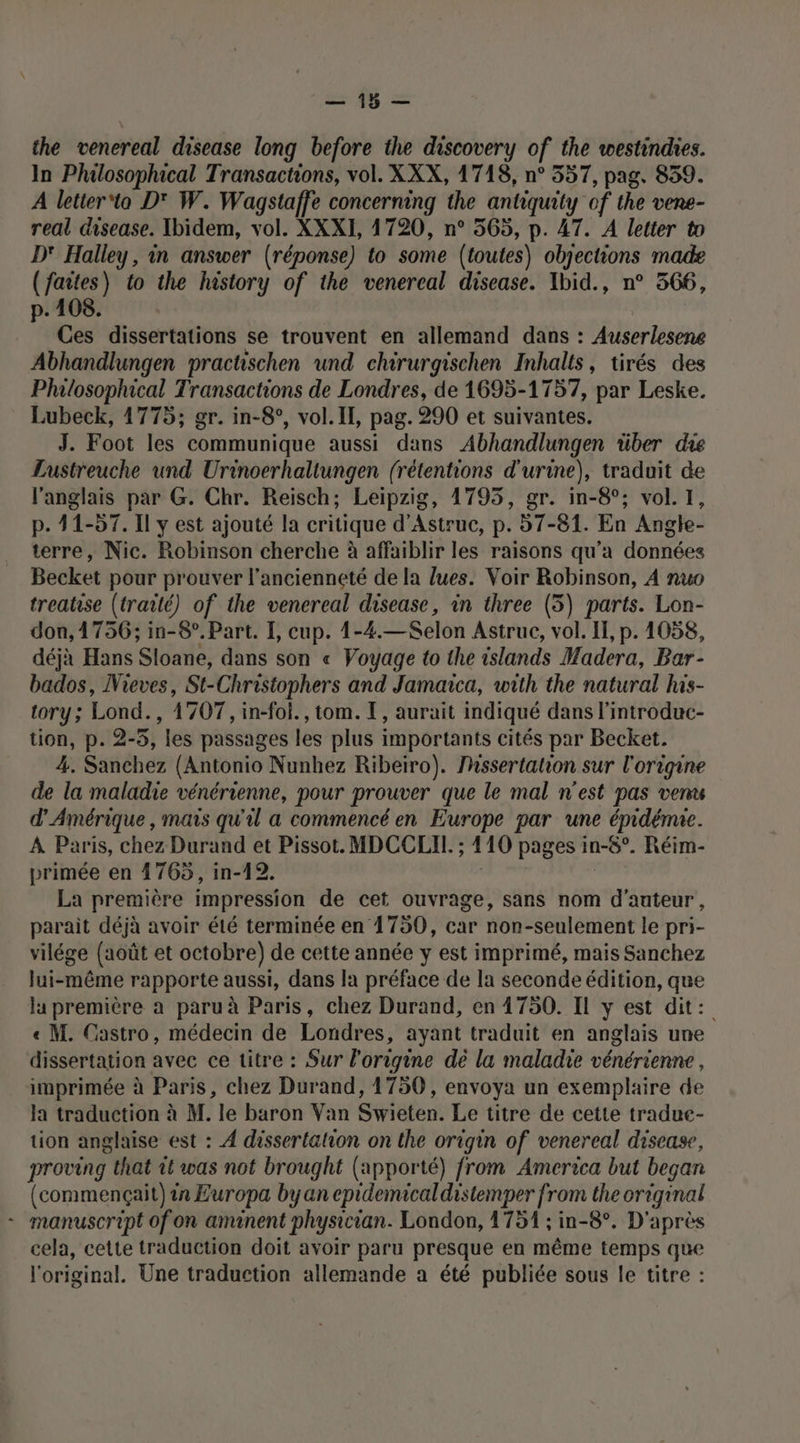 = the venereal disease long before the discovery of the westindies. In Philosophical Transactions, vol. XXX, 1718, n° 557, pag. 839. À letter'ta D' W. Wagstaffe concerning the antiquity of the vene- real disease. Ibidem, vol. XXXI, 1720, n° 565, p. 47. À letter to D' Halley, in answer (réponse) to some (toutes) objections made (faites) to the history of the venereal disease. Ibid., n° 566, p. 108. | Ces dissertations se trouvent en allemand dans : Auserlesene Abhandlungen practschen und chirurgischen Inhalts, tirés des Philosophical Transactions de Londres, de 1695-1757, par Leske. Lubeck, 1775; gr. in-8°, vol. IL, pag. 290 et suivantes. J. Foot les communique aussi dans Abhandlungen über die Lustreuche und Urinoerhaltungen (rétentions d'urine), traduit de l'anglais par G. Chr. Reisch; Leipzig, 1795, gr. in-8°; vol. 1, p. 11-57. Il y est ajouté la critique d’Astruc, p. 57-81. En Angle- terre, Nic. Robinson cherche à affaiblir les raisons qu'a données Becket pour prouver l'ancienneté de la lues. Voir Robinson, À nuo treatise (traité) of the venereal disease, in three (5) parts. Lon- don,1756; in-8°. Part. I, cup. 1-4.—Selon Astruc, vol. I, p. 1058, déjà Hans Sloane, dans son « Voyage to the islands Madera, Bar- bados, Mieves, St-Christophers and Jamaica, with the natural his- tory; Lond., 1707, in-foi., tom. T, aurait indiqué dans l'introduc- tion, p. 2-5, les passages les plus importants cités par Becket. 4. Sanchez (Antonio Nunhez Ribeiro). Mhssertation sur l'origine de la maladie vénérienne, pour prouver que le mal n'est pas venu d'Amérique , mais qu'il a commencé en Europe par une épidémie. À Paris, chez Durand et Pissot. MDCCLIL. ; 410 pages in-8°. Réim- primée en 1765, in-12. | La première impression de cet ouvrage, sans nom d'auteur, parait déjà avoir été terminée en 1750, car non-seulement le pri- vilége (août et octobre) de cette année y est imprimé, mais Sanchez lui-même rapporte aussi, dans la préface de la seconde édition, que la première a paru à Paris, chez Durand, en 1750. IL y est dit: « M. Castro, médecin de Londres, ayant traduit en anglais une dissertation avec ce titre : Sur l’origine dè la maladie vénérienne, imprimée à Paris, chez Durand, 1750, envoya un exemplaire de la traduction à M. le baron Van Swieten. Le titre de cette tradue- tion anglaise est : À dissertation on the origin of venereal disease, proving that 1t was not brought (apporté) from America but began (commençait) in Europa byan epidemicaldistemper from the original - manuscript of on amanent physician. London, 1751 ; in-8°. D'après cela, cette traduction doit avoir paru presque en même temps que l'original. Une traduction allemande a été publiée sous le titre :