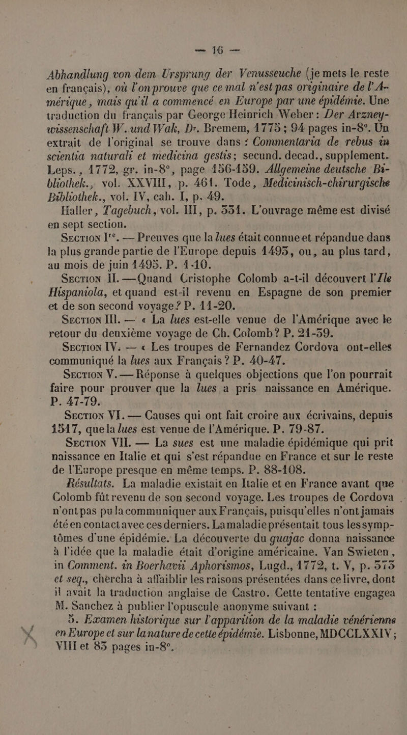 See Abhandlung von dem Ursprung der Venusseuche (je mets le reste en français), où l'on prouve que ce mal n'est pas originaire de l A- mérique, mais qu'il a commencé en Europe par une émdémie. Une traduction du français par George Heinrich Weber : Der Arzney- wrssenschaft W. und Wak, Dr. Bremem, 1775 ; 94 pages in-8°. Un extrait de l'original se trouve dans : Commentaria de rebus. in scentia natural et medicina gestis; secund. decad., supplement. Leps., 1772, gr. in-8°, page 156-159. Allgemeine deutsche Bi- bliothek., vol. XXVIHI, p. 461. Tode, Medicinisch-chirurgische Bibhothek., vol. IV, cah. I, p. 49. Haller, Tagebuch, vol. HT, p. 551. L'ouvrage même est divisé en sept section. SECTION ['°. — Preuves que la Lues était connueet répandue dans la plus grande partie de l'Europe depuis 1495, ou, au plus tard, au mois de juin 4495. P. 1-10. SECTION ÎL. — Quand Cristophe Colomb a-t-il découvert l'Zle Hispaniola, et quand est-il revenu en Espagne de son premier et de son second voyage ? P. 11-20. SEcrTion Il. — « La lues est-elle venue de l'Amérique avec le retour du deuxième voyage de Ch. Colomb? P. 21-59. SECTION IV: — « Les troupes de Fernandez Cordova ont-elles communiqué la lues aux Français ? P. 40-47. SECTION V.— Réponse à quelques objections que l’on pourrait faire pour prouver que la lues à pris naissance en Amérique. P. 47-79. SECTION VI.— Causes qui ont fait croire aux écrivains, depuis 1517, que la lues est venue de l'Amérique. P. 79-87. SECTION VII. — La sues est une maladie épidémique qui prit naissance en Italie et qui s'est répandue en France et sur le reste de l'Europe presque en même temps. P. 88-108. Résultats. La maladie existait en Italie et en France avant que Colomb füt revenu de son second voyage. Les troupes de Cordova . n'ontpas pu la communiquer aux Français, puisqu'elles n’ont jamais été en contactavec ces derniers. Lamaladie présentait tous lessymp- tômes d'une épidémie. La découverte du guajac donna naïssance à l'idée que la maladie était d’origine américaine. Van Swieten, in Comment. in Boerhav Aphorismos, Lugd., 1772, t. V, p. 515 et seq., chercha à affaiblir les raisons présentées dans celivre, dont 1 avait la traduction anglaise de Castro. Cette tentative engagea M. Sanchez à publier l'opuscule anonyme suivant : 9. Examen historique sur l'apparition de la maladie vénérienne Vlilet 85 pages in-8°.