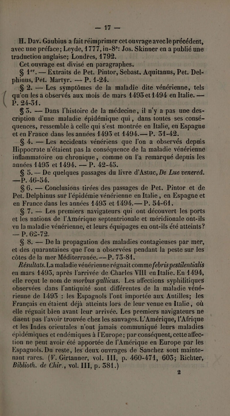 Pi, LS. H. Dav. Gaubius à fait réimprimer cet ouvrage avec le précédent, traduction anglaise; Londres, 1792. Cet ouvrage est divisé en paragraphes. $ 4°.— Extraits de Pet. Pintor, Sebast. Aquitanus, Pet. Del- phinus, Pet. Martyr. — P. 1-24. $'2. — Les symptômes de la maladie dite vénérienne, tels qu'on les a observés aux mois de mars 1495 et 1494 en Italie. — P. 24-51. $ 5. — Dans l'histoire de la médecine, il n’y a pas une des- cription d'une maladie épidémique qui, dans toutes ses consé- quences, ressemble à celle qui s’est montrée en Italie, en Espagne et en France dans les années 1493 et 1494.—P. 51-42. $ 4. — Les accidents vénériens que l’on a observés depuis Hippocrate n’étaient pas la conséquence de la maladie vénérienne inflammatoire ou chronique, comme on l’a remarqué depuis les années 1495 et 1494. — P. 42-45. $ 5. — De quelques passages du livre d’Astuc, De Lue venered. —P. 46-54. $ 6. — Conclusions tirées des passages de Pet. Pintor et de Pet. Delphinus sur l'épidémie vénérienne en Italie, en Espagne et en France dans les années 1495 et 1494.— P. 54-61. $ 7. — Les premiers navigateurs qui ont découvert les ports et les nations de l’Amérique septentrionale et méridionale ont-ils vu la maladie vénérienne, et leurs équipages en ont-ils été atteints ? — P. 62-72. $ 8. — De la propagation des maladies contagieuses par mer, et des quarantaines que l’on a observées pendant la peste sur les côtes de la mer Méditerranée. —P. 73-81. Résultats. La maladie vénérienne régnait comme febris pestilentiahis en mars 4495, après l’arrivée de Charles VIIT en Italie. En 1494, elle reçut le nom de morbus gallicus. Les affections syphilitiques observées dans l'antiquité sont différentes de la maladie véné- rienne de 1495 : les Espagnols l'ont importée aux Antilles; les Français en étaient déjà atteints lors de leur venue en Italie, où elle régnait bien avant leur arrivée. Les premiers navigateurs ne disent pas l’avoir trouvée chez les sauvages. L'Amérique, l'Afrique et les Indes orientales n'ont jamais communiqué leurs maladies épidémiques et endémiques à l'Europe; par conséquent, cette affec- tion ne peut avoir été apportée de l'Amérique en Europe par les Espagnols. Du reste, les deux ouvrages de Sanchez sont mainte- nant rares. (V. Girtanner, vol. ILE, p. 460-474, 603; Richter, Biblhioth. de Chir., vol. II, p. 381. )