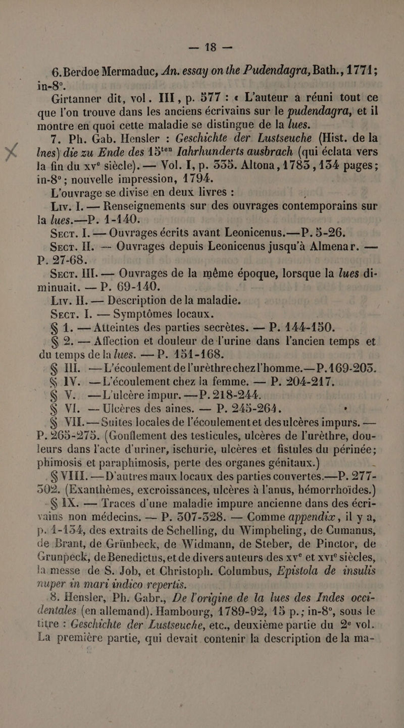 SR 6.Berdoe Mermaduc, An. essay on the Pudendagra, Bath., 1771; in-8°. | Girtanner dit, vol. ILE, p. 577 : « L'auteur à réuni tout ce que l'on trouve dans les anciens écrivains sur le pudendagra, et il montre en quoi cette maladie se distingue de la lues. 7. Ph. Gab. Hensler : Geschichte der Lustseuche (Hist. de la Ines) die zu Ende des 15 Tahrhunderts ausbrach (qui éclata vers la fin du xv° siècle). — Vol. I, p. 535. Altona, 1785 , 134 pages; in-8° ; nouvelle impression, 1794. L'ouvrage se divise en deux livres : Liv. I. — Renseignements sur des ouvrages contemporains sur la lues.—P. 1-140. Secr. I. — Ouvrages écrits avant Leonicenus.—P. 5-26. SecT. Il. -— Ouvrages depuis Leonicenus jusqu’à Almenar. — P. 27-68. Secr. II. — Ouvrages de la même PAR lorsque la lues di- minuait. — P. 69-140. | Liv. Il. — Description de la maladie. SEcT. [. — Symptômes locaux. &amp; 1. — Attcintes des parties secrètes. — P. 144-150. $ 2. — Affection et douleur de l'urine dans l’ancien temps et du temps de la lues. — P. 151-168. $ IL. — L'écoulement de l’urèthrechezl’homme.—P.169-205. IV. — L'écoulement chez la femme. — P. 204-217. V.. —L'ulcère impur. —P.218-244. VI. —- Ulcères des aines. — P. 245-264. , VIE. — Suites locales de l'écoulementet desulcères impurs. — P.265-275. (Gonflement des testicules, ulcères de l’urèthre, dou- leurs dans l'acte d'uriner, ischurie, ulcères et fistules du périnée; phimosis et paraphimosis, perte des organes génitaux.) .$ VILLE. — D'autres maux locaux des parties couvertes. _—P. 277- 502. (Exanthèmes, excroissances, ulcères à l'anus, hémorrhoïdes.) -Ç IX. — Traces d'une maladie impure ancienne dans des écri- vains non médecins, — P. 507-528. — Comme appendix, il y a, p. 1-154, des extraits de Schelling, du Wimpbeling, de Cumanus, de Brant, de Grünbeck, de Widmann, de Steber, de Pinctor, de Grunpeck, de Benedictus, et de divers auteurs des xv° et xvi' siècles, la messe de S. Job, et Christoph. Columbus, Epistola de insulis fuper in mart indico repertis. 8. Hensler, Ph. Gabr., De l'origine de la lues des Indes occi- utre : Geschichte der Lustseuche, etc., deuxième partie du 2° vol. La première partie, qui devait contenir la description de la ma- ALI L.