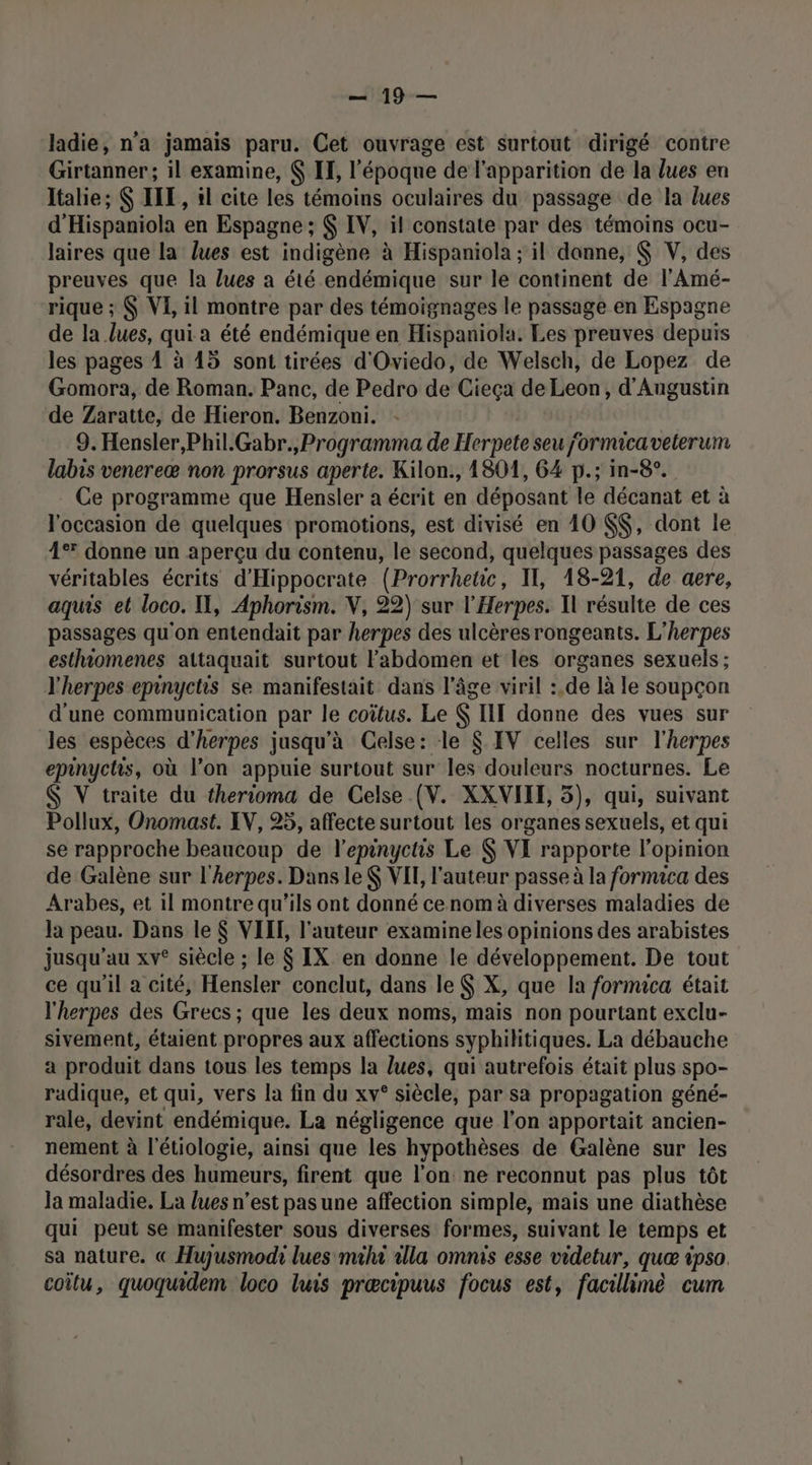 ladie, n'a jamais paru. Cet ouvrage est surtout dirigé contre Girtanner; il examine, $ IF, l’époque de l'apparition de la lues en Italie; $ ILE, il cite les témoins oculaires du passage de la lues d'Hispaniola en Espagne ; IV, il constate par des témoins ocu- laires que la lues est indigène à Hispaniola ; il donne, $ V, des preuves que la lues a été endémique sur le continent de l'Amé- rique ; VE, il montre par des témoignages le passage en Espagne de la lues, qui a été endémique en Hispaniola. Les preuves depuis les pages À à 15 sont tirées d'Oviedo, de Welsch, de Lopez de Gomora, de Roman. Panc, de Pedro de Cieça de Leon, d'Augustin de Zaratte, de Hieron. Benzoni. 9. Hensler,Phil.Gabr.,Programma de Herpete seu jormicaveterum labis venereæ non prorsus aperte. Kilon., 1801, 64 p.; in-8°. Ce programme que Hensler a écrit en déposant le décanat et à l'occasion de quelques promotions, est divisé en 10 $$, dont le 4° donne un aperçu du contenu, le second, quelques passages des véritables écrits d'Hippocrate (Prorrhetic, Il, 18-21, de aere, aquis et loco. I, Aphorism. V, 22) sur l'Herpes. Il résulte de ces passages qu'on entendait par herpes des ulcèresrongeants. L'herpes esthiomenes attaquait surtout l'abdomen et les organes sexuels; l'herpes epinyctis se manifestait dans l’âge viril :.de là le soupçon d'une communication par le coïtus. Le $ III donne des vues sur les espèces d’herpes jusqu'à Celse: le $ IV celles sur l'herpes epinychs, où l’on appuie surtout sur les douleurs nocturnes. Le $ V traite du therioma de Celse (V. XXVIIE, 5), qui, suivant Pollux, Onomast. IV, 95, affecte surtout les organes sexuels, et qui se rapproche beaucoup de l’epinyctis Le $ VI rapporte l'opinion de Galène sur l'herpes. Dans le VIT, l’auteur passe à la fornuca des Arabes, et il montre qu'ils ont donné cenom à diverses maladies de la peau. Dans le $ VIIL, l'auteur examine les opinions des arabistes jusqu’au xv° siècle ; le $ IX en donne le développement. De tout ce qu'il a cité, Hensler conclut, dans le $ X, que la fornuca était l'herpes des Grecs ; que les deux noms, mais non pourtant exclu- sivement, étaient propres aux affections syphilitiques. La débauche a produit dans tous les temps la lues, qui autrefois était plus spo- radique, et qui, vers la fin du xv° siècle, par sa propagation géné- rale, devint endémique. La négligence que l’on apportait ancien- nement à l'étiologie, ainsi que les hypothèses de Galène sur les désordres des humeurs, firent que l’on ne reconnut pas plus tôt Ja maladie. La lues n’est pas une affection simple, mais une diathèse qui peut se manifester sous diverses formes, suivant le temps et sa nature. « Hujusmodi lues mihi alla omnis esse videtur, quæ ipso. coîlu, quoquidem loco luis prœcipuus focus est, facillimè cum