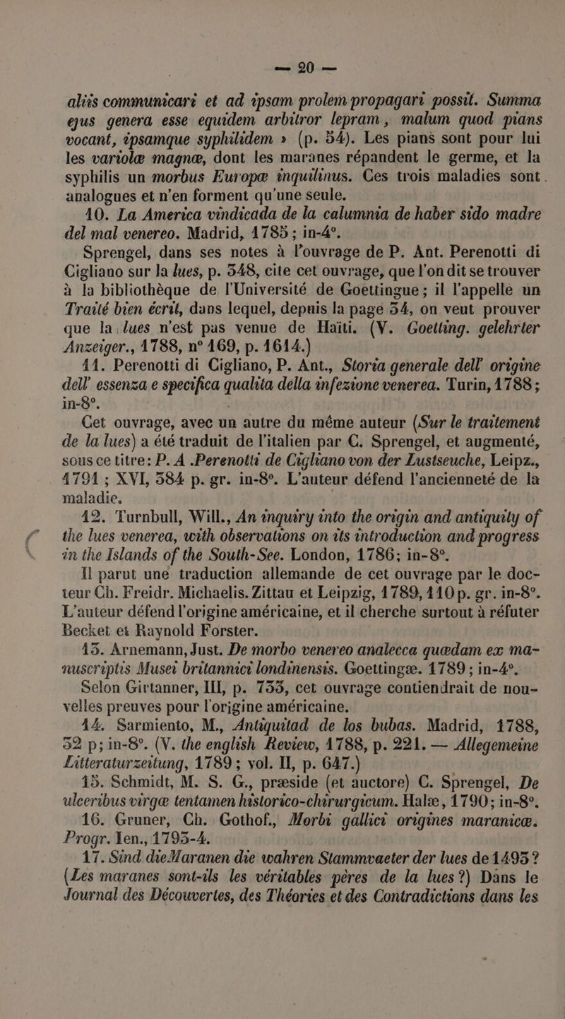 100. aliis communicaré et ad ipsam prolem propagart possit. Summa eus genera esse equidem arbitror lepram, malum quod pans vocant, ipsamque syphilidem » (p. 54). Les pians sont pour lui les variolæ magnæ, dont les maranes répandent le germe, et la syphilis un morbus Ewropæ inquilinus. Ces trois maladies sont. analogues et n’en forment qu'une seule. 10. La America vindicada de la calumnia de haber sido madre del mal venereo. Madrid, 1785 ; in-4°. Sprengel, dans ses notes à l'ouvrage de P. Ant. Perenotti di Cigliano sur la lues, p. 348, cite cet ouvrage, que l'on dit se trouver à la bibliothèque de l'Université de Goettingue ; il l'appelle un Traité bien écrit, duns lequel, depuis la page 54, on veut prouver que la lues n’est pas venue de Haïti. (V. Goetting. gelehrter Anzeiger., 1788, n° 169, p. 1614.) 41. Perenotti di Cigliano, P. Ant., Storia generale dell origine dell” essenza e specifica qualita della infezione venerea. Turin, 1788 ; in-8°. Cet ouvrage, avec un autre du même auteur (Sur le traitement de la lues) a été traduit de l'italien par C. Sprengel, et augmenté, sous ce titre: P. À .Perenotti de Cigliano von der Lustseuche, Leipz., 4791 ; XVL 584 p. gr. in-8°. L'auteur défend l'ancienneté de la maladie, | 42. Turnbull, Will, An énquiry into the origin and antiquity of the lues venerea, with observations on ts introduction and progress in the Islands of the South-See. London, 1786; in-8°. Il parut une traduction allemande de cet ouvrage par le doc- teur Ch. Freidr. Michaelis. Zittau et Leipzig, 1789, 410 p. gr. in-8°. L'auteur défend l'origine américaine, et il cherche surtout à réfuter Becket et Raynold Forster. 45. Arnemann, Just. De morbo venereo analecca quædam ex ma- nuscriphs Muse britannici londinensis. Goettingæ. 1789 ; in-4°. Selon Girtanner, IIL, p. 753, cet ouvrage contiendrait de nou- velles preuves pour l'origine américaine. 44. Sarmiento, M. Antiquitad de los bubas. Madrid, 1788, 32 p;in-8°. (V. the english Review, 1788, p. 221. — Allegemeine Litteraturzeitung, 1789 ; vol. II, p. 647.) 15. Schmidt, M. S. G., præside (et auctore) C. Sprengel, De ulceribus virgæ tentamen hastorico-chirurgicum. Halæ , 1790 ; in-8°. 16. Gruner, Ch. Gothof, Morbi gallici origines maranicæ. Progr. Len. 1793-4. 17. Sind dieMaranen die wahren Stammovaeter der lues de 1495 ? (Les maranes sont-ils les véritables pères de la lues?) Dans le Journal des Découvertes, des Théories et des Contradictions dans les