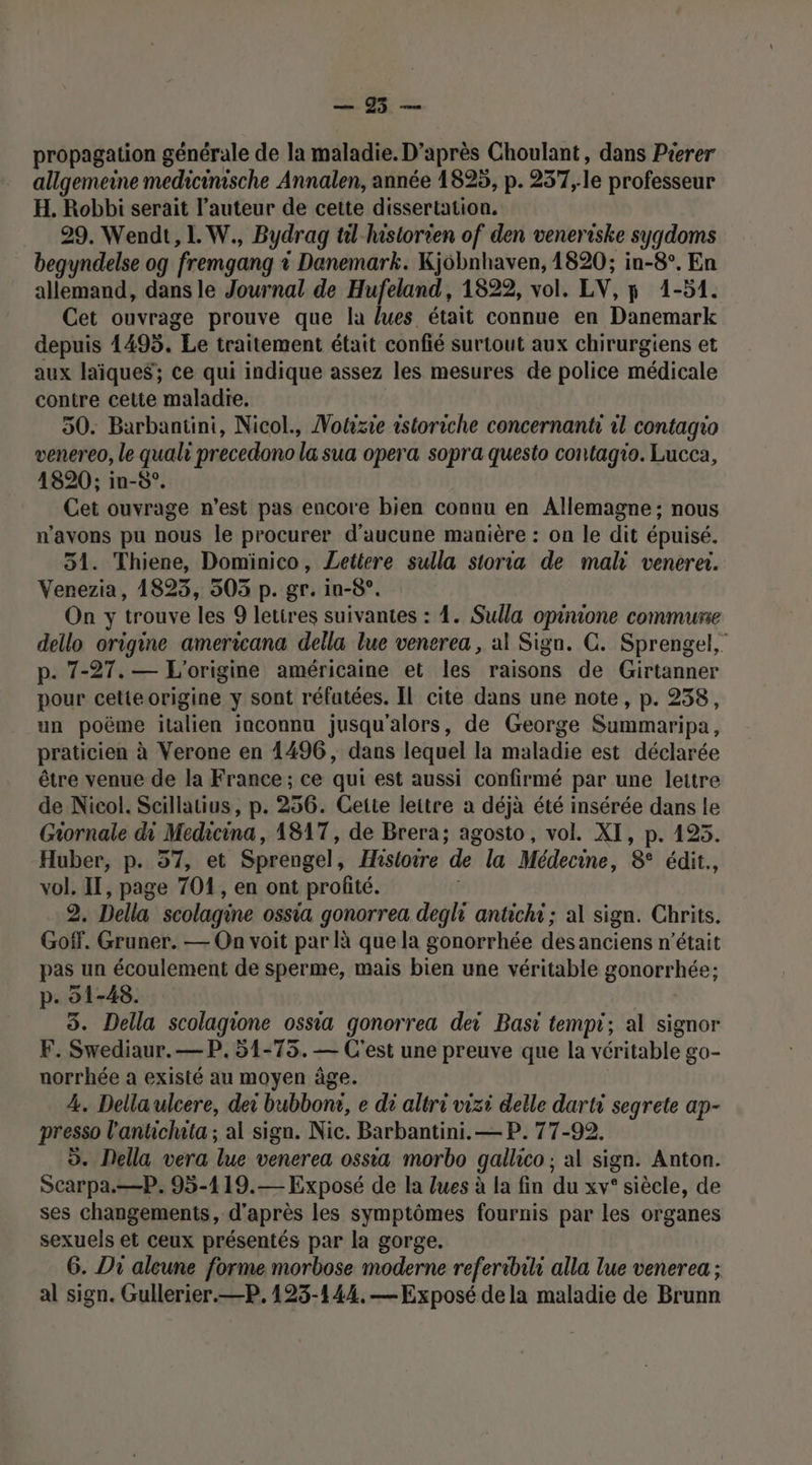 Lo propagation générale de la maladie. D’après Choulant, dans Pierer allgemeine medicinische Annalen, année 1825, p. 237,le professeur H, Robbi serait l’auteur de cette dissertation. 29. Wendt, 1. W., Bydrag til-historien of den veneriske syqdoms begyndelse og fremgang à Danemark. Kjôbnhaven, 1820; in-8°, En allemand, dans le Journal de Hufeland, 1822, vol. LV, 5 1-51. Cet ouvrage prouve que la lues était connue en Danemark depuis 1495. Le traitement était confié surtout aux chirurgiens et aux laïque$; ce qui indique assez les mesures de police médicale contre cette maladre. 50. Barbantini, Nicol., Notizie istoriche concernanti il contagio venereo, le quali precedono la sua opera sopra questo contagio. Lucca, 1820; in-5°. Cet ouvrage n’est pas encore bien connu en Allemagne; nous n'avons pu nous le procurer d'aucune manière : on le dit épuisé. 51. Thiene, Dominico, Lettere sulla storia de mali venerei. Venezia, 1823, 505 p. gr. in-8°. On y trouve les 9 lettres suivantes : 4. Sulla opinione commune dello origine americana della lue venerea , al Sign. C. Sprengel, p. 7-27. — L'origine américaine et les raisons de Girtanner pour cette origine y sont réfutées. Il cite dans une note, p. 238, un poëme italien inconnu jusqu'alors, de George Summaripa, praticien à Verone en 1496, dans lequel la maladie est déclarée être venue de la France; ce qui est aussi confirmé par une lettre de Nicol. Scillatius, p. 256. Cette leitre à déjà été insérée dans le Giornale di Medicina, 1817, de Brera; agosto, vol. XI, p. 195. Huber, p. 57, et Sprengel, Hisioire de la Médecine, 8° édit., vol. II, page 701, en ont profité. i 2. Della scolagine ossia gonorrea degli antichi; al sign. Chrits. Goff. Gruner. — On voit par à que la gonorrhée des anciens n’était pas un écoulement de sperme, mais bien une véritable gonorrhée: p. 1-48. 3. Della scolagione ossia gonorrea dei Basi tempt; al signor F. Swediaur.—P. 51-75. — C'est une preuve que la véritable go- norrhée à existé au moyen âge. 4. Dellaulcere, dei bubbonr, e di altri vizi delle darti segrete ap- presso l'antichata ; al sign. Nic. Barbantini.— P. 77-92. ©. Della vera lue venerea ossia morbo gallico ; al sign. Anton. Scarpa.—P. 95-119.— Exposé de la lues à la fin du xv° siècle, de ses changements, d'après les symptômes fournis par les organes sexuels et ceux présentés par la gorge. 6. Di alcune forme morbose moderne referibihi alla lue venerea ; al sign. Gullerier.—P, 123-144.— Exposé dela maladie de Brunn