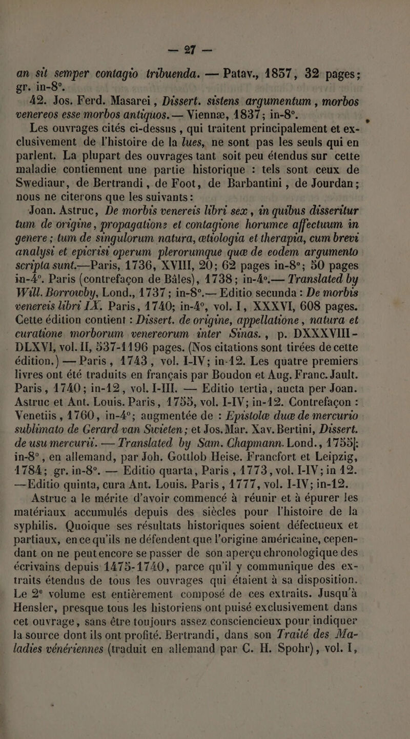 an sit semper contagio tribuenda. — Patav., 1857, 32 pages; gr. in-8°, 42. Jos. Ferd. Masarei, Dissert. sistens argumentum , morbos venereos esse morbos antiquos. — Niennæ, 1837; in-8°. Les ouvrages cités ci-dessus , qui traitent principalement et ex- clusivement de l’histoire de la lues, ne sont pas les seuls qui en parlent. La plupart des ouvrages tant soit peu étendus sur cette maladie contiennent une partie historique : tels sont ceux de Swediaur, de Bertrandi, de Foot, de Barbantini, de Jourdan ; nous ne citerons que les suivants: Joan. Astruc, De morbis venereis libri sex, in quibus disseritur tum de origine, propagation: et contagione horumce affectuum in genere ; tum de Singulorum natura, œtwologia et therapia, cum brevr analysi et epicrisi operum plerorumque quæ de eodem argumento scripla sunt.—Paris, 1736, XVIII, 20; 62 pages in-8°; 50 pages in-4°. Paris (contrefaçon de Bâles), 1738 ; in-4°.— Translated by Wal. Borrowby, Lond., 1737 ; in-8°.— Editio secunda : De morbis venereis libro IX. Paris, 1740; in-4°, vol. I, XXXVI, 608 pages. Cette édition contient : Dissert. de origine, appellatione, natura et curatione. morborum venereorum inter Sinas., p. DXXXVIIT- . DLXVE, vol. Il, 537-1196 pages. (Nos citations sont tirées de cette édition.) — Paris, 1743, vol. I-IV; in-12. Les quatre premiers livres ont été traduits en français par Boudon et Aug. Franc. Jault. Paris, 1740 ; in-12, vol. I-IIT. — Editio tertia, aucta per Joan. Astrucet Ant. Louis. Paris, 1755, vol. I-IV; in-12. Contrefaçon : Venetiis , 1760, in-4°; augmentée de : Epistolæ duæ de mercurro sublimato de Gerard van Suwieten ;: et Jos. Mar. Xav. Bertini, Dissert. de usumercurii. — Translated by Sam. Chapmann. Lond., 1755}: in-8° , en allemand, par Joh. Gotilob Heise. Francfort et Leipzig, 1784; gr.in-8°. — Editio quarta, Paris , 1773, vol. I-IV ; in 42. —Editio quinta, cura Ant. Louis. Paris, 1777, vol. I-IV; in-12. Astruc a le mérite d’avoir commencé à réunir et à épurer les matériaux accumulés depuis des siècles pour l’histoire de la syphilis. Quoique ses résultats historiques soient défectueux et partiaux, ence qu'ils ne défendent que l’origine américaine, cepen- dant on ne peutencore se passer de son aperçu chronologique des écrivains depuis 1475-1740, parce qu'il y communique des ex- traits étendus de tous les ouvrages qui étaient à sa disposition. Le 2° volume est entièrement composé de ces extraits. Jusqu'à Hensler, presque tous les historiens ont puisé exclusivement dans cet ouvrage, sans être toujours assez consciencieux pour indiquer la source dont ils ont profité. Bertrandi, dans son Traité des Ma- ladies vénériennes (traduit en allemand par C. H. Spobr), vol. T,