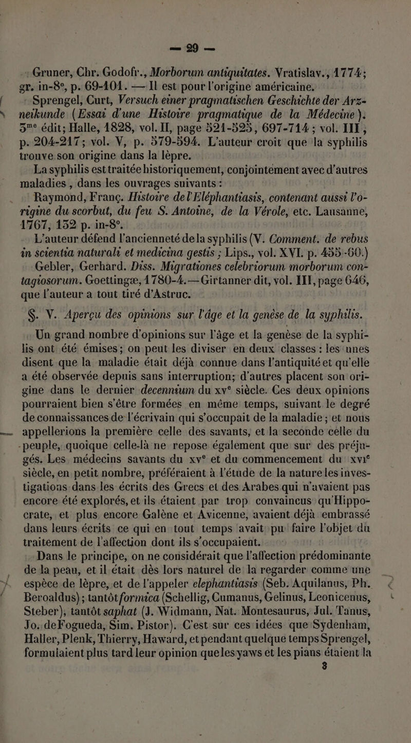 l Gruner, Chr. Godofr., Morborum antiquitates. Vratislav., 1774; Sprengel, Curt, Versuch einer pragmatischen Geschichte der Arz- 5° édit; Halle, 1828, vol. II, page 521-595, 697-714 ; vol. IIE, p. 204- DAT; vol. V, p. 379-594. L'auteur croit que la syphilis trouve. son origine dans la lèpre. La syphilis esttraitée historiquement, conjointement avec d’autres maladies , dans les ouvrages suivants : Raymond, Franc. Histoire del'Eléphantiasis, contenant aussi l'o- rigine du scorbut, du feu S. Antoine, de la Vérole, etc. Lausanne, 1767, 152 p.in-8. L'auteur défend l'ancienneté dela syphilis (V. Comment. de rebus in scientia naturalr et medicina gestis ; Lips., vol. XVI. p. 455:-60.) Gebler, Gerhard. Diss. Migrationes celebriorum morborum con- tagiosorum. Goettingæ, 1 780-4.— Girtanner dit, vol. IF, page 646, que l’auteur a tout tiré d’Astruc. $. V. Aperçu des opinions sur l'âge et la genèse de la syphihs. Un grand nombre d'opinions sur l'âge et la genèse de la syphi- lis ont été émises ; on peut les diviser en deux classes : les ‘unes disent que la maladie était déjà connue dans l'antiquité et qu'elle a été observée depuis sans interruption; d'autres placent son ori- gine dans le dernier decenntum du xv° siècle. Ces deux opinions pourraient bien s'être formées en même temps, suivant le degré de connaissances de l'écrivain qui s’occupait de la maladie ; et nous appellerions la première celle des savants, et la seconde celle du gés. Les médecins savants du xv° et du commencement du xvif siècle, en petit nombre, préféraient à l'étude de la natureles inves- tigations dans les écrits des Grecs et des Arabes qui n'avaient pas encore: été explorés, et ils étaient par trop convaincus qu'Hippo- crate, et plus encore Galène et Avicenne, avaient déjà embrassé dans leurs écrits ce qui en tout temps avait pu faire l'objet du traitement de l'affection dont ils s'occupaient. Dans le principe, on ne considérait que l'affection prédominante de la peau, et il était dès lors naturel de la regarder comme une espèce de lèpre, .et de l'appeler elephantiasis (Seb. Aquilanus, Ph. Beroaldus) ; tantôt fornuca (Schellig, Cumanus, Gelinus, Leonicenus, Steber), tantôt saphat (3. Widmann, Nat. Montesaurus, Jul. Tanus, Jo. deFogueda, Sim. Pistor). C'est sur ces idées que Sydenham, Haller, Plenk, Thierry, Haward, et pendant quelque temps Sprengel, formuiaient plus tard leur opinion queles yaws et les prans étaient la 3