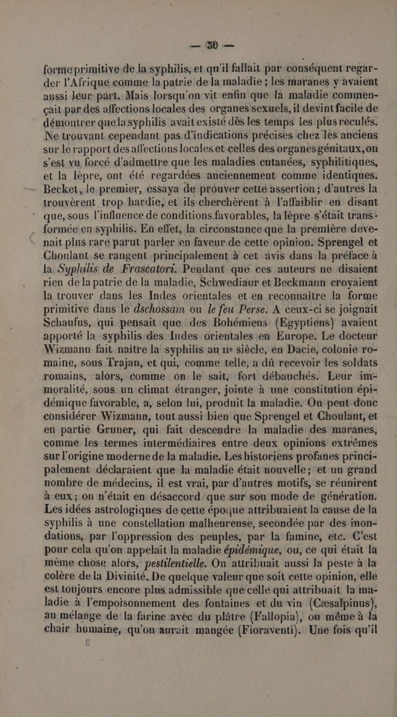 UT pr forme primitive de la syphilis, et qu'il fallait par conséquent regar- der l'Afrique comme la patrie de la maladie ; les maranes y avaient aussi leur part. Mais lorsqu'on vit enfin que la maladie commen- çait par des affections locales des organes sexuels, il devint facile de démontrer quela syphilis avait existé dès les temps Les plus reculés. Ne trouvant cependant pas d'indications précises chez les anciens sur le rapport des affections locales.et.celles des organesgénitaux,on s'est vu forcé d'admettre que les maladies cutanées, syphilitiques, et la lèpre, ont été regardées anciennement comme identiques. Becket, le premier, essaya de prouver cette assertion; d’autres la trouvèrent trop hardie, et ils chérchèrent à laffaiblir en disant que, sous l'influence de conditions favorables, la lèpre s'était trans- formée en syphilis. En effet, la circonstance que la première deve- nait plus rare parut parler en faveur de cette opinion. Sprengel et Choulant se rangent principalement à cet avis dans la préface à la Sypluhs de Frascatori. Pendant que ces auteurs ne disaient rien de la patrie de la maladie, Schwediaur et Beckmann eroyaient la trouver dans les Indes orientales et en reconnaitre la forme primitive dans le dschossam ou le feu Perse. À ceux-ci se joignait Schaufus, qui pensait que des Bohémiens (Egyptiens) avaient apporté la syphilis des Indes orientales en Europe. Le docteur Wizmann fait naître la syphilis au re siècle, en Dacie, colonie ro- maine, sous Frajan, et qui, comme telle, à dû recevoir les soldats romains, alors, comme on le sait, fort débauchés. Leur im- moralité, sous un climat étranger, jointe à une constitution épi- démique favorable, a, selon lui, produit la maladie. On peut donc considérer Wizmann, tout aussi bien que Sprengel et Choulant, et en partie Gruner, qui fait descendre la maladie des maranes, comme les termes intermédiaires entre deux opinions extrêmes sur l'origine moderne de la maladie. Les historiens profanes princi- palement déclaraient que la maladie était nouvelle; et un grand nombre de médecins, il est vrai, par d’autres motifs, se réunirent à eux; on n'était en désaccord que sur son mode de génération. Les idées astrologiques de cette époque attribuaient la cause de la syphilis à une constellation malheureuse, secondée par des inon- dations, par l'oppression des peuples, par la famine, etc. C'est pour cela qu'on appelait la maladie épidémique, ou, ce qui était la mème chose alors, pestilentielle. On attribuait aussi la peste à la colère de la Divinité. De quelque valeur que soit cette opinion, elle est toujours encore plus admissible que celle qui attribuait la ma- ladie à l'empoisonnement des fontaines et du vin (Cæsalpinus), au mélange de la farine avec du plâtre (Fallopia), où même à la chair humaine, qu’on aurait mangée (Fioraventi). Une fois qu'il