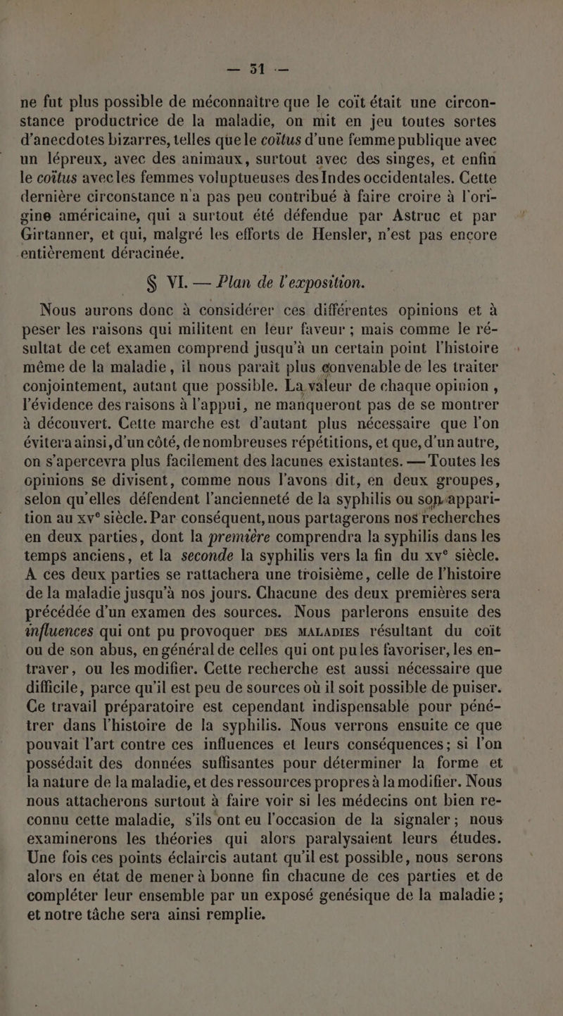 ne fut plus possible de méconnaitre que le coîït était une circon- stance productrice de la maladie, on mit en jeu toutes sortes d’anecdotes bizarres, telles quele coitus d’une femme publique avec un lépreux, avec des animaux, surtout avec des singes, et enfin le coîtus avecles femmes voluptueuses des Indes occidentales. Cette dernière circonstance n'a pas peu contribué à faire croire à l'ori- gine américaine, qui à surtout été défendue par Astruc et par Girtanner, et qui, malgré les efforts de Hensler, n’est pas encore entièrement déracinée. $ VI. — Plan de l'exposition. Nous aurons donc à considérer ces différentes opinions et à peser les raisons qui militent en leur faveur ; mais comme le ré- sultat de cet examen comprend jusqu'à un certain point l'histoire même de la maladie, il nous parait plus éonvenable de les traiter conjointement, autant que possible. La valeur de chaque opinion , l'évidence des raisons à l'appui, ne manquer ront pas de se montrer à découvert. Cette marche est d'autant plus nécessaire que l'on évitera ainsi, d'un côté, de nombreuses répétitions, et que, d'un autre, on s'apercevra plus facilement des lacunes existantes. — Toutes les opinions se divisent, comme nous l'avons dit, en deux groupes, selon qu'elles défendent l'ancienneté de la syphilis ou sopappari- tion au xv° siècle. Par conséquent, nous partagerons nos recherches en deux parties, dont la premuêre comprendra la syphilis dans les temps anciens, et la seconde la syphilis vers la fin du xv° siècle. À ces deux parties se rattachera une troisième, celle de l'histoire de la maladie jusqu’à nos jours. Chacune des deux premières sera précédée d’un examen des sources. Nous parlerons ensuite des influences qui ont pu provoquer DES MALADIES résultant du coiït ou de son abus, en général de celles qui ont pules favoriser, les en- traver, ou les modifier. Cette recherche est aussi nécessaire que difficile, parce qu'il est peu de sources où il soit possible de puiser. Ce travail préparatoire est cependant indispensable pour péné- trer dans l'histoire de la syphilis. Nous verrons ensuite ce que pouvait l’art contre ces influences et leurs conséquences; si l’on possédait des données suflisantes pour déterminer la forme et la nature de la maladie, et des ressources propres à la modifier. Nous nous attacherons surtout à faire voir si les médecins ont bien re- connu cette maladie, s'ils ont eu l’occasion de la signaler; nous examinerons les théories qui alors paralysaient leurs études. Une fois ces points éclaircis autant qu'il est possible, nous serons alors en état de mener à bonne fin chacune de ces parties et de compléter leur ensemble par un exposé genésique de la maladie ; et notre tâche sera ainsi remplie.