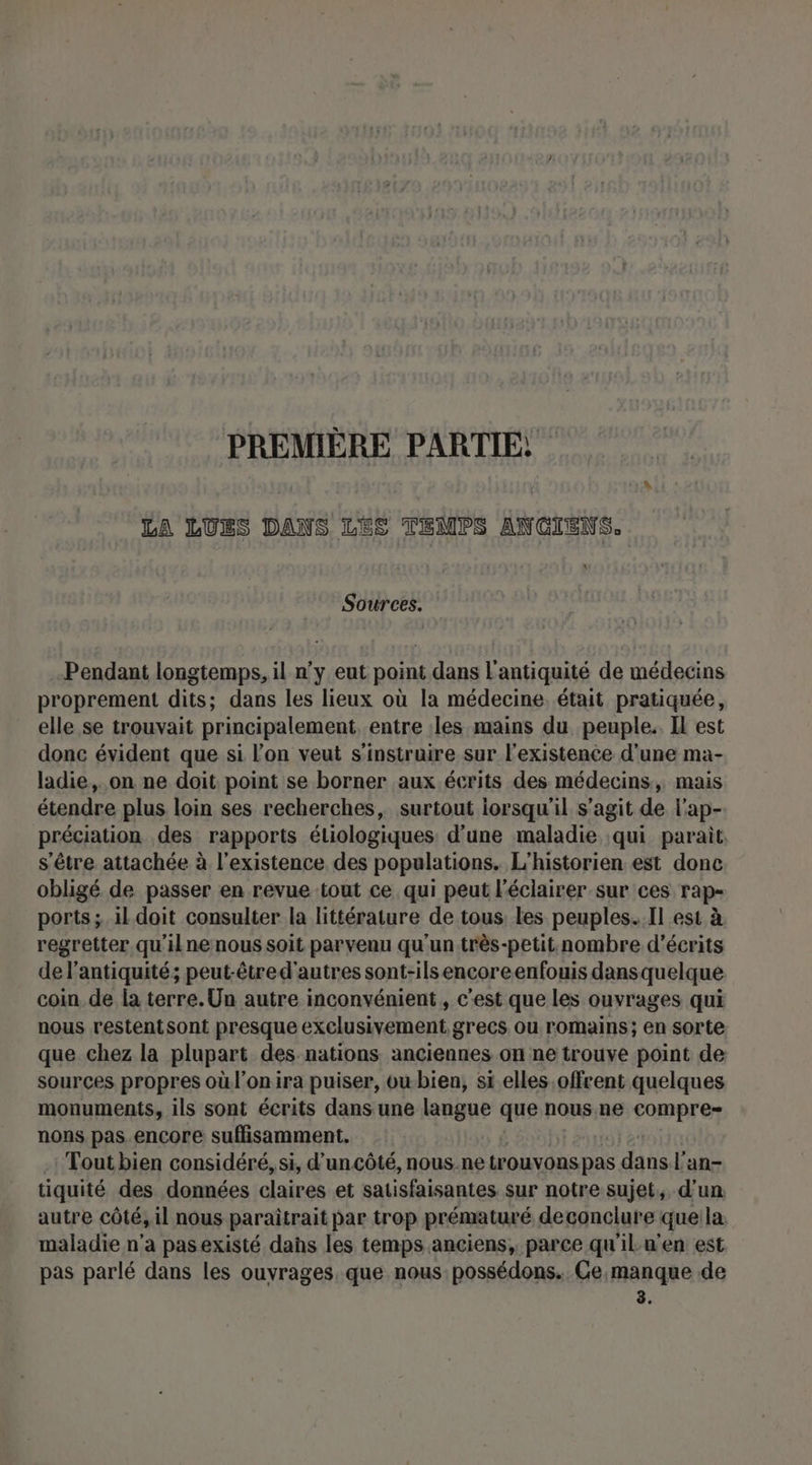 PREMIÈRE PARTIE! LA LÜUES DANS LES TEMPS ANCIENS, \ Sources. Pendant longtemps, il n’y eut point dans l'antiquité de médecins proprement dits; dans les lieux où la médecine, était pratiquée, elle se trouvait principalement. entre les mains du peuple. Il est donc évident que si l’on veut s'instruire sur l'existence d'une ma- ladie,. on ne doit point se borner aux écrits des médecins, mais étendre plus loin ses recherches, surtout lorsqu'il s’agit de l'ap- préciation des rapports étiologiques d’une maladie qui parait. s'être attachée à l'existence des populations. L'historien est donc obligé de passer en revue tout ce qui peut l'éclairer sur ces rap- ports; il. doit consulter la littérature de tous, les peuples... Il est à regretter qu'ilne nous soit parvenu qu'un très-petit. nombre d’écrits de l'antiquité; peut-être d'autres sont-ils encore enfouis dans quelque coin de la terre. Un autre inconvénient, c’est que les ouvrages qui nous restentsont presque exclusivement grecs ou romains; en sorte que chez la plupart des nations anciennes on ne trouve point de sources propres où l'onira puiser, owbien, si elles offrent quelques monuments, ils sont écrits dans une langue que nous ne compre nons pas.encore suffisamment. -: Tout bien considéré, si, d’'uncôté, nous.ne irOVOUS pas dans l'an- tiquité des données claires et satisfaisantes sur notre sujet, d'un autre côté,il nous paraïîtrait par trop prématuré deconclure que la maladie n’a pasexisté dans les temps anciens, parce qu'ilu’en est pas parlé dans les ouvrages, que nous possédons.. Ce,manque de