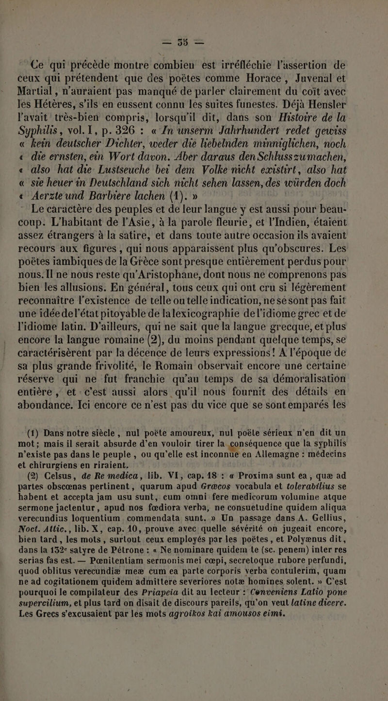 Th Ce qui précède montre combien est irréfléchie l’assertion de ceux qui prétendent que des poëtes comme Horace, Juvenal et Martial, n'auraient pas manqué de parler clairement du coït avec les Hétères, s’ils en eussent connu les suites funestes. Déjà Hensler l’avait très-bien compris, lorsqu'il dit, dans son Histoire de la Syphilis, vol. I, p.326 : « Zn unserm Jahrhundert redet gewiss « kein deutscher Dichter, weder die hebelnden minnighchen, noch « die ernsten, ein Wort davon. Aber daraus den Schlusszumachen, « also hat die Lustseuche bei dem Volke nicht existirt, also hat « sie heuer in Deutschland sich nicht sehen lassen, des würden doch « Aerzteund Barbrere lachen (1). » | Le caractère des peuples et de leur langue y est aussi pour beau- coup. L’habitant de l'Asie, à la parole fleurie, et l’Indien, étaient assez étrangers à la satire, et dans toute autre occasion ils avaient recours aux figures , qui nous apparaissent plus qu’obscures. Les poëtes iambiques de la Grèce sont presque entièrement perdus pour nous. Il ne nous reste qu'Aristophane, dont nous ne comprenons pas bien les allusions. En général, tous ceux qui ont cru si légèrement reconnaître l'existence de telle ou telle indication, ne se Sont pas fait une idée del’état pitoyable de lalexicographie del’idiome grec et de l'idiome latin. D'ailleurs, qui ne sait que la langue grecque, et plus encore la langue romaine (2), du moins pendant quelque temps, se caractérisèrent par la décence de leurs expressions! A l'époque de sa plus grande frivolité, le Romain observait encore une certaine réserve qui ne fut franchie qu’au temps de sa démoralisation entière , et c'est aussi alors qu'il nous fournit des détails en abondance. Ici encore ce n’est pas du vice que se sont emparés les (1) Dans notre siècle, nul poëte amoureux, nul poëtle sérieux n’en dit un mot; mais il serait absurde d’en vouloir tirer la conséquence que la syphilis n’existe pas dans le peuple , ou qu'elle est inconnue en Allemagne : médecins et chirurgiens en riraient. (2) Celsus, de Re medica, lib. VE, cap. 18 : « Proxima sunt ea, quæ ad partes obscœnas pertinent, quarum apud Græcos vocabula et tolerabilius se habent et accepta jam usu sunt, cum omni fere medicorum volumine atque sermone jactentur, apud nos fœdiora verba, ne consuetudine quidem aliqua verecundius loquentium commendata sunt. » Un passage dans A. Gellius, Noct. Allic., lib. X, cap. 10, prouve avec quelle sévérité on jugeait encore, bien tard , les mots, surtout ceux employés par les poëtes, et Polyænus dit, dans la 132: salyre de Pétrone : « Ne nominare quidem te (sc. penem) inter res serias fas est. — Pœnitentiam sermonis mei cœpi, secretoque rubore perfundi, quod oblitus verecundiæ meæ cum ea parte corporis verba contulerim, quam pe ad cogitationem quidem admittere severiores notæ homines solent. » C’est pourquoi le compilateur des Priapeia dit au lecteur : Cenveniens Lalio pone supercilium, et plus tard on disait de discours pareils, qu’on veut latine dicere. Les Grecs s’excusaient par les mots agroikos kai amousos eimi.