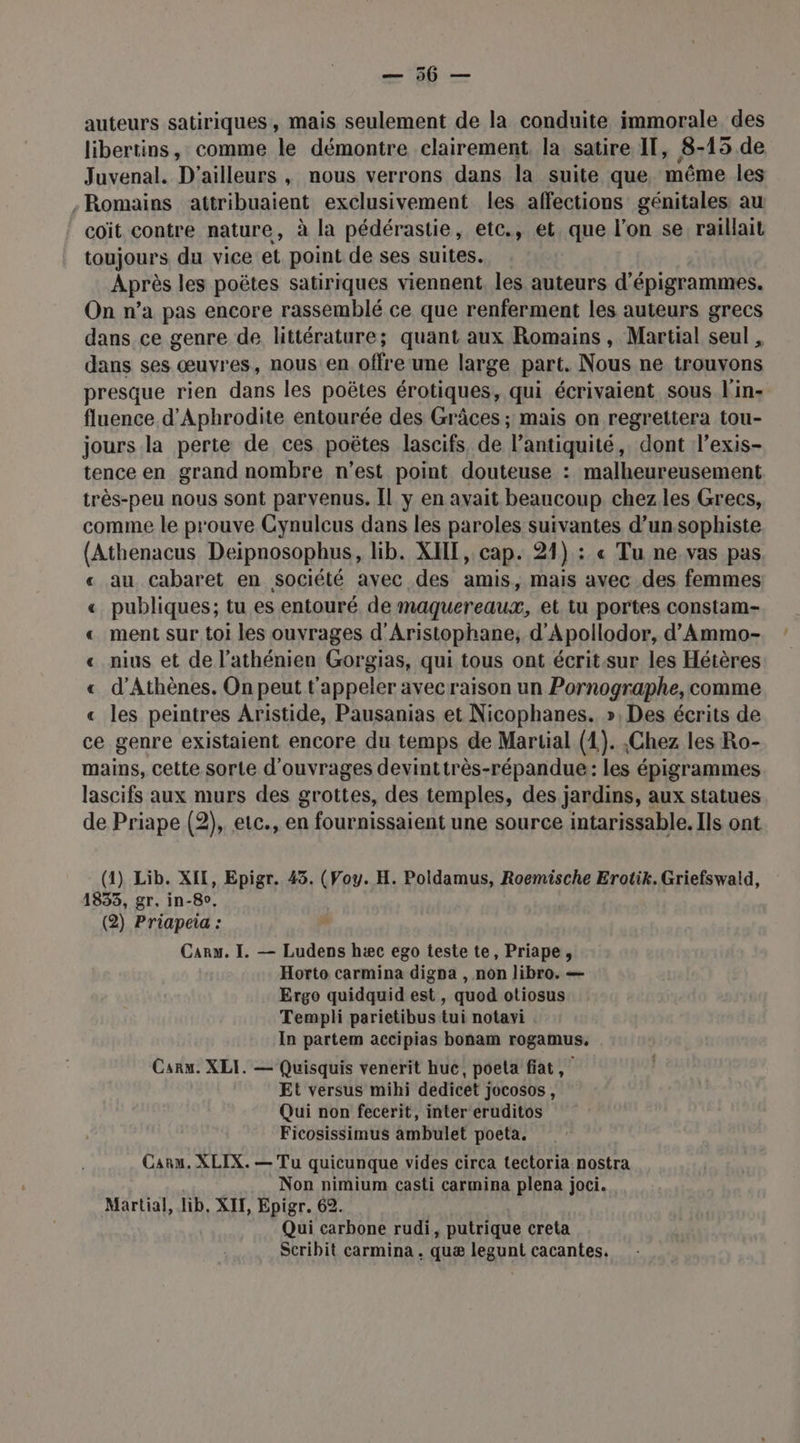auteurs satiriques, mais seulement de la conduite immorale des libertins, comme le démontre clairement, la satire IT, 8-15 de Juvenal. D'ailleurs , nous verrons dans la suite que, même les Romains attribuaient exclusivement les affections génitales au coïit contre nature, à la pédérastie, etc., et, que l’on se raillait toujours du vice et point de ses suites. Après les poëtes satiriques viennent, les auteurs d’épigrammes. On n’a pas encore rassemblé ce que renferment les auteurs grecs dans ce genre de littérature; quant aux Romains, Martial seul , dans ses œuvres, nous:en offre une large part. Nous ne trouvons presque rien dans les poëtes érotiques, qui écrivaient sous l'in: fluence d'Apbrodite entourée des Grâces ; mais on regrettera tou- jours la perte de ces poëtes lascifs de l’antiquité, dont l’exis- tence en grand nombre n’est point douteuse : malheureusement très-peu nous sont parvenus. Il y en avait beaucoup chez les Grecs, comme le prouve Cynulcus dans les paroles suivantes d’un sophiste (Athenacus Deipnosophus, lib. XHIE, cap. 21) : « Tu ne vas pas « au cabaret en société avec des amis, mais avec des femmes « publiques; tu es entouré de maquereaux, et tu portes constam- « ment sur toi les ouvrages d'Aristophane, d'Apollodor, d’Ammo- « nius et de l’athénien Gorgias, qui tous ont écritsur les Hétères « d'Athènes. On peut t'appeler avec raison un Pornographe, comme « les peintres Aristide, Pausanias et Nicophanes. », Des écrits de ce genre existaient encore du temps de Martial (1). ,Chez les Ro- mains, cette sorte d'ouvrages devinttrès-répandue: les épigrammes lascifs aux murs des grottes, des temples, des jardins, aux statues de Priape (2), etc., en fournissaient une source intarissable. Ils ont (1) Lib. XII, Epigr. 45. (Voy. H. Poldamus, Roemische Erotik. Griefswald, 1833, gr, in-8o. (2) Priapeia : Carx. I. — Ludens hæc ego teste te, Priape, Horto carmina digpa , nôn libro. — Ergo quidquid est , quod otiosus Templi parietibus tui notavi In partem accipias bonam rogamus. Car. XLI. — Quisquis venerit huc, poeta fiat, Et versus mihi dedicet jocosos, Qui non fecerit, inter eruditos Ficosissimus ambulet poeta. Caru. XLIX. — Tu quicunque vides circa tectoria nostra Non nimium casti carmina plena joci. Martial, lib. XI, Epigr. 62. Qui carbone rudi, putrique creta Scribit carmina . quæ legunt cacantes.