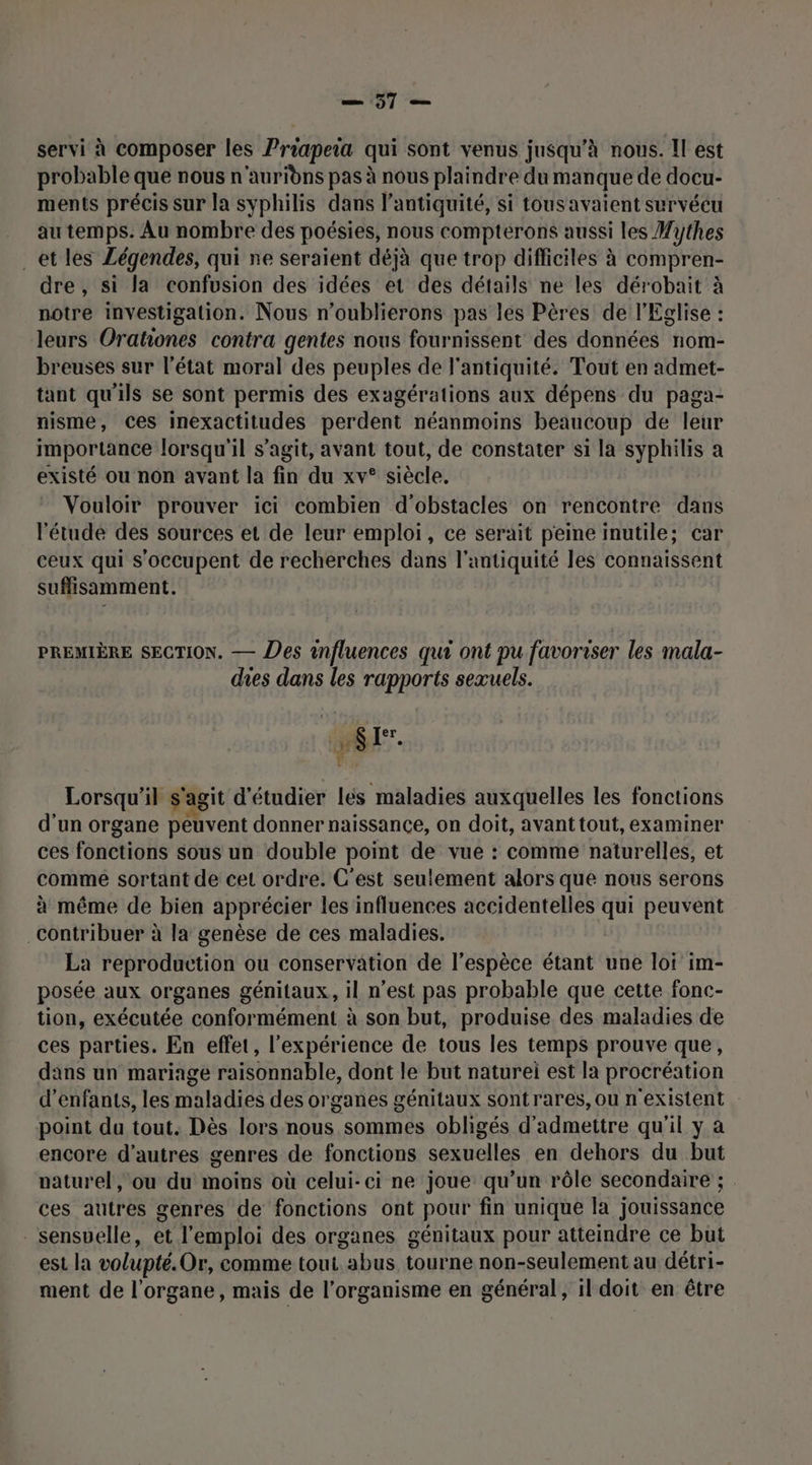 = 97 “an servi à composer les Priapeia qui sont venus jusqu’à nous. Il est probable que nous n'auridns pas à nous plaindre du manque de docu- ments précis sur la syphilis dans l'antiquité, si tousavaient survécu au temps. Au nombre des poésies, nous compterons aussi les Wythes _etles Légendes, qui ne seraient déjà que trop difficiles à compren- dre , si la confusion des idées et des détails ne les dérobait à notre investigation. Nous n’oublierons pas les Pères de l'Eglise : leurs Orationes contra gentes nous fournissent des données nom- breuses sur l’état moral des peuples de l'antiquité. Tout en admet- tant qu'ils se sont permis des exagérations aux dépens du paga- nisme, ces inexactitudes perdent néanmoins beaucoup de leur importance lorsqu'il s’agit, avant tout, de constater si la syphilis a existé ou non avant la fin du xv° siècle. Vouloir prouver ici combien d'obstacles on rencontre dans l'étude des sources et de leur emploi, ce serait peine inutile; car ceux qui s'occupent de recherches dans l'antiquité les connaissent suffisamment. PREMIÈRE SECTION. — Des influences qui ont pu favoriser les mala- des dans les rapports seæuels. | LS [*. fe Lorsqu'il s'agit d'étudier lés maladies auxquelles les fonctions d'un organe peuvent donner naissance, on doit, avant tout, examiner ces fonctions sous un double point de vue : comme naturelles, et comme sortant de cet ordre. C'est seulement alors que nous serons à même de bien apprécier les influences accidentelles qui peuvent Contribuer à la genèse de ces maladies. La reproduction ou conservation de l’espèce étant une loi im- posée aux organes génitaux, il n’est pas probable que cette fonc- tion, exécutée conformément à son but, produise des maladies de ces parties. En effet, l'expérience de tous les temps prouve que, dans un mariage raisonnable, dont le but naturei est la procréation d'enfants, les maladies des organes génitaux sontrares, ou n'existent point du tout. Dès lors nous sommes obligés d'admettre qu'il y a encore d’autres genres de fonctions sexuelles en dehors du but naturel, ou du moins où celui-ci ne joue qu'un rôle secondaire ; . ces autres genres de fonctions ont pour fin unique la jouissance sensuelle, et l'emploi des organes génitaux pour atteindre ce but est la volupté. Or, comme tout abus tourne non-seulement au détri- ment de l'organe, mais de l’organisme en général, il doit en être