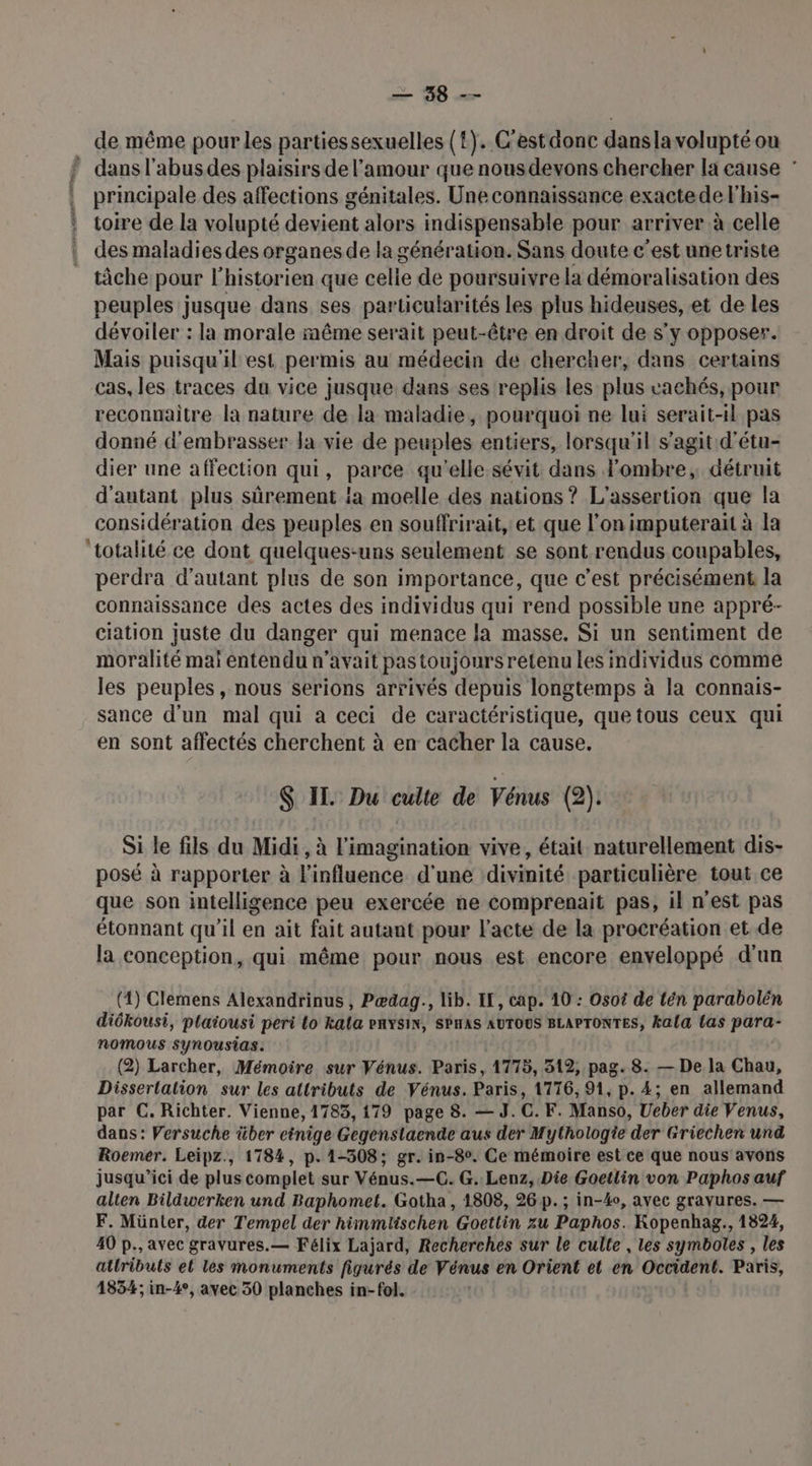 à Ÿ nu me 0 de même pour les partiessexuelles (1). C'estdonc danslavolupté ou principale des affections génitales. Une connaissance exactede l'his- toire de la volupté devient alors indispensable pour arriver à celle des maladies des organes de la génération. Sans doute c’est une triste _ tâche pour l'historien que celle de poursuivre la démoralisation des peuples jusque dans ses particularités les plus hideuses, et de les dévoiler : la morale rême serait peut-être en droit de s’y opposer. Mais puisqu'il est permis au médecin de chercher, dans certains cas, les traces du vice jusque dans ses replis les plus cachés, pour reconnaitre la nature de la maladie, pourquoi ne lui serait-il pas donné d’embrasser Ja vie de peuples entiers, lorsqu'il s’agit d’étu- dier une affection qui, parce qu'elle sévit dans l'ombre, détruit d'autant plus sûrement {a moelle des nations ? L'assertion que la considération des peuples en souffrirait, et que l’on imputerait à Ia perdra d'autant plus de son importance, que c’est précisément la connaissance des actes des individus qui rend possible une appré- ciation juste du danger qui menace la masse. Si un sentiment de moralité maï entendu n'avait pastoujours retenu les individus comme les peuples, nous serions arrivés depuis longtemps à la connais- sance d’un mal qui à ceci de caractéristique, quetous ceux qui en sont affectés cherchent à en cacher la cause. $ IL. Du culte de Vénus (2): Si le fils du Midi, à l'imagination vive, était naturellement dis- posé à rapporter à l'influence d'une divinité particulière tout ce que son intelligence peu exercée ne comprenait pas, il n'est pas étonnant qu'il en ait fait autant pour l'acte de la procréation et de la conception, qui même pour nous est encore enveloppé d'un (4) Clemens Alexandrinus , Pædag., lib. IE, cap. 10 : Osot de tén parabolën diékousi, plaiousi peri Lo kala PHYSIN, SPHAS AUTOUS BLAPTONTES, kala las para- nomous synousÈas. (2) Larcher, Mémoire sur Vénus. Paris, 1775, 312, pag. 8. — De la Chau, Dissertalion sur les attributs de Vénus. Paris, 1776, 91, p. 4; en allemand par C. Richter. Vienne, 1783, 179 page 8. — J. C.F. Manso, Ueber die Venus, dans: Versuche über einige Gegenslaende aus der Mythologie der Griechen und Roemer. Leipz., 1784, p.1-308; gr. in-8°. Ce mémoire est ce que nous avons jusqu'ici de plus complet sur Vénus.—C. G. Lenz, Die Goetlin von Paphos auf alten Bildwerken und Baphomet. Gotha , 1808, 26 p. ; in-4o, avec gravures. — F. Münter, der Tempel der himmuischen Goettin zu Paphos. KRopenhag., 1824, 40 p., avec gravures.— Félix Lajard, Recherches sur le culte , les symboles , les attributs el les monuments figurés de Vénus en Orient et en Occident. Paris, 1834; in-4°, avec 350 planches in-fol.