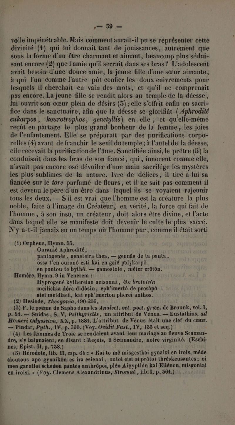 voile impénétrable. Mais comment aurait-il pu se représenter cette divinité (4) qui lui donnait tant de jouissances, autrement que sous la forme d’un être charmant et aimant, beaucoup plus sédui- sant encore (2) que l'amie qu’il serrait dans ses bras? L’adolescent avait besoin d'une douce amie, la jeune fille d’une sœur aimante, à qui l'un comme l'autre püût confier les doux enivrements pour lesquels il cherchait en vain des mots, et qu'il ne comprenait pas encore. La jeune fille se rendit alors au temple de la déesse, Jui ouvrit son cœur plein de désirs (3); elle s’offrit enfin en sacri- fice dans le sanctuaire, afin que la déesse se glorifiàt ( Aphrodité eukarpos, kourotrophos, genetylhs) en elle , et qu'elle-même reçût en partage le plus grand bonheur de la femme, les joies de l’enfantement. Elle se préparait par des purifications corpo- relles (4) avant de franchir le seuil du temple ; à l’autel de la déesse, elle recevait la purification de l'âme. Sanctifiée ainsi, le prêtre (5) la - conduisait dans les bras de son fiancé, qui, innocent comme elle, n'avait pas encore osé dévoiler d'une main sacrilége les mystères les plus sublimes de la nature. Ivre de délices, il tire à lui sa fiancée sur le fore parfumé de fleurs, et il ne sait pas comment il est devenu le père d'un être dans lequel ils! se voyaient rajeunir tous les deux. — S'il est vrai que l’homme est Ïa créature la plus noble, faite à l'image du Créateur, en vérité, la force qui fait de l'homme , à son insu, un créateur, doit alors être divine, et l'acte dans lequel elle se manifeste doit devenir le culte le plus sacré. N'y a-t-il jamais eu un temps où l’homme pur , comme il était sorti (1) Orpheus, Hymn. 55. Ouranié Aphrodité, pantogenés , geneteira.thea, — gennâs de ta panta, ossa t’en ouronû esti kai en gaiê polykarpô en pontou te bythô. — gamostole, mêter erôtôn. Homère, Hymn. 9 in Venerem : Hyprogené kythereian aeisomai, ête broloisin meilichia dôra didôsin, eph'imertô de prosôpô aiei meidiaei, kaï eph’imerton pherei anthos. (2) Hesiode, Theogonia, 190-206. (3) F. le poëme de Sapho dans les Analect. vel. poet. græc. de Braunk, vol. I, p- 54. — Suidas, S. V, Psithyristés, un attribut de Vénus. — Eustathius, ad Homeri Odyssearn, XX, p- 1881. L'aitribut de Vénus était une clef du cœur. — Pindar, Pyth., IV, p.390. (Voy. Ovidii Fast., IV, 133 et seq.) (4) Les femmes de Troie se rendaient avant leur mariage au fleuve Scaman- dre, s'y baïgnaient, ea disant : Reçois, Ô Scamandre, notre virginité. (Eschi- nes, Epist. EF, p. 738.) (5) Hérodote, lib. IE, cap. 64: « Kai to mê misgesthai gynaixi en irois, mêde aloutous apo gynaikôn es ira esienai, outoi eisi oi prôtoi thréskeusantes ; oi men gar alloï schedon pantes amthrôpoi, plên Aigyptiôn kai Ellénon, misgontaj en iroisi. » (Voy. Clemens Alexandrinus, siremeé, lib. 4, p.561.)
