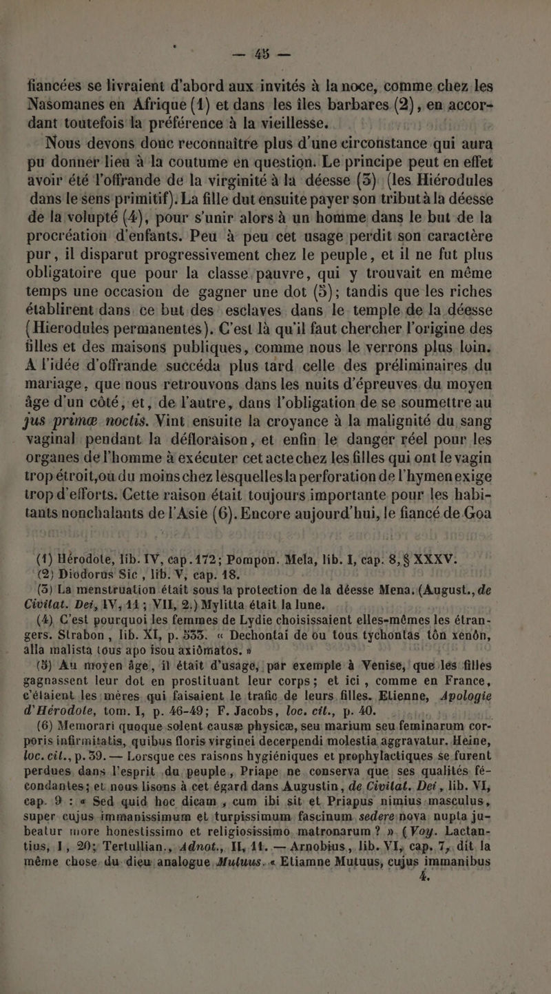 PR. | JEre fiancées se livraient d'abord aux invités à la noce, comme chez les Nasomanes en Afrique (1) et dans les îles barbares (2) , en accor- dant toutefois la préférence à la vieillesse. Nous devons donc reconnaître plus d'une circotistance qui aura pu donnér lieu à la coutume en question. Le principe peut en effet avoir été l'offrande de la virginité à la déesse (3) (les Hiérodules dans le sens primitif). La fille dut ensuite payer son tribut à la déesse de la volupté (4), pour s'unir alors à un homme dans le but de la procréation d'enfants. Peu à peu cet usage perdit son caractère pur , il disparut progressivement chez le peuple, et il ne fut plus obligatoire que pour la classe pauvre, qui y trouvait en même temps une occasion de gagner une dot (5); tandis que les riches établirent dans ce but des esclaves dans le temple de la déesse {Hierodules permanentes). C'est là qu'il faut chercher l'origine des ülles et des maisons publiques, comme nous le verrons plus loin. À l'idée d’offrande succéda plus tard celle des préliminaires du mariage, que nous retrouvons dans les nuits d'épreuves. du moyen âge d'un côté, et, de l’autre, dans l obligation de se soumettre au jus primæ noctis. Vint ensuite la croyance à la malignité du sang vaginal pendant la défloraison , et enfin le danger réel pour les organes de l'homme à exécuter cet acte chez les filles qui ont le vagin tropétroit;où du moins chez lesquellesla perforation de l'hymenexige trop d'efforts. Cette raison était toujours importante pour les habi- tantsnonchalants de l'Asie (6). Encore aujourd'hui, le fiancé de Goa (1) Hérodote, lib. IV, cap.172; Pompon. Mela, lib. 4, cap. 8,$ XXXV. (2) Dicdorus Sic , lib. V, cap. 18. (3) La menstrüuation était sous la protection de la déesse Mena, (August., de Civilat. Dei, AV, 1414 ; VIE, 2:) Mylitta était la lune. (4) C’est pourquoi les femmes de Lydie choisissaient elles-mêmes les étran- gers. Strabon , lib. XI, p.533. « Dechontai de ou tous tychontas tôn XÉ00N, alla malista tous apo isSou axiômatos. » (5) Au moyen âge, il était d'usage, par exemple à Venise, que lés filles gagnassent leur dot en prostituant leur corps; et ici, comme en France, c'élaient les mères qui faisaient le trafic de leurs. filles. Elienne, Apologie d'Hérodote, tom. 1, p. 46-49; F. Jacobs, loc. cil., p. 40. (6) Memorari quoque solent causæ physieæ, seu marium seu feminarum cor- poris infirmitatis, quibus floris virginei decerpendi molestia aggravatur. Heine, loc. cil., p.39. — Lorsque ces raisons hygiéniques et prophylactiques se furent perdues, dans l'esprit ,du peuple, Priape ne. conserva que ses qualités: fé- condantes;.et nous lisons à cet égard dans Augustin, de Civilat. Det, lib. VI, cap. 9 : « Sed quid hoc dicam ,; cum ibi sit et Priapus nimius :masculus , super cujus-immanissimum el turpissimum fascinum. sedere:nova: nupta ju- beatur more honestissimo et religiosissimo. matronarum ? ». ( Woy. Lactan- tius, 1, 29% Tertullian., Adnot., IE, 14. — Arnobius,. lib. VI, cap. 7, dit. la même chose. du diew analogue, Muluws..« Etiamne Mutuus, cujus immanibus