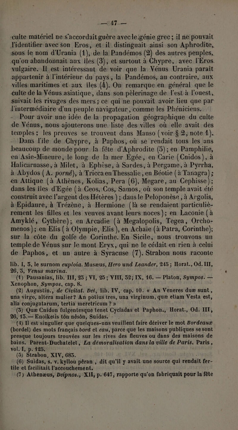 UE | y 0e culte matériel ne:s'accordait guère avecle/génie grec ; il ne pouvait l'identifier avec son Eros, et: il distinguait ainsi son Aphrodite, sous le nom d'Urania (1), de la Pandémos (2) des autres peuples, qu'on abandonnait aux îles (3), et surtout à Chypre, avec l'Eros. vulgaire. Il est intéressant de voir que la Vénus Urania parait appartenir à l'intérieur du pays, la Pandémos, au contraire, aux villes: maritimes et aux îles (4). On remarque en général que le culte de la Vénus asiatique, dans son pèlerinage de l'est à l'ouest, suivait les rivages des mers ; ce qui ne pouvait avoir lieu que par l'intermédiaire d’un peuple navigateur, comme les Phéniciens. Pour avoir une idée de la propagation géographique du culte de Vénus, nous ajouterons une liste des villes où elle avait des temples ; les preuves se trouvent dans Manso { voir $ 2, note 4;). Dans l'ile de Chypre, à Paphos, où se rendait tous les ans beaucoup de monde pour la fête d'Aphrodite (5); en Pamphilie, n Asie-Mineure, le long de la mer Egée, en Carie (Cnidos), à Halicarnasse, à Milet, à Ephèse, à Sardes, à Pergame, à Pyrrha, à Abydos ( A. porné}, à Tricca en Thessalie ,en Béotie (à Tanagra); en Attique (à Athènes, Kolias, Pera (6), Megare, au Cephisse ); dans les îles d'Egée (à: Ceos, Cos, Samos, où son temple avait été construit avec l’argent des Hétères } ; dans le Peloponèse , à Argolis, à Epidaure, à Trézène, à Hermione (là se rendaient particulie- rement les filles et les veuves avant leurs noces}; en Laconie (à Amyklé, Cythère); en Arcadie (à Megalopolis, Tegea, Orcho- menos); en Elis ( à Olympie, Elis }, en Achaïe (à Patra, Corinthe); sur la côte du golfe de Corinthe. En Sicile, nous trouvons un temple de Vénus sur le mont Ervx, qui ne le cédait en rien à celui de Paphos, et un autre à Syracuse (7). Strabon nous raconte lib. I, 5, le surnom euploia. Musæus, Hero und Leander, 245 ; Horat., Od.IIT, 26,5, Venus marina. (4) Pausanias, lib. INF, 25 ; VIE, 25 ; VIII, 52; IX, 16. — Platon, Sympos. — Xenophon, Sympos, cap. 8. (2) Augustin., de Civitat. Dei, lib. IV, cap. 10. « An Veneres duæ sunt, una virgo, altéra mulier? An potius tres, una virginum, quæ etiam Vesta est, alia conjugatarum, tertia meretricum ? » -(3) Quæ Cnidon fulgentesque tenet Cycladas et Paphon., Horat., Od. III, 26, 13.— Enoiketis tôn nésôn, Suidas, : , (4) Iest singulier que quelques-uns veuillent faire dériver le mot Bordeaux (bordel) des mots français bord et eau, parce que les maisons publiques se sont presque toujours trouvées sur les rives des fleuves ou dans des maisons de bains. Parent-Duchatelet, La démoralisation dans la ville de Paris. Paris, vol. I, p.125. (5) Strabon, XIV, 683. (6) Suidas, s. v. kyllou pêran , dit qu’il y avait.une source qui rendait aid tile et facilitait l'accouchement.