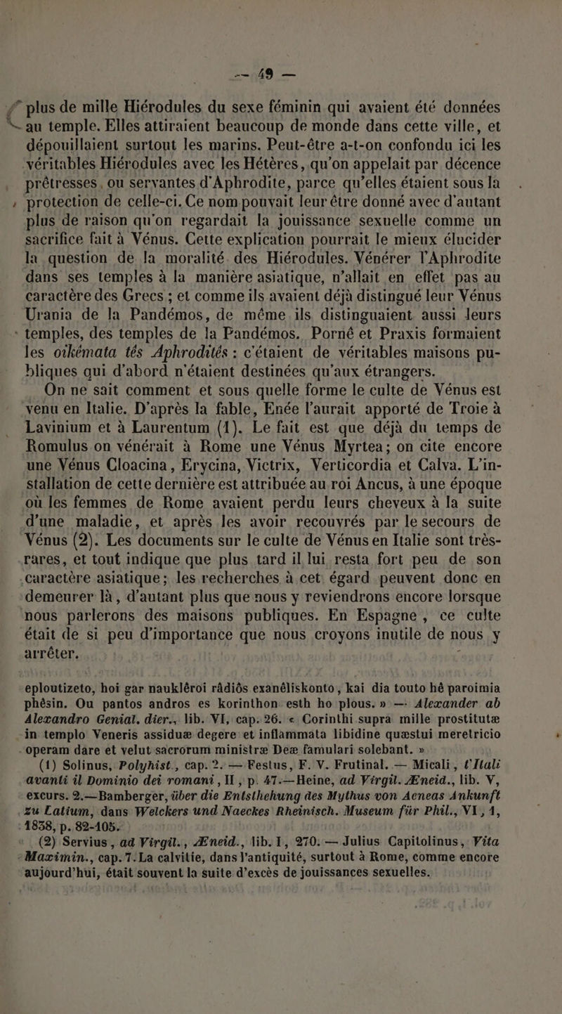 UND # plus de mille Hiérodules du sexe féminin qui avaient été données 4 au temple. Elles attiraient beaucoup de monde dans cette ville, et dépouillaient surtout les marins. Peut-être a-t-on confondu ici les véritables Hiérodules avec les Hétères, qu’on appelait par décence prêtresses, ou servantes d'Aphrodite, parce qu’elles étaient sous la : protection de celle-ci. Ce nom pouvait leur être donné avec d'autant plus de raison qu'on regardait la jouissance sexuelle comme un sacrifice fait à Vénus. Cette explication pourrait le mieux élucider la question de la moralité. des Hiérodules. Vénérer l’Aphrodite dans ses temples à la manière asiatique, n’allait en effet pas au caractère des Grecs ; et comme ils avaient déjà distingué leur Vénus Urania de la Pandémos, de même.ils distinguaient aussi leurs * temples, des temples de la Pandémos. Porné et Praxis formaient les otkémata tés Aphrodhtés : : c'étaient de véritables maisons pu- bliques qui d'abord n'étaient destinées qu'aux étrangers. On ne sait comment et sous quelle forme le culte de Vénus est venu en Italie. D'après la fable, Enée l'aurait apporté de Troie à Lavinium et à Laurentum (1). Le fait est que déjà du temps de Romulus on vénérait à Rome une Vénus Myrtea; on cite encore une Vénus Cloacina, Erycina, Victrix, Verticordia et Calva. L’in- stallation de cette dernière est attribuée au roi Ancus, à une époque où les femmes de Rome avaient perdu leurs cheveux à la suite d’une maladie, et après les avoir recouyrés par le secours de Vénus (2). Les ‘documents sur le culte de Vénus en lialie sont très- rares, et tout indique que plus tard il lui resta fort peu de son .Caractère asiatique ; les recherches à cet: égard peuvent donc en demeurer là, d'autant plus que nous y reviendrons encore lorsque nous parlerons des maisons publiques. En Espagne , ce culte était de si peu d'importance que nous croyons inutile de nous y arrêter. ; eploutizeto, hoï gar naukléroi ràdiôs exanéliskonto, kai dia touto hé paroimia phèsin. Ou pantos andros es korinthon esth ho plous. » —: Alexander ab Alexandro Genial. dier., lib. VI, cap. 26. « Corinthi supra mille prostitutæ in templo Veneris assiduæ degere et inflammata libidine quæstui meretricio operam dare et velut sacrorum ministræ Deæ famulari solebant. » (1) Solinus, Polyhist., cap. 2. — Festus, F. V. Frutinal. — Micali, l'Ilali avanti il Dominio dei romani, IL , p. 47.—Heine, ad Virgü. Æneid., lib. V, excurs. 2.—Bamberger, über die Entsthehung des Mythus von Acneas Ankunft Zu Latium, dans Welckers und Naeckes Rheinisch. Museum für Phil., VI, 4, 1838, p. 82-105. (2) Servius, ad Virgu., Æneid., lib. I, 270: — Julius Capitolinus, Vita -Maximin., cap.7.La calvitie, dans l’antiquité, surtout à Rome, comme encore aujourd’hui, était souvent la suite d’excès de jouissances sexuelles.