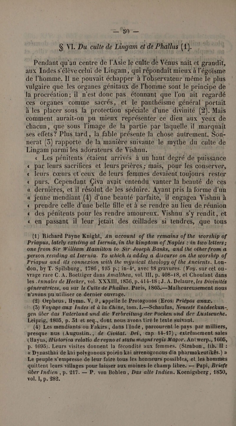 = °5N — $ VI. Du, culte de Lingam et dé Phallus (A). Pendant qu'au centre de l'Asie le éulte de Vénus nait et grandit, aux Indes s'élève celui de Lingam, qui répondait mieux à l'égoisme de l’homme. Il ne pouvait échapper à l'observateur même te plus vulgaire que les organes génitaux de l’homme sont le principe de la procréation; il n'est donc pas. étonnant que l’on ait regardé ces organes comme sacrés, et le panthéisme général portait à les placer sous la protection spéciale d'une divinité (2). Mais comment aurait-on pu Imieux représenter ce dieu aux yeux de chacun, que sous l'image de la partie par laquelle il marquait ses effets? Plus tard, la fable présente la chose autrement. Son- nérat (3) rapporte dé la manière suivante le mythe qu culte de Lingam parmi les adorateurs de Vishnu. « Les péniténts étaient arrivés à un haut degré de puissance « par leurs sacrifices et leurs prières; mais, pour les conserver, « leurs Cœurs et ceux dé leurs femmes devaient toujours rester « purs. Cependant Çiva avait entendu vanter la beauté dé ces « dernières, et il résolut de les séduire. Ayant pris la forme d'un « jeune mendiant (4) d'une beauté parfaite, il engagea Vishnu à « prendre celle d'une belle fille et à se rendre au lieu de réunion « des pénitents pour les rendre amoureux. Vishnu. s'y rendit, et « en passant il leur jetait des œillades si tendres, que tous (1) Richard Payne Knight, An account of the remains of the worship of Priapus, lately existing at Isernia, in the kingäom of Naples : in two letters ; one from Sir William Hamilton Lo Sir Joseph Banks, and the other from a person residing at Isernia. To which is addeg a discurse on the worship of Priapus and ils connexion with the mysiical theology of the Ancients. Lon- don, by T. Spilsburg, 1786, 195 p.; in-4°, avec 18 gravures. ( Voy. sur cet ou- vrage rare C. A. Boettiger dans Amalthea, vol. III, p. 408-18, et Choulant dans les -{nnales de Hecker, vol. XXXIII, 1856, p. 414-18 ; J. A. Delaure, les Divinités génératrices, ou sur le Culte:de Phallus. Paris, 1805.—Malheureusement nous n'avons pu utiliser ce dernier ouvrage. | (2) Orpheus, Hymn. V, 9, appelle le Protogonos (Eros) Priépos anax. (3) Voyage aux Indes el à la Chine, tom. L.—Schaufus, Neueste Aidesken gen über das Vaterland'und die Verbreilung der Pocken und der Lustseuche. Leipzig, 1805, p. 31 et seq., dont nous avons tiré le texte suivant. (4) Les mendiants ou Fakirs , dans l'Inde , parcourent le: pays par milliers, presque nus (Augustin., de Civilat. Dei, cap: 14-17), extrêmement sales (Hayus, Historica relatio deregnoet statu magni regis Magor. Anlwerp:, 1605, p. 1695). Leurs visites donnent la fécondité aux femmes. (Strabon, dib. IE : « Dynasthai de kai polygonous poiein kai arrenogonous dia pharmakeutikés.) » Le peuple s’empresse de leur faire tous les honneurs possibles, et les hommes quittent leurs villages pour laisser aux moines le champ libre. — Papi, Briefe über Indien , p. 217. — P. von Bobhlen, Das alte Indien. Koenigsberg, 1830, vol. I, p. 282.
