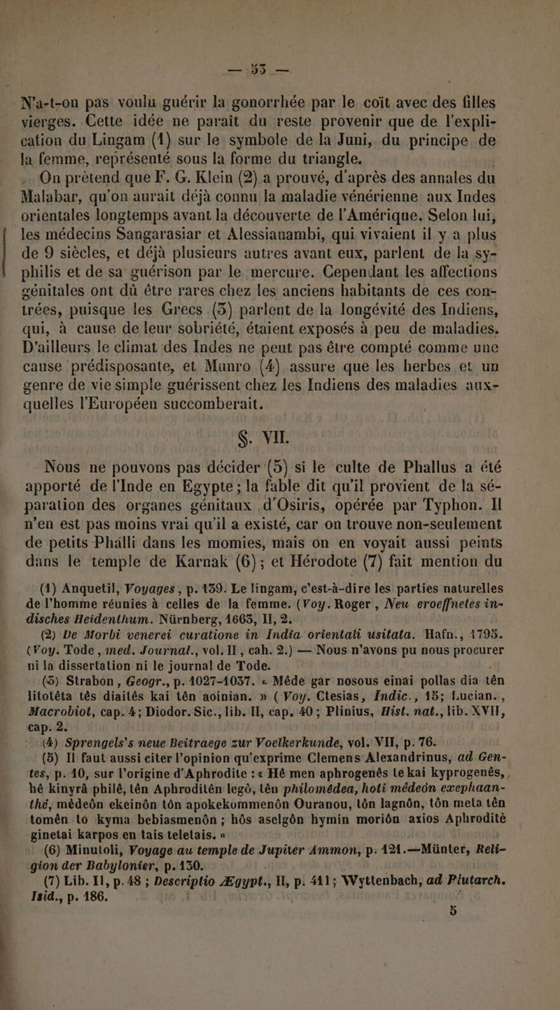 - N’a-t-on pas voulu guérir la gonorrhée par le coït avec des filles vierges. Cette idée ne paraît du reste provenir que de l'expli- cation du Lingam (1) sur le symbole de la Juni, du principe de la femme, représenté sous la forme du triangle. On prètend que F. G. Klein (2) a prouvé, d' après des annales du Malabar, qu'on aurait déjà connu la maladie vénérienne aux Indes orientales longtemps avant la découverte de l'Amérique, Selon lui, les médecins Sangarasiar et Alessianambi, qui vivaient il y a plus de 9 siècles, et déjà plusieurs autres avant eux, parlent de la sy- philis et de sa guérison par le mercure. Cependant les affections génitales ont dà être rares chez les anciens habitants de ces con- trées, puisque les Grecs (3) parlent de la longévité des Indiens, qui, à cause de leur sobriété, étaient exposés à peu de maladies, D'ailleurs le climat des Indes ne peut pas être compté comme une cause prédisposante, et Munro (4) assure que les herbes et un genre de vie simple guérissent chez Les Indiens des maladies aux- quelles l'Européen succomberait. S. VIL Nous ne pouvons pas décider (5) si le culte de Phallus a été apporté de l'Inde en Egypte ; la fable dit qu'il provient de la sé- paration des organes génitaux d'Osiris, opérée par Typhon. Il n’en est pas moins vrai qu'il a existé, car on trouve non-seulement de petits Phälli dans les momies, mais on en voyait aussi peints dans le temple de Karnak (6); et Hérodote (7) fait mention du (1) Anquetil, Voyages , p.139. Le lingam, c’est-à-dire les parties naturelles de l’homme réunies à celles de la femme. (Voy. Roger , Neu eroeffnetes in- disches Heidenthum. Nürnberg, 1663, II, 2. (2) Le Morbi venerei curatione in India orientali usitata. Hafn., 1795. (Voy. Tode , med. Journal., vol. Il, cah. 2.) — Nous n’avons pu nous procurer ni la dissertation ni le journal de Tode. (5) Strabon, Geogr., p. 1027-1037. « Mêde gar nosous einai pollas dia tên litotêta tês diaités kaï tên aoinian. » ( Voy. Ctesias, Indic., 15; Lucian., Macrobiot, cap. 4; Diodor. Sic., lib. II, cap. 40 ; Plinius, Hist. nat., lib. XVIF, cap. 2. (4) Sprengels’s neue Beitraege zur Voetkerkunde, vol. VII, p. 76. (5) Il faut aussi citer l'opinion qu'exprime Clemens Alexandrinus, ad Gen- tes, p.10, sur l’origine d'A phrodite : « Hé men aphrogenêés te kai kyprogenés,, hé kinyrâ philé, tên Aphroditén legô, tên philomédea, hoti médeün exephaan- thé, mèdeôn ekeinôn tôn apokekommenôn Ouranou, tôn lagnôn, tôn meta tên tomên Lo kyma bebiasmenôn ; hôs ascilgôn hymin moriôn axios Aphroditè ginetai karpos en tais telelais. » (6) Minutoli, Voyage au temple de Jupiter Ammon, p: 121. —Mäünter, Reli- gion der Babylonier, p.130. (7) Lib. 11, p.48 ; Descriptio Ægyot., I, p. A1; Wyttenbach, ad Plutarch. Isid., p. 186. ÿ