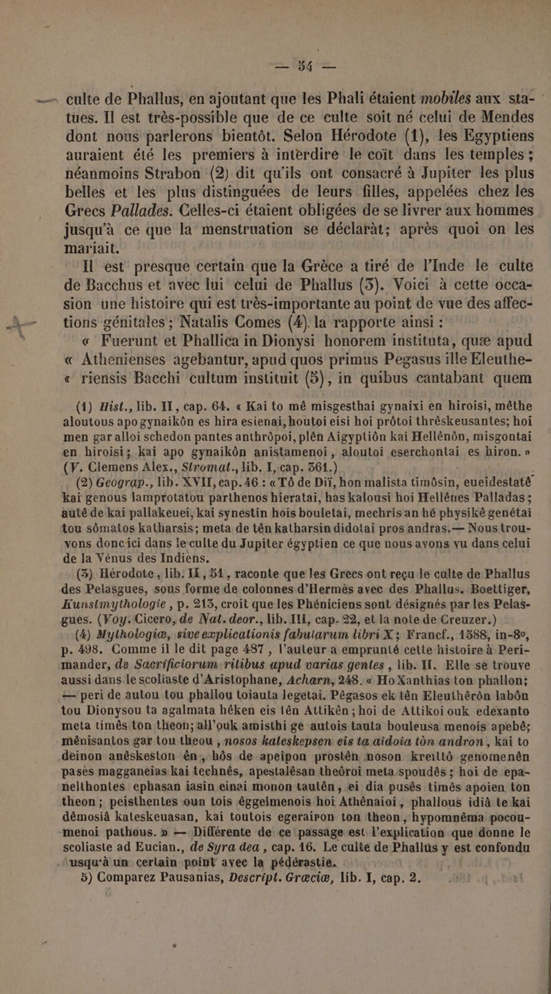 = M tues. Il est très-possible que de ce culte soit né celui de Mendes dont nous parlerons bientôt. Selon Hérodote (1), les Egyptiens auraient été les premiers à interdire le coït dans les temples ; néanmoins Strabon (2) dit qu'ils ont consacré à Jupiter les plus belles et les plus distinguées de leurs filles, appelées chez les Grecs Pallades. Celles-ci étaient obligées de se livrer aux hommes jusqu'à ce que la menstruation se déclaràt; après quoi on les mariait. Il est presque certain que la Grèce a tiré de l’Inde le culte de Bacchus et avec lui celui de Phallus (3). Voici à cette occa- sion une histoire qui est très-importante au point de vue des affec- De génitales ; Natalis Comes (4). la rapporte ainsi : Fuertnt et Phallica in Dionysi honorem instituta, quæ apud « AthéhibNls agebantur, apud quos primus Pegasus ille Eleuthe- « riensis Bacchi cultum instituit (5), in quibus cantabant quem (1) Hist., lib. IT, cap. 64. « Kai to mê misgesthai gynaixi en hiroisi, mêthe aloutous apo gynaikôn es hira esienai, houtoi eisi hoi prôtoi thréskeusantes; hoï men gar alloi schedon pantes anthrôpoi, plên Aigyptiôn kai Hellénôn, misgontai en hiroisi; kai apo gynaikôn anistamenoi, aloutoi LT es hiron. » CF; Cloens Alex., Stromat., lib. I, cap. 361.) (2) Geograp., lib. XVIT, cap. 46 : «Tô de Diï, hon malista RC euttdestité kaï genous lamprotatou parthenos hieratai, has kalousi hoi Hellèrres Palladas ; auté de kai pallakeueï, kaï synestin hois bouletai, mechris an hé physiké genétai tou sômatos katharsis; meta de tên katharsin didotai pros andras.— Nous trou- vons doncici dans ïe culte du Jupiter égyptien ce que nous avons vu dans celui de la Vénus des Indiens. (3) Hérodote, lib. IE, 51, raconte que les Grees ont reçu le culte de Phallus des Pelasgues, sous forme de colonnes d’Hermès avec des Phallus. Boettiger, Kunstmythologie , p. 213, croit que les Phéniciens sont désignés par les Pelas- gues. (Voy.Cicero, de Nat. deor., lib. IN, cap. 22, et la note de Creuzer.) (4) Mylhologiæ, sive explicationis fabularum libri X ; Francf., 1588, in-8o, p. 498. Comme il le dit page 487 , l’auteur a emprunté cette histoire à Peri- mander, de Sacrificiorum rilibus apud varias gentes , lib. I. Elle se trouve aussi dans Le scoliaste d’Aristophane, Acharn, 248. « Ho Xanthias ton phallon; — peri de autou tou phallou toiauta legetai. Pêgasos ek tên Eleuthérôn labôn tou Dionysou ta agalmata hêken eis tên Attikèn ; hoi de Attikoi ouk edexanto meta timês ton theon; all’ouk amisthi ge autois tauta bouleusa menois apebê; ménisantos gar tou theou , nosos kaleskepsen eis ta aidoia tèn andron , kai to deinon anêskeston ên, hôs de apeipon prostên noson kreiltô genomenên pasès magganeias kai technês, apestalésan theôroi meta spoudês ; hoi de epa- nelthontes ephasan iasin einai monon tautên, ei dia pusês timês apoien ton theon; peisthentes oun tois êéggelmenois hoï Athénaioi, phalious idià te kai démosià kateskeuasan, kai toutois egerairon ton theon, hypommêma pocou- menoi pathous. » — Différente de ce passage est l'explication que donne le scoliaste ad Eucian., de Syra dea , cap. 16. Le culte de Phallüs y est confondu usqu'à un cerlain point avec la pédérastie.