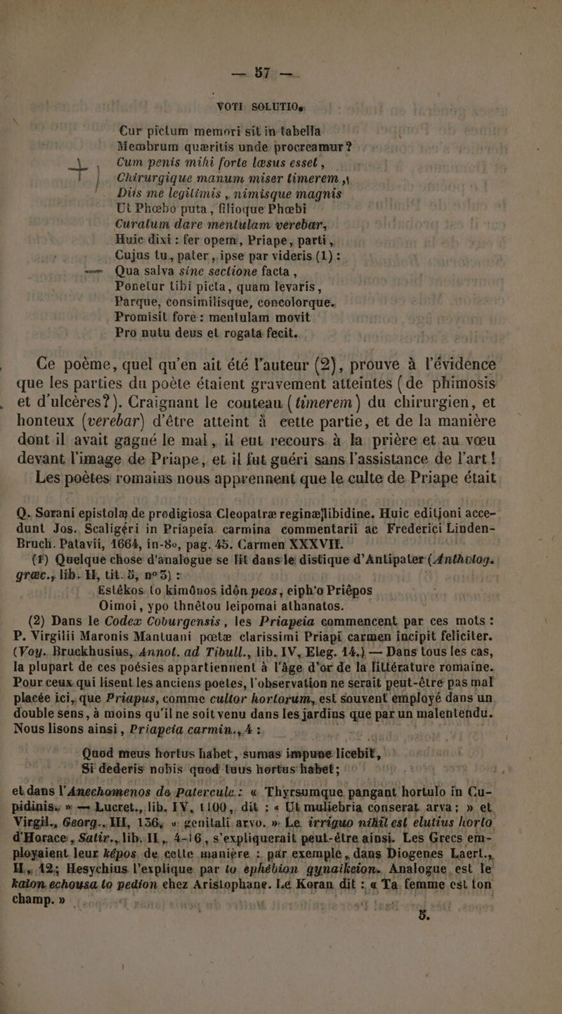 — 57 —. VOTI SOLUTIOs: Cur pictum memori sit in tabella { Membrum quæritis unde procreamur ? _ , Cum penis mihi forte læsus esset, |. Chirurgique manum miser limerem | Diis me legilimis , nimisque magnis Ut Phæbo puta, filioque Phæbi Curalum dare mentulam verebar, Huic dixit : fer opern, Priape, parti, Cujus tu, pater ,.ipse par videris (1) : =» Qua salva sine seclione facta , Ponetur Libi picta, quam levaris, Parque, consimilisque, concolorque.. Promisit fore : mentulam movit Pro nutu deus et rogata fecit. que les parties du poète étaient gravement atteintes { de phimosis et d'ulcères?). Craignant le couteau (timerem) du chirurgien, et honteux (verebar) d’être atteint à eette partie, et de la manière dont il avait gagné le mal, il eut recours. à la prière et.au vœu devant l'image de Priape, et il fut guéri sans l'assistance de l'art! Les poètes romains nous apprennent que le culte de Priape était Q. Sorani epistolæ de prodigiosa Cleopatræ reginællibidine. Huic editjoni acce- dunt Jos. Scaligéri in Priapeia carmina commentarii ac Frederici Linden- Bruch. Patavii, 1664, in-8o, pag. 45. Carmen XXXVIE. (#) ques chose d'analogue se Hit dans le: distique d’Antipater CARE VA graæc., lib. EE, tit. 5, n°5) : Estékos to kimônos idôn peos, eiph'o Priêpos Oimoi, ypo thnêtou leipomai athanatos. (2) Dans le Codex Coburgensis, les Priapeia commencent par ces mots : P. Virgilii Maronis Mantuani pœtæ clarissimi Priapi carmen incipit feliciter. (Vay.. Bruckhusius, 4nnot. ad Tibull., lib. IV, Eleg. 14.) — Dans tous les cas, la plupart de ces poésies appartiennent à l'àäge d’or de la littérature romaine. Pour ceux qui lisent les anciens poètes, l'observation ne serait peut-être pas mal placée ici. que Priapus, comme cullor horlorum, est sauvent émplayé dans un. double sens, à moins qu'il ne soit venu dans les jardins Lad par un malentendu. Nous lisons ainsi, Priapeia carmin., A : Quod meus hortus habet, sumas impune ticebét, Si dederis nobis quod taus hoertus: habet ; : ‘ et dans l'Anechomenos de Patercule : « Thyrsumque pangant hortulo in Cu- pidiniss » — Lucret., lib, IV, 1100. dit : « Ut muliebria conserat arva; » et Virgil., Georg... LE, 136, w: genilali arvo. » Le irriguo nihil est elutius lorta d'Horace, Salir.,lih. IL, 4-16, 5 “expliquerait peut- -être ainsi. Les Grecs em- ployaient leur képos. de. celte manière : par exemple, dans Diogenes Laert., H.,, 42; Hesychius l'explique par to ephébion gynaikeion. Analogue est le kalon. echousa lo pedton chez AFAP RENE: Le Koran dit : « &amp;e femme cest ton champ.» at les ; ÿ.