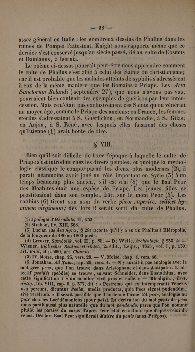 MO: assez général en Italie : les nombreux dessins de Phallus dans les ruines de Pompei l’attestent. Knight nous rapporte même que ce dernier s’est conservé jusqu’au siècle passé, lié au culte de Cosmus et Damianus, à Isernia. Le poème ci-dessus pourrait peut-être nous apprendre comment le culte de Phallus s’est allié à celui des Saints du christianisme; car il est probable que les malades atteints de syphilis s'adressèrent à eux de la même manière que les Romains à Priape. Les Æcta Sanctorum Bolandi (septembre 27), que nous n'avons pas vus, pourraient bien contenir des exemples de guérison par leur inter- cession. Mais ce n'était pas exclusivement ces Saints qu'on vénérait au moyen âge, comme le Priape des'aneiens: en France, les femmes stériles s'adressaient à S. Guerlichon; en Normandie, à S. Gilas; en Anjou, à S. Réné, avec lesquels elles : faisaient des choses qu'Étienne (1) avait honte de dire. $ VII. Bien qu'il soit difficile de fixer l'époque à laquelle le culte de Priape s’est introduit chez les divers peuples, et quoique la mytho- logie classique le compte par mi les dieux plus modernes (2), il parait néanmoins avoir joué un rôle important en Syrie (5) à un temps beaucoup plus ancien, s'il est vrai (4) que le Baal Peor des Moabites était une espèce de Priape. Les jeunes filles se prostituaient dans son temple, bâti sur le mont Peor (5). Les rabbins (6) tirent son nom du verbe phéor , aperire, scilicet hy- minem virgineum; dès lors il serait sorti du culte de Phallus, (1) Apologie d'Hérodote, II, 253. (2) Strabon, liv. XIIE, 588. | (3) Lucian (de dea Syra, $ 28) raconte qu’il y a eu un Phallus à Hiéropolis, de la longueur de 180 ou 1800 pieds. (4) Creuzer, Symbolik, vol. II, p. 85. — De Wette, Archéologie, $ 235, k. — Wiener, Biblisches Realwoerterbuch, 2e édit., Leipz., 1835 , vol. I, p. 139 art. Baal, et p. 260, art. Chamos. (5) IV, Moïse, chap. 23, vers. 28, — V, Moïse, chap. 4, vers. 46. ; (6) Jonathan, Ad Num., cap. 25, vers. 1. — N'y aurait. il pas analogie avec le mot grec peos, que l'on -trouve dans Aristophane et dans Antipater. L'ad- jectif peoidés (peôdès) se trouve , suivant Schneider, dans Eustathius, avec celte signification : « un membre viril gros et enflé.» — Rhodigin., Lect. antiq., lib. VIIL, cap. 6, p. 377, dit : « Postremo qui ex intemperanti Veneris usu pereunt, dicuntur Peolæ, média producta, quia Peos signet pudendum, sive veretrum. » Il serait possible que l’ancienne forme fût peor, analogue au Doir chez les Lacédémoniens (pour païs). La dérivalion du mot penis de peos nous paraît aussi plus naturelle que du mot pendendo, parce que l’on nomme plutôt les parties du corps d’après leur état en action, que d'après celui du repos. Dès lors Baal Peor signifierait Maître du penis (anax Prièpos).