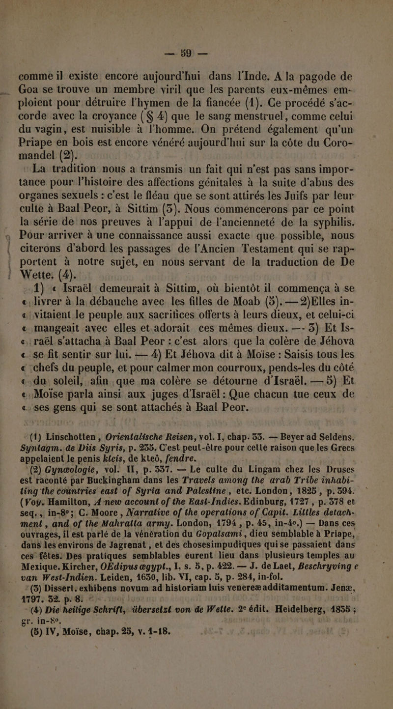 comme il existe encore aujourd'hui dans l'Inde. A la pagode de ploient pour détruire l’hymen de la fiancée (1). Ce procédé s’ac- corde avec la croyance ( 4) que le sang menstruel, comme celui du vagin, est nuisible à l'homme. On prétend également qu'un Priape en bois est encore vénéré aujourd'hui sur la côte du Coro- mandel (2). La tradition nous a transmis un fait qui n’est pas sans impor- tance pour l’histoire des affections génitales à la suite d’abus des organes sexuels : c'est le fléau que se sont attirés les Juifs par leur culte à Baal Peor, à Sittim (5 (5). Nous commencerons par ce point la série de nos preuves à l'appui de l'ancienneté de la syphilis. Pour arriver à une connaissance aussi exacte que possible, nous citerons d'abord les passages de l'Ancien Testament qui se rap- portent à notre sujet, en nous servant de la traduction de De Wette: (4). 1) « Israël demeurait à Sittim, où bientôt il commença à se ‘livrer à la débauche avec les filles de Moab (5). —2)Elles in- vitaient le peuple aux sacritices offerts à leurs dieux, et celui-ci mangeait avec elles et.adorait ces mêmes dieux. —- 5) Et Is- raël s’attacha à Baal Peor : c’est alors que la colère de Jéhova se fit sentir sur lui. — 4) Et Jéhova dit à Moïse : Saisis tous les -chefs du peuple, et pour calmer mon courroux, pends-les du côté du soleil, afin que ma colère se détourne d'Israël. — 5) Et «Moïse parla ainsi aux juges d'Israël : Que chacun tue ceux de ses gens qui se sont attachés à Baal Peor. A A A A ARR A fn A (t) Linschotten, Orientalische Reisen, vol. I, chap. 53. — Beyer ad Seldens. Synlagm. de Dis Syris, p. 235. C’est peut-être pour cette raison que les Grecs appelaient le penis kfeis, de kteô, fendre. (2) Gynæologie, vol. IT, p. 337. — Le culte du Lingam chez les Druses est raconté par Buckingham dans les Travels among the arab Tribe inhabi- ting the countries east of Syria and Palestine, etc. London, 1825 , p. 394. (Voy. Hamilton, 4 new account of the East-Indies. Edioburg, 1727 , p. 578 et seq., in-8°; C. Moore, Varrative of the operations of Capit. Liltles detach- ment , and of the Mahratla army. London, 1794 , p. 45, in-4o,) — Dans ces ouvrages, il est parlé de la vénération du Gopalsami, dieu semblable à Priape, dans les environs de Jagrenat , et des chosesimpudiques quise passaient dans ces fêtes: Des pratiques semblables eurent lieu dans plusieurs temples au Mexique. Kircher, OEdipus ægypt., L, s. 5, p. 422. — J. de Laet, Beschryving e van West-Indien. Leiden, 1630, lib. VI, cap. 5, p. 284, in-fol. - (3) Dissert. exhibens novum ad historiam luis venereæ additamentum. Jenx, 4797. 32. p. 8. - (4) Die heilige Schrift, übersetzt von de Welle. 2° édit. Heidelberg, 1835 ; gr. in-80, (5) IV, Moïse, chap. 25, v. 1-18.