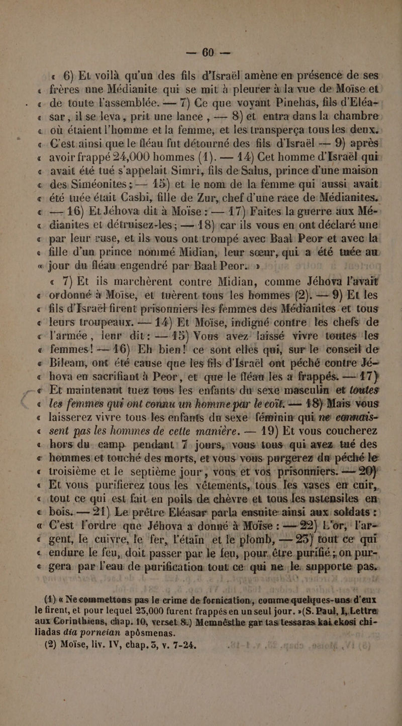 FR RAR AA A Ar A PP RO À 8 « 8 BA A BR RAR À PA À À 8 À À &amp;R À À À À — 60 — « 6) Et voilà qu'un des fils d'Israël amène en présence de ses frères ane Médianite qui se mit à pleurer à lavue de Moïse et de toute l'assemblée. — 7) Ce que voyant Pinehas, fils d'Eléa- sar , ilse leva, prit une lance , — 8) et entra dans la chambre C'est. ainsi que le fléau fut détourné des fils d'Israël — 9) après avoir frappé 24,000 hommes (1). — 14) Cet homme d'Esraël que avait été tué s'appelait Simri, fils de Salus, prince d une maison des: Siméonites ; — 45) et le nom de la femme qui aussi avait été tuée était Casbi, fille de Zur, chef d’une race de: Médianites. — 16) EtJéhova dit à Moïse : — 17): Faites la guerre aux Mé- dianites et détruisez-les; — 18) car ils vous en ont déclaré une par leur ruse, et ils vous ont trompé avec Baak Peor et avec la fille d’un prince nommé Midian, leur sœur, qui à été tuée ax jour du fléau engendré par: Baak Peor: » « 7) Et ils marchèrent contre Midian, comme Jéhova l'avait ordonné x Moïse, et tuèrent tous les hommes (2). — 9) Et les fils d'Esraët firent prisonniers les femmes des Médianites et tous leurs troupeaux. — 1%) Et Moïse, indigné contre les chefs de l'armée, leur dit: — 45) Vous avez ixissé vivre toutes les femmes! — 16) Eh bien! ce sont elles qui, sur le conseil de Bileam, ont été cause que les fils d'Israël ont péché contre Jé— hova en sacrifiant à Peor, et que le fléaw les à frappés. —:47} les femmes qui ont connu un homme par léeoïr. — +8} Mais vous laisserez vivre tous les enfants da sexe féminin qui ne cannais- sent pas les hommes de cette manière. — 19) Et vous coucherez hors du eamp pendant: 7 jours, vous tous. qui avez tué des hommes et touché des morts, et vous vous purgerez dæ péché le troisième et le septième jour, vous ét vos prisonniers. =— 20} Et vous purifierez tous les vêtements, tous Îles vases err cuir, tout ce qui est fxit en poils de chèvre. et taus.les ustensiles en: bois. — 21) Le prêtre Eléasar parla ensuite-ainsi aux soldats : C'est Fordre que Jéhova à donné à Moïse : — 22) L'or, l'ar- gent, le cuivre, le fer, l'étain et le plomb, — 25) tout ce qui gera. par l’eau: de purification tout ce: qui 6 prb he (t} « Ne commettons pas le crime de fornication., comme quelques-uns: d'eux