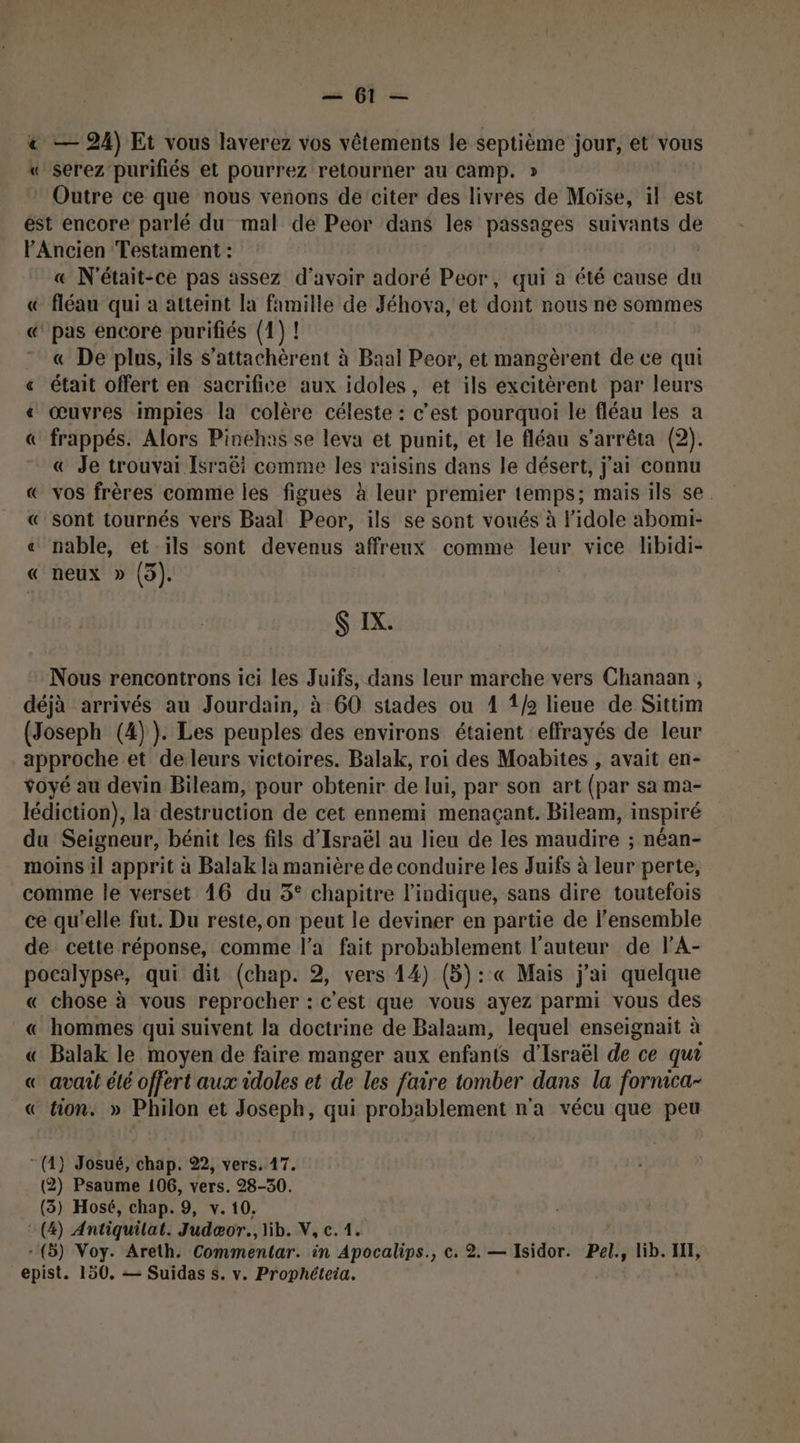 ss Pt = € — 24) Et vous laverez vos vêtements le Ra jour, et vous « serez purifiés et pourrez retourner au Camp. * Outre ce que nous venons de citer des livres de Moïse, il est ést encore parlé du mal de Peor dans les passages suivants de l'Ancien Testament : ù « N'était-ce pas assez d'avoir adoré Peor, qui à été cause du & fléau qui a atteint la famille de Jéhova, et dont nous ne sommes «@ pas encore purifiés (1) ! « De plus, ils S’attachèrent à Baal Peor, et mangèrent de ce qui « était offert en sacrifice aux idoles, et ils excitèrent par leurs « œuvres impies la colère céleste : c’est pourquoi le fléau les a frappés. Alors Pinehas se leva et punit, et le fléau s'arrêta (2). « Je trouvai Israëi comme les raisins dans le désert, j'ai connu « vos frères comme les figues à leur premier temps; mais ils se. « sont tournés vers Baal Peor, ils se sont voués à lidole abomi- « nable, et ils sont devenus affreux comme leur vice libidi- « neux » (5). = =” 7” CN $ IX. Nous rencontrons ici les Juifs, dans leur marche vers Chanaan , déjà arrivés au Jourdain, à 60 stades ou 1 12 lieue de Sittim (Joseph (4) ). Les peuples des environs étaient effrayés de leur approche et de leurs victoires. Balak, roi des Moabites , avait en- Yoyé au devin Bileam, pour obtenir de lui, par son art (par sa ma- lédiction), la destruction de cet ennemi menaçant. Bileam, inspiré du Seigneur, bénit les fils d'Israël au lieu de les maudire ; néan- moins il apprit à Balak la manière de conduire les Juifs à leur perte, comme le verset 16 du 5° chapitre l'indique, sans dire toutefois ce qu'elle fut. Du reste,on peut le deviner en partie de l'ensemble de cette réponse, comme l’a fait probablement l’auteur de lA- pocalypse, qui dit (chap. 2, vers 14) (5): « Mais j'ai quelque « chose à vous reprocher : c'est que vous ayez parmi vous des « hommes qui suivent la doctrine de Balaum, lequel enseignait à « Balak le moyen de faire manger aux enfants d'Israël de ce qui « avant élé offert aux idoles et de les faire tomber dans la fornica- € tion. » Philon et Joseph, qui probablement n'a vécu que peu (4) Josué, chap. 22, vers. 17. (2) Psaume 106, vers. 28-30. (3) Hosé, chap. 9, y. 10. (4) Antiquilat. Judæor., lib. V,c.1. - (5) Voy. Areth. Commentar. in Apocalips., ©. 2. — sédor: Pel., lib. HI,
