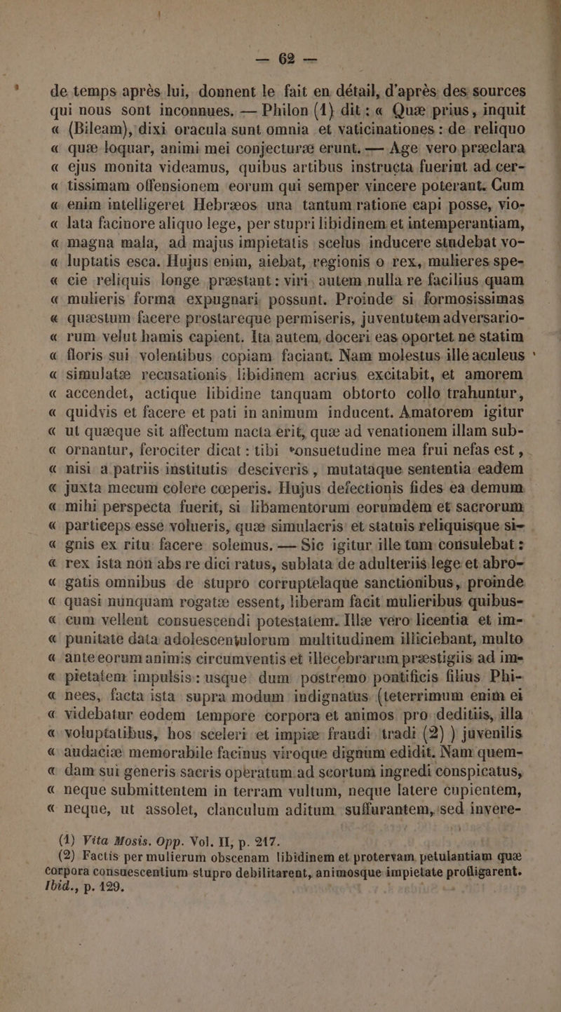BÉRT « « A (Bileam), dixi oracula sunt omnia et vaticinationes : de reliquo quæ loquar, animi mei conjecturæ erunt.— Age vero præclara ejus monita videamus, quibus artibus instructa fuerint ad.cer- tissimam offensionem eorum qui semper vincere poterant. Cum enim intelligeret Hebræos una tantum ratiore capi posse, vio- lata facinore aliquo lege, per stupri ibidinem. et intemperantiam, magna mala, ad majus impietatis scelus inducere studebat vo- luptatis esca. Hujus enim, aiebat, regionis o rex, muleres spe- cie reliquis longe præstant : viri, autem nulla re facilius quam mulkieris forma expugnari possunt. Proinde si formosissimas quæstum facere proslareque permiseris, juventutem adversario- rum velut hamis capient. Ita autem, doceri eas oportet ne statim floris sui volentibus copiam faciant, Nam molestus ille aculeus simulatæ recusationis libidinem acrius excitabit, et amorem accendet, actique libidine tanquam obtorto collo trahuntur, quidvis et facere et pati in animum inducent. Amatorem igitur ut quæque sit affectum nacta erit, quæ ad venationem illam sub- ornantur, ferociter dicat : tibi *onsuetudine mea frui nefas est, nisi a patriis institutis desciveris, mutataque sententia eadem juxta mecum colere cœperis. Hujus defectionis fides ea demum mihi perspecta fuerit, si lhamentorum eorumdèm et sacrorum - gnis ex ritu: facere solemus. — Sic igitur ille tum consulebat : gatis omnibus de stupro corruptelaque sanctionibus, promde quasi nunquam rogatæ essent, liberam facit mulieribus quibus- punitate data adolescentulorum multitudinem illiciebant, multo ante eorum animis circumventis et illecebrarum præstigiis ad im pietatem impulsis:: usque dum postremo pontificis filius Phi- nees, facta ista supra modum indignatus (teterrimum enit el videbatur eodem tempore corpora et animos pro: deditiis, illa voluptatibus, hos sceleri et impiæ fraudi tradi (2) ) juvenilis audaciæ memorabile facinus viroque dignam edidit. Nam quem- dam sui generis sacris operatum ad seortumi ingredi conspicatus, neque submittentem in terram vultum, neque latere Cupientem, neque, ut assolet, clanculum aditum sufurantem,:sed invere- T7 1 PTIT RE.