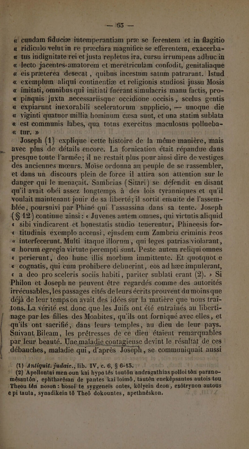 = 165 — « cundam fiduciæ intemperantiam præ se ferentem et in flagitio « ridiculo velut'in re præclara magmifice se efferentem, exacerba- LA LL dies :: «lecto jacentes:amatorem et meretriculam confodit, genitaliaque « eis præterea desecat , quibus incestum satum patrarant. Istud « exemplum aliqui continentiæe et religionis studiosi jussu Mosis « imitati, omnibus qui initiati fuérant simulacris manu factis, pro- « pinquis juxta necessariisque occidione occisis , scelus gentis « expiarunt mexorabili sceleratorum supplicio, —- unoque die € viginti quatuor millia hominum cæsa sunt, et una statim sublata « est CoMmunis nues qua totus exercitus maculosus pollueba- « tur. » Joseph (1) explique cette histoire de la même manière, mais avec plus de détails encore. La fornication était répandue dans des anciennes:mœurs. Moïse ordonna au peuple de se rassembler, et dans un discours plein de force il attira son attention sur le danger qui le menaçait. Sambrias (Simri) se défendit en disant qu'il'avait obéi assez longtemps à des lois tyranniques et qu'il voulait maintenant jouir de sa liberté; il sortit ensuite de l’assem- blée ; ‘poursuivi par Phiné qui l’assassina dans sa tente. Joseph ($ 12) continue ainsi: « Juvenes autem omnes, qui virtutis aliquid &lt; titudinis exemplo accensi, ejusdem eum Zambria criminis reos « interfecerunt. Multi itaque illorum, qui leges patrias violarant, « horum egregia virtute perempti sunt. Peste autem reliquiomnes « perierunt, deo hunc illis morbum immittente. Et quotquot e &amp; ‘cognatis, qui cum prohibere debuerint, eos ad hæc impulerant, « à deo pro sceleris sociis habiti, pariter sublati erant (2). » Si Philon et Joseph ne peuvent être regardés comme des autorités irrécusables, les passages cités de leurs écrits prouvent du moins que déjà de leur temps on avait des idées sur la matière que nous trai- tons. La vérité est donc que les Juifs ont été entrainés au liberti- nage-par les filles des Moabites, qu'ils ont forniqué avec elles, et qu'ils ont sacrifié, dans leurs temples, au dieu de leur pays. Suivant, Bileam, les prêtresses de ce dieu étaient remarquables par. leur beauté. Une maladie contagieuse devint le résultat de ces débauches, maladie qui, d'après | Joseph, se. communiquait aussi (t} andiquit. judaic.; lib. IV, c. 6, $ 6-13. (2) Apollontai men oun kai hypo tés toutôn andragathias polloitèn paräno- inésantén!, ephtharêsan de pantes kai loimô, tautên enekêpsantos autoistou Theou tên noson : hosoï te syggeneis ontes, kôlyein deon, exôtrynon autous