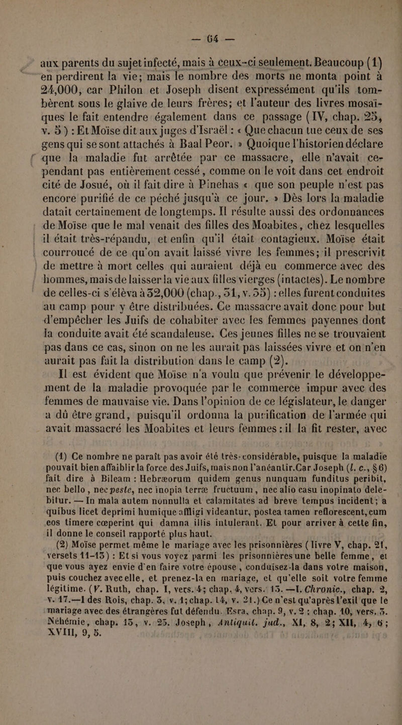JL AE aux parents du sujet infecté, mais à Ceux-ci seulement. Beaucoup (1) en perdirent la vie; mais le nombre des morts ne monta point à 24,000, car Philon et Joseph disent expressément qu'ils tom- bèrent sous le glaive de leurs frères; et l'auteur des livres mosaïi- ques le fait entendre également dans ce passage (IV, chap. 25, v. D ) : Et Moïse dit aux juges d'Israël : « Que chacun tue ceux de ses gens qui se sont attachés à Baal Peor. » Quoique l'historien déclare que la maladie fut arrêtée par ce massacre, elle n'avait ce- pendant pas entièrement cessé, comme on le voit dans cet endroit cité de Josué, où il fait dire à Pinehas « que son peuple n'est pas encore purifié de ce péché jusqu'à ce jour. » Dès lors la maladie datait certainement de longtemps. Il résulte aussi des ordonnances de Moïse que le mal venait des filles des Moabites, chez lesquelles il était très-répandu, et enfin qu'il était contagieux. Moïse était courroucé de ce qu'on avait laissé vivre les femmes; il prescrivit de mettre à mort celles qui auraient déjà eu commerce avec des hommes, mais de laisser la vie aux filles vierges (intactes). Le nombre de celles-ci s’élèva à 32,000 (chap, 51, v. 55) :elles furent conduites au camp pour y être distribuées. Ce massacre avait donc pour but d'empêcher les Juifs de cohabiter avec les femmes payennes dont la conduite avait été scandaleuse. Ces jeunes filles ne se trouvaient pas dans ce cas, sinon on ne les aurait pas laissées vivre et on n’en aurait pas fait la distribution dans le camp (2). Il'est évident que Moïse n'a voulu que prévenir le développe- ment de la maladie provoquée par le commerce impur avec des femmes de mauvaise vie. Dans l’opinion de ce législateur, le danger a dû être grand, puisqu'il ordonna la purification de l'armée qui avait massacré les Moabites et leurs femmes : il la fit rester, avec (1) Ce nombre ne paraît pas avoir été très-considérable, puisque la maladie pouvait bien affaiblir la force des Juifs, mais non l’anéantir.Car Joseph ({. c., 6) fait dire à Bileam : Hebræorum quidem genus nunquam funditus peribit, nec bello , nec pesle, nec inopia terræ fructuum, nec alio casu inopinato dele- bitur. — In mala autem nonnulla et calamitates ad breve tempus incident; a quibus licet deprimi humique affligi videantur, postea tamen reflorescent, cum cos timere cœperint qui damna illis intulerant. EL pour arriver à cette fin, il donne le conseit rapporté plus haut. (2) Moïse permet même le mariage avec les prisonnières ( livre V, chap. 21, versets 11-15) : Et si vous voyez parmi les prisonnières une belle femme et que vous ayez envie d'en faire votre épouse , conduisez-la dans votre inatbob, puis couchez avecelle, et pen -la en mariage, et qu'elle soit votre femme MAL (V. Ruth, chap. I, vers.43; chap. 4, vors. 15. —T. Chronic., chap. 2, -17.—1 des Rois, chap. 3, v. 4; chap. 14, v. 21.)Cen ‘eskqu après l’exil' que le rent avec des étrangères fut défendu. Esra, chap. 9, v.2: hi 10, vers, 3. Néhémie, chap. 15, v. 25. Joseph, Antiquil. jud., XE, 8, 23 XI, 4, 6;