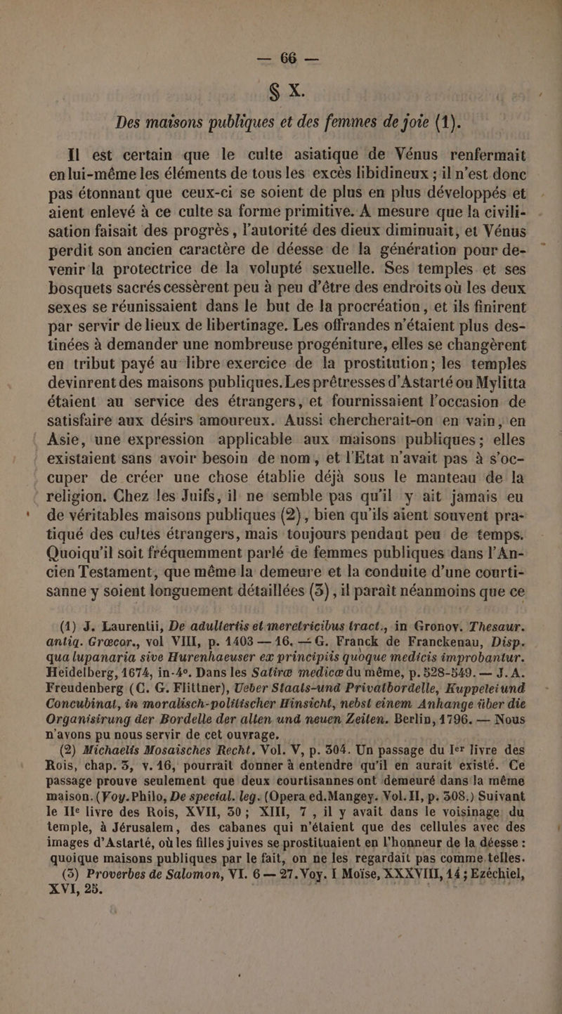 ER $ X. Des maisons publiques et des femmes de joie (1). Il est certain que le culte asiatique de Vénus renfermait enlui-même les éléments de tous les excès hibidineux ; il n’est donc pas étonnant que ceux-ci se soient de plus en plus développés et aient enlevé à ce culte sa forme primitive. À mesure que la civili- sation faisait des progrès, l'autorité des dieux diminuaït, et Vénus perdit son ancien caractère de déesse de la génération pour de- venir la protectrice de la volupté sexuelle. Ses temples et ses bosquets sacrés cessèrent peu à peu d’être des endroits où les deux sexes se réunissaient dans le but de la procréation, et ils finirent par servir de lieux de libertmage. Les offrandes n'étaient plus des- tinées à demander une nombreuse progéniture, elles se changèrent en tribut payé au libre exercice de la prostitution; les temples devinrent des maisons publiques.Les prêtresses d’Astarté ou Mylitta étaient au service des étrangers, et fournissaient l’occasion de satisfaire aux désirs amoureux. Aussi chercherait-on en vain , ‘en Asie, une expression applicable aux maisons publiques; elles existaient sans avoir besoin de nom, et l'Etat n'avait pas à s’oc- . cuper de créer une chose établie déjà sous le manteau de la religion. Chez les Juifs, il ne semble pas qu'il y ait jamais eu de véritables maisons publiques (2}, bien qu'ils aient souvent pra- tiqué des cultes étrangers, mais toujours pendant peu de temps. Quoiqu'il soit fréquemment parlé de femmes publiques dans l’'An- cien Testament, que même la demeure et la conduite d’une courti- sanne y soient longuement détaillées (3) , il parait néanmoins que ce (1) 3. Laurentii, De adultertis et meretricibus tract, in Gronoy. Thesaur. antig. Grœcor., vol VI, p. 1403 — 16. —G. Franck de Franckenau, Disp. qua lupanaria sive Hurenhaeuser ex principiis quoque medicis improbantur. Heidelberg, 1674, in-4°. Dans les Satiræ medicæ du même, p.528-549.— J. A. Freudenberg (C. G. Flitiner), Ucber Sfaats-und Privatbordelle, Kuppeteiund Concubinat, in moralisch-politischer Hinsicht, nebst einem Anhange über die Organisirung der Bordelle der alten und neuen Zeilen. Berlin, 1796. — Nous n'avons pu nous servir de cet ouvrage. (2) Michaelis Mosaisches Recht., Vol. V, p. 304. Un passage du Ier livre des Rois, chap. 3, v. 16, pourrait donner à entendre qu'il en aurait existé. Ce passage prouve seulement que deux eourtisannes ont demeuré dans la même maison. (Voy.Philo, De special. leg. (Opera ed.Mangey. Vol. IE, p. 308.) Suivant le Ile livre des Rois, XVII, 30; XII, 7 , il y avait dans le voisinage: du temple, à Jérusalem, des cabanes qui n'étaient que des cellules avec des images d’Astarté, où les filles juives se prostituaient en l'honneur de la déesse : quoique maisons publiques par le fait, on ne les regardait pas comme, telles. (35) Proverbes de Salomon, VI. 6— 97. Voy. I Moïse, XXXVIH, 14; Ezéchiel, XVI, 25.