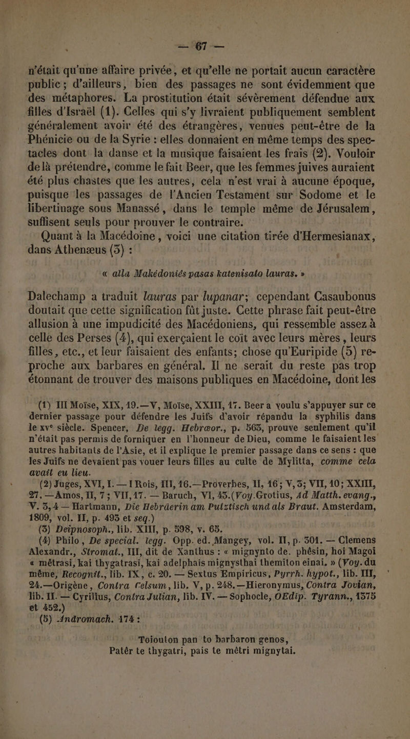 —67— n'était qu'une affaire privée, et qu’elle ne portait aucun caractère public; d’ailleurs, bien des passages ne sont évidemment que ‘des métaphores. La prostitution était sévèrement défendue aux filles d'Israël (1). Celles qui s’y livraient publiquement semblent généralement avoir été des étrangères, venues peut-être de la Phénicie ou de la Syrie : elles donnaient en même temps des spec- tacles dont la danse et la musique faisaient les frais (2). Vouloir delà prétendre, comme le fait Beer, que les femmes juives auraient été plus chastes que les autres, cela n’est vrai à aucune époque, puisque les passages de l'Ancien Testament sur Sodome et le libertinage sous Manassé, dans le temple même de Jérusalem, suffisent seuls pour prouver le contraire. Quant à la Macédoine, voici une citation tirée d'Hermesianax, dans Athenæus (3) : « alla Makédoniés pasas katenisato lauras. » Dalechamp a traduit lauras par lupanar; cependant Casaubonus doutait que cette signification füt juste. Cette phrase fait peut-être allusion à une impudicité des Macédoniens, qui ressemble assez à celle des Perses (4), qui exerçaient le coït avec leurs mères, leurs filles , etc., et leur faisaient des enfants; chose qu'Euripide (5) re- proche aux barbares en général. Il ne serait du reste pas trop étonnant de trouver des maisons publiques en Macédoine, dont les (1) III Moïse, XIX, 19.—V, Moïse, XXIII, 17. Beer a voulu s’appuyer sur ce dernier passage pour défendre les Juifs d’avoir répandu la syphilis dans le xv° siècle. Spencer, De legg. Hebræor., p. 563, prouve seulement qu’il n’était pas permis de forniquer en l'honneur de Dieu, comme le faisaient les autres habitants de l'Asie, et il explique le premier passage dans ce sens : que les Juifs ne devaient Pre vouer leurs filles au culte de Mylitta, comme cela avait eu lieu. (2) Juges, XVE, LE. — 1 Rois, EL, 46.— Proverbes, Il, 16; V,5; VII, 10; XXII, 27, — Amos, I, 7; VIT, 17. — Baruch, VI, 45.(Voy. Grotius, 44 Matth. evang.s V. 3,4 — Hétiman Die Hebräerin am Putztisch und als Braut. Amsterdam, 1809, vol. IE, p. 495 et seq.) (3) Deipnosopn., lib. XIIT, p. 598, v. 65. (4) Philo, De special. legg. Opp. ed. Mangey, vol. IT, p. 301. — Clemens Alexandr., Stromat., ILE, dit de Xanthus : « mignynto de. phêsin, hoi Magoi « mêtrasi, kaï thygatrasi, kaï adelphais mignysthai themiton einai. » (Voy.du même, Recognit., lib. IX, c. 20. — Sextus Empiricus, Pyrrh. hypot., lib. IIT, 24.—Origène, Contra Celsum, lib. V, p.248.—Hieronymus, Contra Jovian, lib. IL. — Cyrillus, Confra Julian, lib. IV. — Sophocle, OEdip. Tyrann., 1375 et 452.) (5) -{ndromach. 174 : Toiouton pan to barbaron genos, Patêr te thygatri, pais te mêtri mignytai.