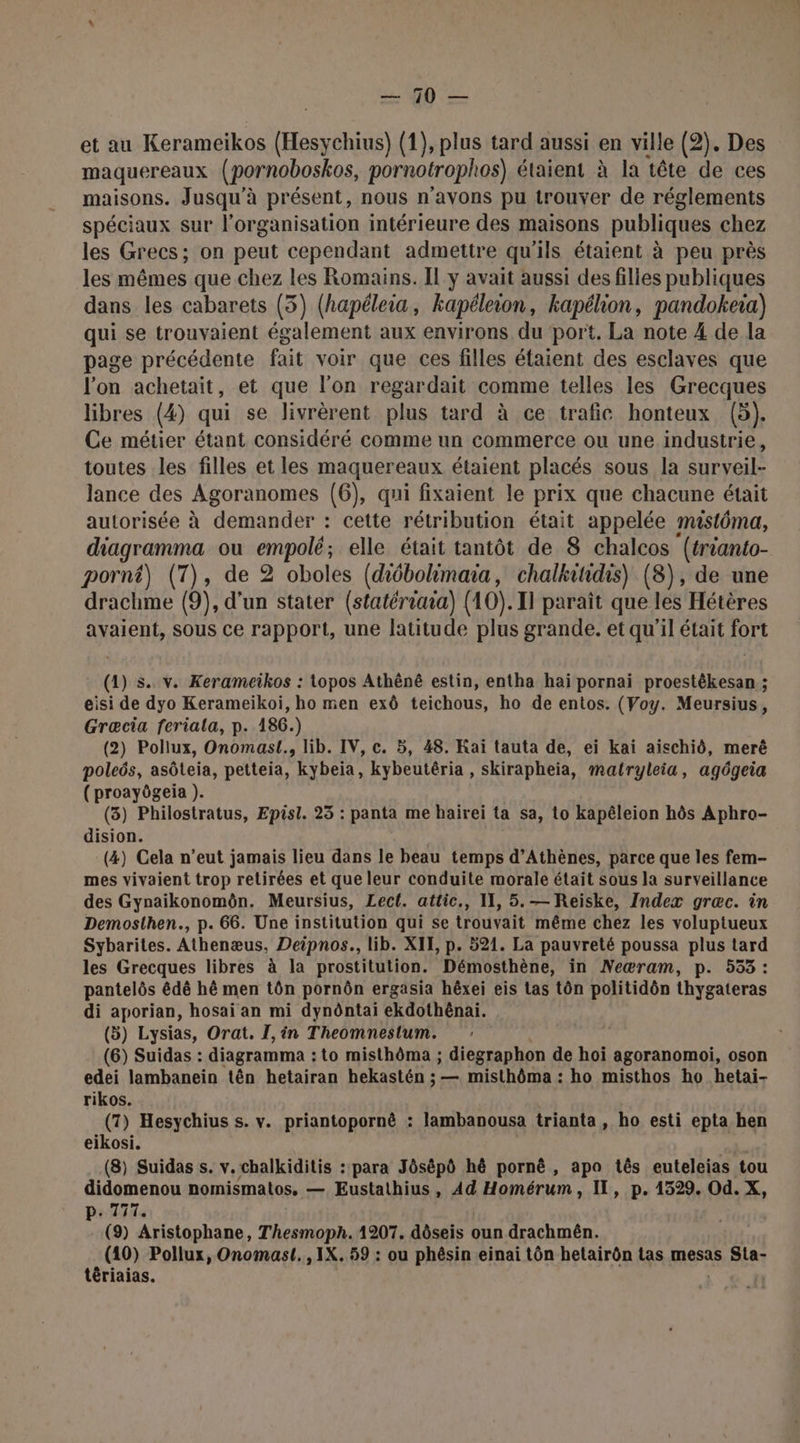 da D ee. et au Kerameiïkos (Hesychius) (1), plus tard aussi en ville (2). Des maquereaux (pornoboskos, pornotrophos) étaient à la tête de ces maisons. Jusqu'à présent, nous n'avons pu trouver de réglements spéciaux sur l’organisation intérieure des maisons publiques chez les Grecs; on peut cependant admettre qu'ils étaient à peu près les mêmes que chez les Romains. Il y avait aussi des filles publiques dans les cabarets (5) (hapéleia, kapéleion, kapélion, pandokeia) qui se trouvaient également aux environs du port. La note 4 de la page précédente fait voir que ces filles étaient des esclaves que l'on achetait, et que l’on regardait comme telles les Grecques libres (4) qui se livrèrent plus tard à ce trafic honteux (5). Ce métier étant considéré comme un commerce ou une industrie, toutes les filles et les maquereaux étaient placés sous la surveil- lance des Agoranomes (6), qui fixaient le prix que chacune était autorisée à demander : cette rétribution était appelée mastéma, diagramma ou empolé; elle était tantôt de 8 chalcos (trianto- porn) (7), de 2 oboles (diébolimaia, chalkitidis) (8), de une drachme (0), d’un stater (statériaia) (10). 11 paraît que les Hétères avaient, sous ce rapport, une latitude plus grande. et qu'il était fort (1) s. v. Kerameikos : topos Athëné estin, entha haï pornai proestêkesan ; eisi de dyo Kerameikoi, ho men exô teichous, ho de entos. (Voy. Meursius, Græcia feriala, p. 186.) (2) Pollux, Onomasl., lib. IV, c. 5, 48. Raï tauta de, ei kai aischid, merê poleës, asôteia, petteia, kybeiïa, kybeutéria , skirapheia, matryleia, agôgeia (proayôgeia ). (38) Philostratus, Episl. 23 : panta me hairei ta sa, to kapêleion hôs Aphro- dision. (4) Cela n’eut jamais lieu dans le beau temps d'Athènes, parce que les fem- mes vivaient trop retirées et que leur conduite morale était sous la surveillance des Gynaikonomôn. Meursius, Lect. attic,, 11, 5. — Reiske, Index græc. in Demosthen., p. 66. Une institution qui se trouvait même chez les voluptueux Sybarites. Athenæus, Deipnos., lib. XII, p. 521. La pauvreté poussa plus tard les Grecques libres à la prostitution. Démosthène, in Neæram, p. 533: pantelôs édê hé men tôn pornôn ergasia hêxei eis tas tôn politidôn thygateras di aporian, hosai an mi dynôntai ekdothénai. (5) Lysias, Orat. I, in Theomneslum. (6) Suidas : diagramma : to misthôma ; de don de hoï agoranomoi, oson edei lambanein tên hetairan hekastén ; — misthôma : ho misthos ho hetai- rikos. (7) Hesychius s. v. priantopornê : lambanousa trianta, ho esti epta hen eikosi. (8) Suidas s. v.chalkiditis : para Jôsépô hé pornè, apa tês euteleias tou didomenou nomismatos. — Eustathius, Ad Homérum, IL, p. 4329. Od. X, p. 777. (9) Aristophane, Thesmoph. 1207. dôseis oun drachmên. nn Pollux, Onomast.,1X. 59 : ou phêsin einai tôn hetairôn tas mesas Sta- têriaias. | |