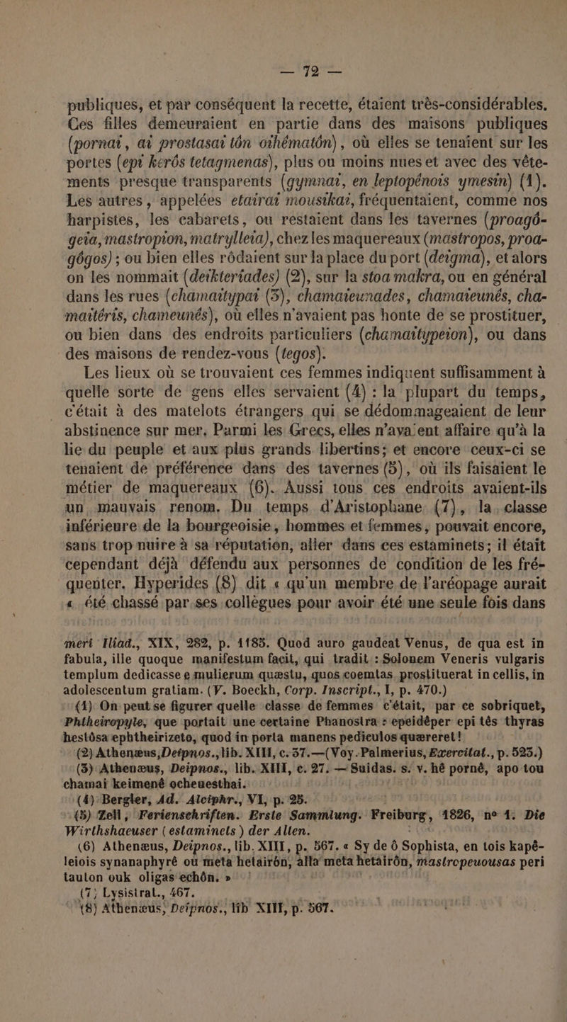 so publiques, et par conséquent la recette, étaient très-considérables, Ces filles demeuraient en partie dans des maisons publiques (pornat, ai prostasar tôn othématôn), où elles se tenaïent sur les portes (ept kerôs tetagmenas), plus ou moins nues et avec des vête- ments presque transparents (gymnat, en leptopénois ymesin) (1). Les autres, appelées efairai mousikai, fréquentaient, comme nos harpistes, les cabarets, ou restaient dans les tavernes (proagô- geia, mastropion, matrylleia), chez les maquereaux (mastropos, proa- gôgos) ; ou bien elles rôdaient sur la place du port (deigma), et alors on Les nommait (deikteriades) (2), sur la stoa makra, ou en général dans les rues (chamartypat (3), chamaicunades, chamareunés, cha- maitéris, chameunés), où elles n'avaient pas honte de se prostituer, ou bien dans des endroits particuliers (chamaïttypeion), ou dans des maisons de rendez-vous (tegos). Les lieux où se trouvaient ces femmes indiquent suffisamment à quelle sorte de gens elles servaient (4) : la plupart du temps, c'était à des matelots étrangers qui se dédommageaient de leur abstinence sur mer, Parmi les Grecs, elles n’aya:ent affaire qu’à la lie du peuple et aux plus grands libertins; et encore ceux-ci se tenaient de préférence dans des tavernes (5), où ils faisaient le métier de maquereaux (6). Aussi tous ces endroits avaient-ils un mauvais renom. Du temps d'Aristophane (7), la. classe inférieure de la bourgeoisie, hommes et femmes, pouvait encore, sans trop nuire à sa réputation, aller dans ces estaminets; il était cependant déjà défendu aux personnes de condition de les fré- quenter, Hyperides (8) dit « qu'un membre de l'aréopage aurait « été chassé par ses collègues pour avoir été une seule fois dans mert Iliad, XIX, 282, p. 1185. Quod auro gaudeat Venus, de qua est in fabula, ille quoque manifestum facit, qui tradit:: Solonem Veneris vulgaris templum dedicasse e mulierum quæstu, quos coemtas, prostituerat in cellis, in adolescentum gratiam. (V. Boeckh, Corp. Inscript., 1, p. 470.) (1) On peut se figurer quelle classe de femmes c'était, par ce sobriquet, Phtheiropyle, que portait une certaine Phanosira : epeidêper epi tès thyras hestôsa ephtheirizeto, quod in porta manens pedieulos quæreret! (2} Athenænus Deipnos.,tib. XIE, c. 37.—(Voy.Palmerius, Exercilal., p.525.) (3) Athenæus, Deipnos., lib. XI, c. 27. es 5 s. v. hé pornê, apo tou chamai keimenê ocheuesthai. (4) Bergler, Ad. Alciphr., VI, p. 95. (5) Ze, Ferienschriften. Erstle same we Freiburg, 1826, n° 1. Die Wirthshaeuser (estaminels ) der Allen. (6) Athenæus, Deipnos., lib. XIIT, p. 567. « Sy de Ô Sopbista, en tois kapè- leiois synanaphyré où meta hetairén, alta meta hetairôn, mMmaslropeuousas peri tauton ouk oligas echôn, » ! (7; Lysisiral., 467. 18) Atbenæus, Defpnos., Hb XII, p. 567.