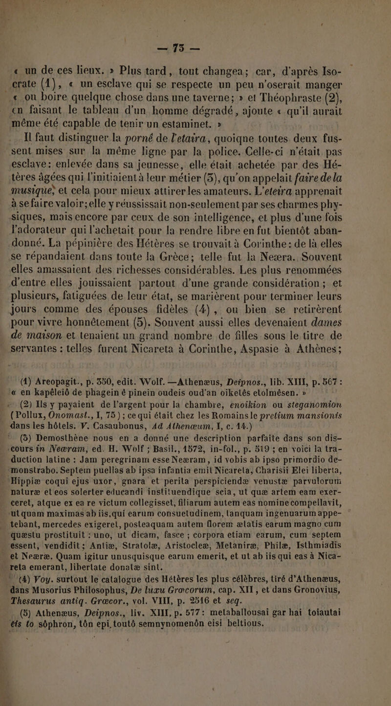 CA; | ps « un de ces lieux. » Plus tard, tout changea; car, d' après Iso- çn faisant le tableau d’un homme dégradé, ajoute « qu'il aurait même été capable de tenir un estaminet. » Il faut distinguer la porné de l'etaira, quoiqne toutes. deux fus- esclave: enlevée dans sa jeunesse, elle était achetée par des Hé- tères âgées qui l'initiaient à leur métier (3), qu’on appelait faire de la musique, et cela pour mieux attirerles amateurs. L’eteira apprenait à se faire valoir;elle y réussissait non-seulement par ses charmes phy- siques, mais encore par ceux de son intelligence, et plus d’une fois l'adorateur qui l'achetait pour la rendre libre en fut bientôt aban- donné. La pépinière des Hétères se trouvait à Corinthe: de là elles se répandaient dans toute la Grèce; telle fut la Neæra. Souvent elles amassaient des richesses considérables. Les plus renommées d'entre elles jouissaient partout d’une grande considération; et plusieurs, fatiguées de leur état, se marièrent pour terminer leurs jours comme des épouses fidèles (4), ou bien se retirèrent pour vivre honnêtement (5). Souvent aussi elles devenaient dames de maison et tenaient un grand nombre de filles sous le titre de servantes : telles furent Nicanèta à Corinthe, Aspasie à Athènes; (4) Areopagit., p. 350, edit. Wolf. —Athenæus, Deipnos., lib. XIIE, p. 567 : En « (2) Ils y payaient de l’argent pour la chambre, enoikion ou steganomion (Pollux, Onomast., I, 75) ; ce qui était chez les Romainsle prelium mansionis dans les hôtels. V. Casaubonus, 44 Athenœum, I, c. 14.) (à) Demosthène nous en a donné une description parfaite dans son dis- duction latine : Jam peregrinam esse Neæram, id vobis ab ipso primordio de- monsirabo. Septem puellas ab ipsa infantia emit Nicarela, Charisii Elei liberta, naluræ et eos solerter educandi instituendique scia, ut quæ artem eam exer- ceret, atque ex ea re victum collegisset, filiarum autem eas nomine compellavit, quæstu prostituit : uno, ut dicam, fasce ; corpora etiam earum, cum septem et Neæræ. Quam igitur unusquisque earum emerit, et ut ab iis qui eas à Nica- (4) Voy. surtout le catalogue des Hétères les plus célèbres, tiré d’Athenæus, dans Musorius Philosophus, De luxu Grœæcorum, cap. XI, et dans Gronovius, Thesaurus antiq. Græcor., vol. VIII, p. 2516 et seg. (3) Athenæus, Deipnos., liv. XIII, p. 577: metaballousai gar hai toiautai êis to sôphron, tôn epi.toutô semnynomenôn eisi beltious.