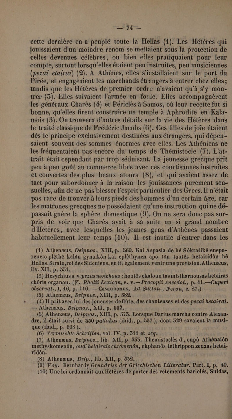 un 1 D'ou cette dernière en a peuplé toute la Hellas (1). Les Hétères qui jouissaient d’un moindre renom se mettaient sous la protection de celles devenues célèbres, ou bien eîles pratiquaient pour leur compte, surtout lorsqu'elles étaient peu instruites, peu musiciennes (pezai etairai) (2). À Athènes, elles s’installaient sur le port du Pirée, et engageaient les marchands étringers à entrer chez elles; tandis que les Hétères de premier ordre n'avaient qu'à s'y mon- trer (3). Elles suivaient l’armée en foule. Elles accompagnèrent les généraux Charès (4) et Périclès à Samos, où leur recette fut si bonne, qu'elles firent construire un temple à Aphrodite en Kala- mois (5). On trouvera d'autres détails sur la vie des Hétères dans le traité classique de Frédéric Jacobs (6). Ces filles de joie étaient dès le principe exclusivement destinées aux étrangers, qui dépen- saient souvent des sommes énormes avec elles. Les Athéniens ne les fréquentaient pas encore du temps de Thémistocle (7). L’'at- trait était cependant par trop séduisant. La jeunesse grecque prit peu à peu goût au commerce libre avec ces courtisannes instruites et couvertes des plus beaux atours (8), et qui avaient assez de tact pour subordonner à la raison les jouissances purement sen- suelles, afin de ne pas ‘blesser l'esprit particulier des Grecs. H n'était pas rare de trouver à leurs pieds des hommes d’un certain âge, car les matrones grecques ne possédaient qu’une instruction qui ne dé- passait guère la sphère domestique (9). On ne sera donc pas sur- pris de voir que Charès avait à sa suite un si grand nombre d'Hétères, avec lesquelles les jeunes gens d'Athènes passaient habituellement leur temps (10). Il est inutile d'entrer dans les (1) Athenæus, Deipnos., XIH, p. 569. Kai Aspasia de hè Sôkratiké enepo- reueto plêthé kalôn gynaïkôn kai eplêthynen apo tôn tautês hetairidôn hë Hellas. Stralo,roi des Sidoniens, en fit également venir une proyision.Athenæus, Liv. XII, p. 551. (2) Hesychiuss.v.pezas moichous : houtôs ekaloun tas mistharnousas hetairas chôris organou. (Y. Pholii Lexicon, s. v.—Procopii Anecdot., p.4l1.—Cuperi observat., 1, 16, p. 116. — Casaubonus, Ad Suelon., Neron, c. 27.) (5) Athenæus, Deipnos., XILE, p. 582. (4) I prit avec lui des joueuses deflûte, des chanteuses et des pezai hetairai. — Athenæus, Deipnos., XII, p. 532. (3) Athenæus, Deipnos., XI, p. 573. Lorsque Darius marcha contre Alexan- dre, il était suivi de 350 pallakas (ibid., p. 557 ), dont 329 savaient la musi- que (ibid., p. 608 ). (6) Vermischte Schriften, vol. IV, p. 311 et seq. (7) Athenæus, Deipnos.. lib. XII, p.533. Themistoclès d’,oupô Athénaiôn methyskomenôn, oud’ helairais chrômenôn, ekphanôs tethrippon zeuxas hetai- ridôn. (8) Athenæus, Detp., lib. XIK, p. 532. (9) Voy. Bernhardy He dries der Griechischen Literatur. Part. I, p. 40. (10) Une loi ordonnaïit aux Hétères de porter des vétements bariolés, Suidas,