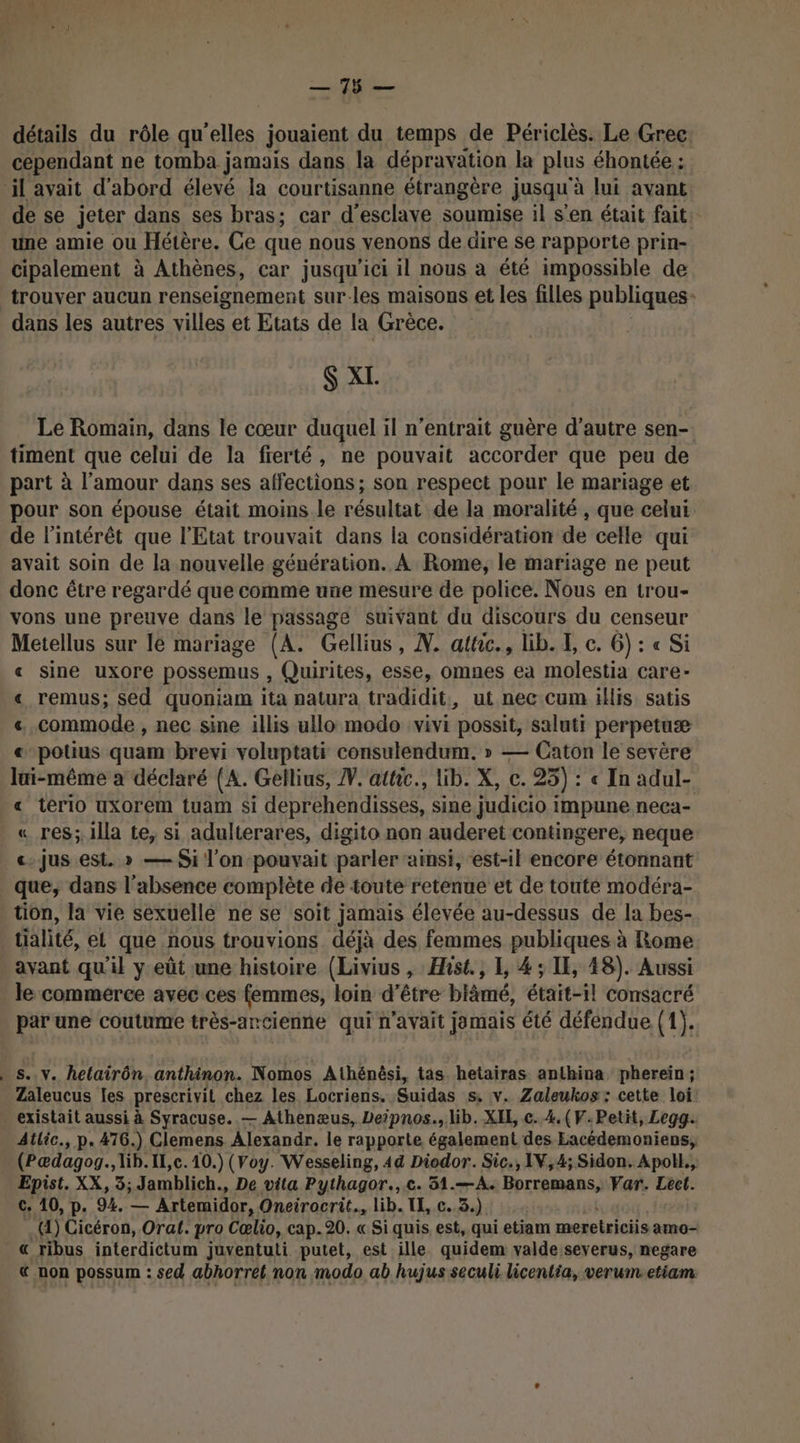 détails du rôle qu ‘elles jouaient du temps de Périclès. Le Grec cependant ne tomba jamais dans la dépravation la plus éhontée : il avait d'abord élevé la courtisanne étrangère jusqu'à lui avant de se jeter dans ses bras; car d'esclave soumise il s'en était fait une amie ou Hétère. Ce que nous venons de dire se rapporte prin- cipalement à Athènes, car jusqu'ici il nous à été impossible de trouver aucun renseignement sur-les maisons et les filles publiques : dans les autres villes et Etats de la Grèce. $ XL. Le Romain, dans le cœur duquel il n’entrait guère d'autre sen- timent que celui de la fierté, ne pouvait accorder que peu de part à l'amour dans ses affections ; son respect pour le mariage et pour son épouse était moins.le résultat de la moralité , que celui de l'intérêt que l'Etat trouvait dans la considération de celle qui avait soin de la nouvelle génération. À Rome, le mariage ne peut donc être regardé que comme une mesure de police. Nous en trou- vons une preuve dans le passage suivant du discours du censeur Metellus sur Ié mariage (A. Gellius, N. attic., lib. E c. 6) : « Si « sine uxore possemus , Quirites, esse, omnes ea molestia care- « remus; sed quoniam ita patura tradidit, ut nec cum illis satis « commode , nec sine illis ullo modo vivi possit, saluti perpetuæ « potius quam brevi voluptati consulendum. » — Caton le sevère lui-même a déclaré (A. Gellius, #. attic., lib. X, c. 25) : « In adul- « terio uxorem tuam si deprehendisses, sine judicio impune neca- « res; illa te, si adulterares, digito non auderet contingere, neque «jus est. » — Si l'on-pouvait parler ‘ainsi, est-il encore étonnant que, dans l'absence complète de toute retenue et de toute modéra- tion, la vie sexuelle ne se soit jamais élevée au-dessus de la bes- tialité, el que nous trouvions déjà des femmes publiques à Rome avant qu'il y eût une histoire (Livius , Hhst., 1, 4 ; IE, 48). Aussi _ le commerce avec ces femmes, loin d’être blâmé, était-il consacré Gé une coutume très-ancienne qui n'avait jamais été défendue (1). s..v. hetairôn anthinon. Nomos Athénêsi, tas hetairas anthina phereïn ; Zaleucus les prescrivit chez les Locriens. Suidas s, v. Zaleukos: cette loi: existait aussi à Syracuse. — Athenæus, Deipnos., lib. XIE c..4.(V.:Petit, Legg. Atlic., p. 476.) Clemens Alexandr. le rapporte également des Eacédemoniens; (Pædagog., lib. IL,c. 10.) (Voy. Wesseling, 44 Diodor. Sic., IV,4; Sidon. Apoll., Epist. XX, 3; Jamblich., De vita Pythagor.,.c. 51.—A. Borremans, Var. Lect. c. 10, p. 94. — Artemidor, Oneirocrit., lib. TI, c..3.) .(4) Cicéron, Orat. pro Cœlio, cap. 20. « Si quis est, qui etiam meretriciis amo- « ribus interdictum juventuti putet, est ille quidem valde severus, negare & non possum : sed abhorret non modo ab hujus seculi licentia, verumetiam: