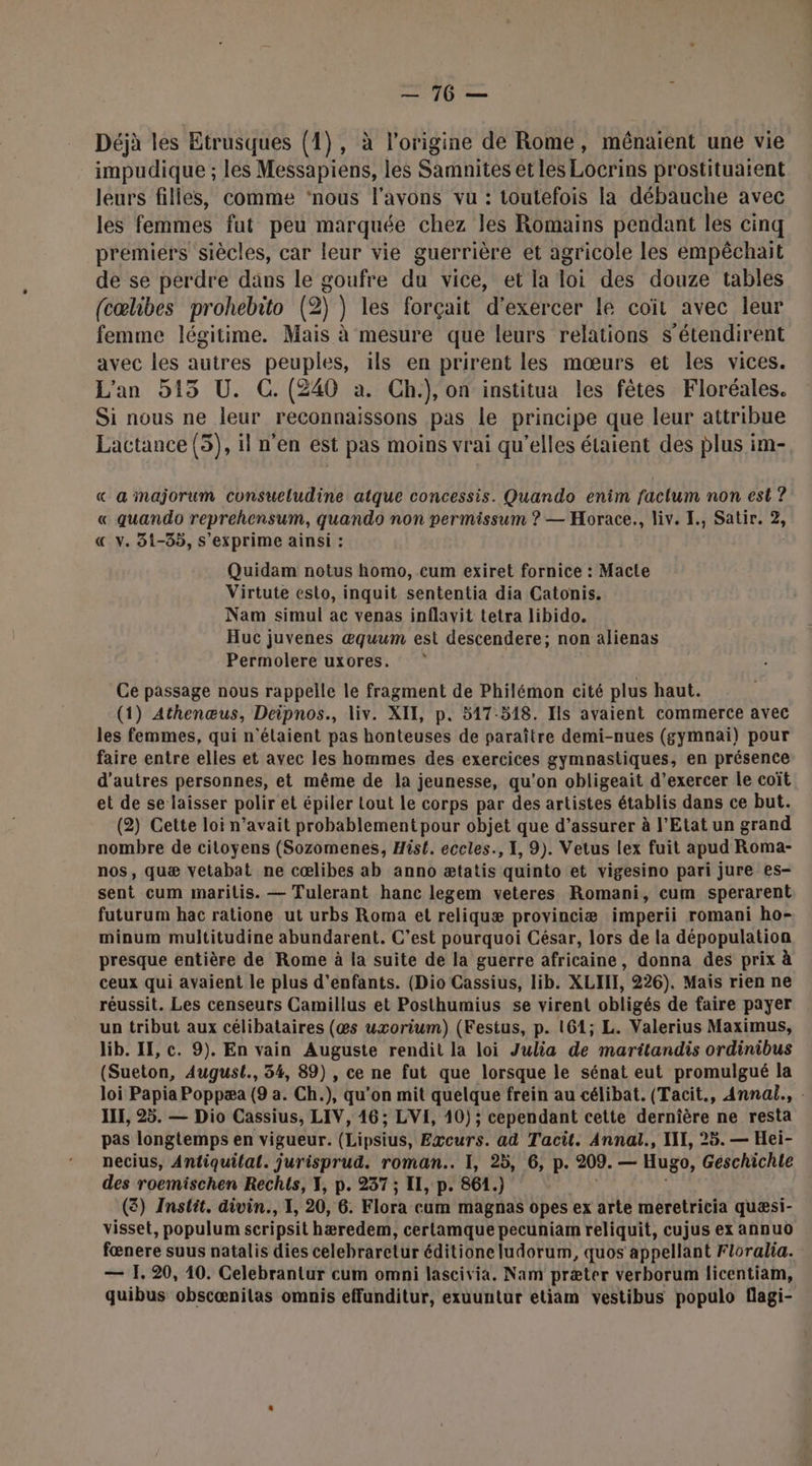 mé, | mel Déjà les Etrusques (1), à l’origine de Rome, mêénaient une vie impudique ; les Messapiens, les Samnites et les Locrins prostituatent leurs filles, comme ‘nous l'avons vu : toutefois la débauche avec les femmes fut peu marquée chez les Romains pendant les cinq premiers siècles, car leur vie guerrière et agricole les empêchait de se perdre dans le goufre du vice, et la loi des douze tables (cœlibes prohebito (2) ) les forçait d'exercer le coït avec leur femme légitime. Mais à mesure que leurs relations s’étendirent avec les autres peuples, ils en prirent les mœurs et les vices. L'an 515 U. C. (240 a. Ch.), on institua les fêtes Floréales. Si nous ne leur reconnaissons pas le principe que leur attribue Lactance (5), il n’en est pas moins vrai qu’elles étaient des plus im- « a majorum consueludine atque concessis. Quando enim factum non est ? « quando reprehensum, quando non permissum ? — Horace., liv. I., Satir. 2 «€ v. 51-35, s'exprime ainsi : Quidam notus homo, cum exiret fornice : Macte Virtute esto, inquit sententia dia Catonis. Nam simul ac venas inflavit tetra libido. Huc juvenes æquum est descendere; non alienas Permolere uxores. Ce passage nous rappelle le fragment de Philémon cité plus haut. (1) Athenœus, Deipnos., liv. XII, p. 517-518. Ils avaient commerce avec les femmes, qui n'élaient pas honteuses de paraître demi-nues (gymnai) pour faire entre elles et avec les hommes des exercices gymnastiques, en présence d’autres personnes, et même de la jeunesse, qu'on obligeait d’exercer le coït et de se laisser polir et épiler tout Le corps par des artistes établis dans ce but. (2) Cette loi n'avait probablement pour objet que d’assurer à l'Etat un grand nombre de citoyens (Sozomenes, Hist. eccles., I, 9). Vetus lex fuit apud Roma- nos, quæ vetabat ne cœlibes ab anno ætatis quinto et vigesino pari jure es- sent cum marilis. — Tulerant hanc legem veteres Romani, cum sperarent futurum hac ratione ut urbs Roma et reliquæ provinciæ imperii romani ho- minum multitudine abundarent. C’est pourquoi César, lors de la dépopulation presque entière de Rome à la suite de la guerre africaine, donna des prix à ceux qui avaient le plus d'enfants. (Dio Cassius, lib. XLIII, 226). Mais rien ne réussit. Les censeurs Camillus et Posthumius se virent obligés de faire payer un tribut aux célibataires (@s uxorium) (Festus, p. 161; L. Valerius Maximus, lib. II, c. 9). En vain Auguste rendit la loi Julia de maritandis ordinibus (Sueton, August., 54, 89) , ce ne fut que lorsque le sénat eut promulgué la loi Papia Poppæa (9 a. Ch.), qu’on mit quelque frein au célibat. (Tacit., Annal., . III, 25. — Dio Cassius, LIV, 16; LVI, 10) ; cependant cette dernière ne resta pas longtemps en vigueur. (Lipsius, Excurs. ad Tacit. Annal., NII, 25. — Hei- necius, Antiquilal. jurisprud. roman. I, 25, 6, p. 209. — Hugo, Geschichle des roemischen Rechts, T, p. 237 ; Il, p. 861.) (3) Instit. divin., T, 20, 6. Flora cum magnas opes ex arte meretricia quæsi- visset, populum scripsit hæredem, certamque pecuniam reliquit, cujus ex annuo fœnere suus natalis dies celebraretur éditione ludorum, quos' appellant Floralia. — 1, 20, 10. Celebrantur cum omni lascivia. Nam præter verborum licentiam, quibus obscænilas omnis effunditur, exuuntur etiam vestibus populo flagi-