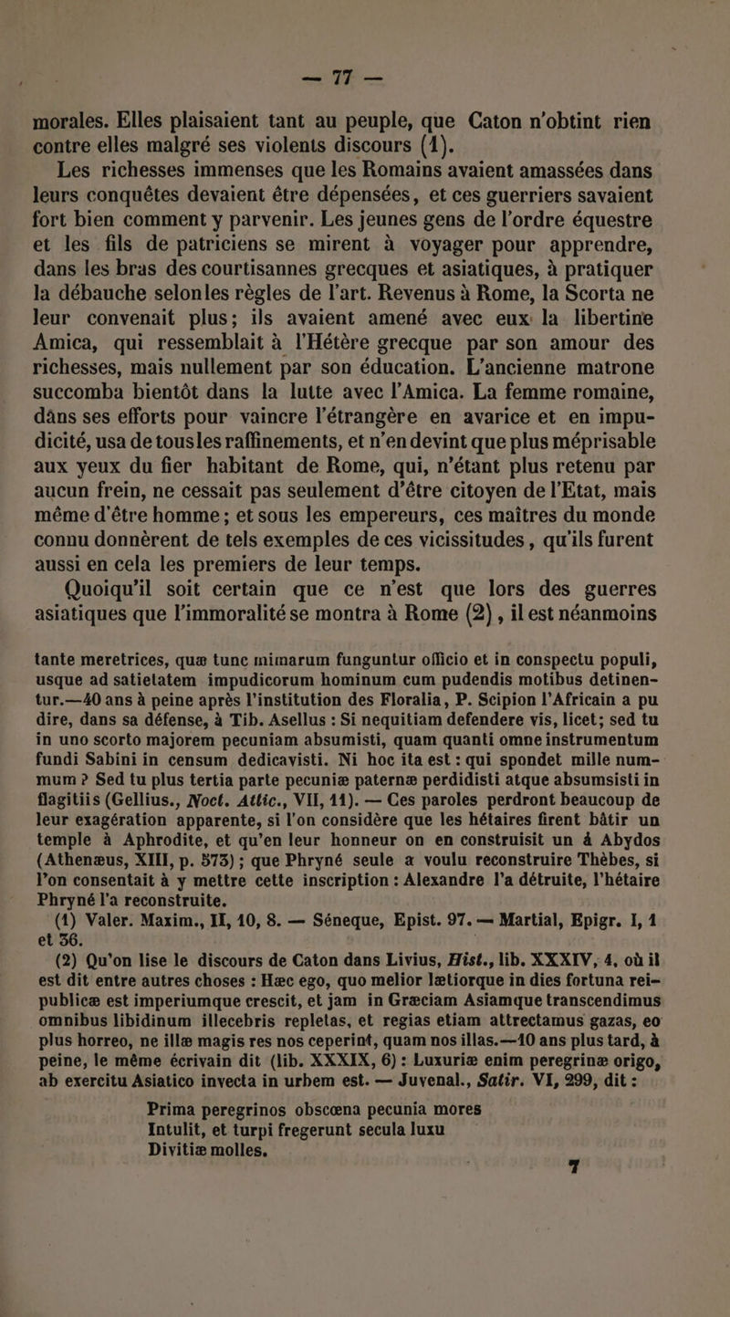 ET morales. Elles plaisaient tant au peuple, que Caton n'obtint rien contre elles malgré ses violents discours (1). Les richesses immenses que les Romains avaient amassées dans leurs conquêtes devaient être dépensées, et ces guerriers savaient fort bien comment y parvenir. Les jeunes gens de l’ordre équestre et les fils de patriciens se mirent à voyager pour apprendre, dans les bras des courtisannes grecques et asiatiques, à pratiquer la débauche selonles règles de l’art. Revenus à Rome, la Scorta ne leur convenait plus; ils avaient amené avec eux la libertine Amica, qui ressemblait à l'Hétère grecque par son amour des richesses, mais nullement par son éducation. L'ancienne matrone succomba bientôt dans la lutte avec l’Amica. La femme romaine, dâns ses efforts pour vaincre l'étrangère en avarice et en impu- dicité, usa de tousles raffinements, et n’en devint que plus méprisable aux yeux du fier habitant de Rome, qui, n'étant plus retenu par aucun frein, ne cessait pas seulement d’être citoyen de l'Etat, mais même d'être homme ; et sous les empereurs, ces maîtres du monde connu donnèrent de tels exemples de ces vicissitudes, qu'ils furent aussi en cela les premiers de leur temps. Quoiqu'il soit certain que ce n’est que lors des guerres asiatiques que l’immoralité se montra à Rome (2) , ilest néanmoins tante meretrices, quæ tune mimarum funguntur officio et in conspectu populi, usque ad satielatem impudicorum hominum cum pudendis motibus detinen- tur.—40 ans à peine après l'institution des Floralia, P. Scipion l’Africain a pu dire, dans sa défense, à Tib. Asellus : Si nequitiam defendere vis, licet; sed tu in uno scorto majorem pecuniam absumisti, quam quanti omne instrumentum fundi Sabini in censum dedicavisti. Ni hoc ita est : qui spondet mille num- mum ? Sed tu plus tertia parte pecuniæ paternæ perdidisti atque absumsisti in flagitiis (Gellius., Noct. Attic., VIE, 11). — Ces paroles perdront beaucoup de leur exagération apparente, si l'on considère que les hétaires firent bâtir un temple à Aphrodite, et qu’en leur honneur on en construisit un à Abydos (Athenæus, XII, p. 573) ; que Phryné seule à voulu reconstruire Thèbes, si l’on consentait à y mettre cette inscription : Alexandre l’a détruite, l’hétaire Phryné l’a reconstruite. (1) Valer. Maxim., IE, 10, 8. — Séneque, Epist. 97.— Martial, Epigr. 1, 1 et 56. (2) Qu'on lise le discours de Caton dans Livius, Hist., lib. XXXIV, 4, où il est dit entre autres choses : Hæc ego, quo melior lætiorque in dies fortuna rei- publicæ est imperiumque crescit, et jam in Græciam Asiamque transcendimus omnibus libidinum illecebris repletas, et regias etiam attrectamus gazas, eo plus horreo, ne illæ magis res nos ceperint, quam nos illas.—10 ans plus tard, à peine, le même écrivain dit (lib. XXXIX, 6) : Luxuriæ enim peregrinæ origo, ab exercitu Asiatico invecta in urbem est. — Juvenal., Satir. VI, 299, dit : Prima peregrinos obscæna pecunia mores Intulit, et turpi fregerunt secula luxu Divitiæ molles,