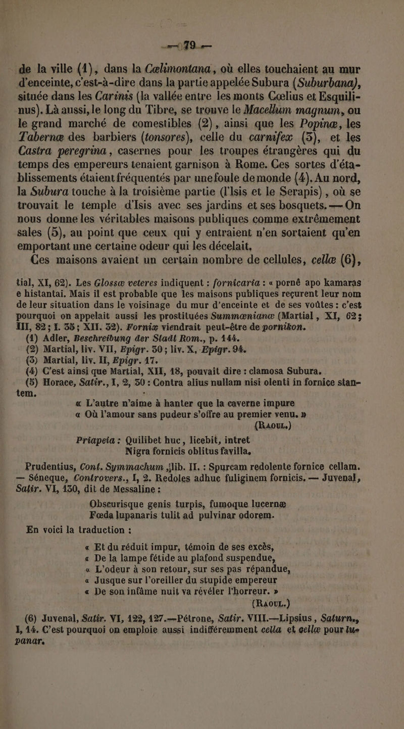 19 — de la ville (1), dans la Cœlimontana, où elles touchaient au mur d'enceinte, c'est-à-dire dans la partie appelée Subura {Suburbana), située dans les Carinis (la vallée entre les monts Cœælius et Esquili- nus). Là aussi, le long du Tibre, se trouve le Macellum magnum, ou le grand marché de comestibles (2), ainsi que les Popinæ, les Tabernæ des barbiers (tonsores), celle du carmfex (3), et les Castra peregrina , casernes pour les troupes étrangères qui du temps des empereurs tenaient garnison à Rome. Ces sortes d’éta- blissements étaient fréquentés par une foule demonde (4). Au nord, la Subura touche à la troisième partie (l'Isis et le Serapis) , où se trouvait le temple d'Isis avec ses jardins et ses bosquets. — On nous donne les véritables maisons publiques comme extrêmement sales (5), au point que ceux qui y entraient n’en sortaient qu’en emportant une certaine odeur qui les décelait, Ces maisons avaient un certain nombre de cellules, cellæ (6), tial, XI, 62). Les Glossæ veteres indiquent : fornicaria : « pornê apo kamaras e histantai. Mais il est probable que les maisons publiques reçurent leur nom de leur situation dans le voisinage du mur d’enceinte et de ses voûtes : c’est pourquoi on appelait aussi les prostituées Summæniancæ (Martial, XI, 623 UT, 82; EL 55; XII. 32). Fornix viendrait peut-être de pornikon. (1) Adler, Beschreibung der Sladl Rom., p. 144. (2) Martial, liv. VII, Epigr. 50 ; liv. X, Epigr. 94. (5) Martial, liv. EL, Epigr. 17. (4) C’est ainsi que Martial, XIE, 18, pouvait dire : clamosa Subura, (5) Horace, Satir., I, 2, 50: Contra alius nullam nisi olenti in fornice stan- tem. « L'autre n’aime à hanter que la caverne impure « Où l’amour sans pudeur s'offre au premier venu. » (RaouL.) Priapeia : Quilibet huc, licebit, intret Nigra fornicis oblitus favilla, Prudentius, Cont. Symmachum ,ilib. IT, : Spurcam redolente fornice cellam. — Séneque, Controvers., I, 2. Redoles adhue fuliginem fornicis. — Juvenal, Satir. VI, 130, dit de Messaline : : Obseurisque genis turpis, fumoque lucernæ Fœda lupanaris tulit ad pulvinar odorem. En voici la traduction : « Et du réduit impur, témoin de ses excès, a De la lampe fétide au plafond suspendue, « L'odeur à son retour, sur ses pas répandue, a Jusque sur l’oreiller du stupide empereur « De son infâme nuit va révéler l'horreur. » (RaOUL.) (6) Juvenal, Satir. VE, 122, 127.—Pétrone, Satir. VIII.—Lipsius , Saturn, E, 14. C’est pourquoi on emploie aussi indifféremment cella et cellæ pour lue panar.