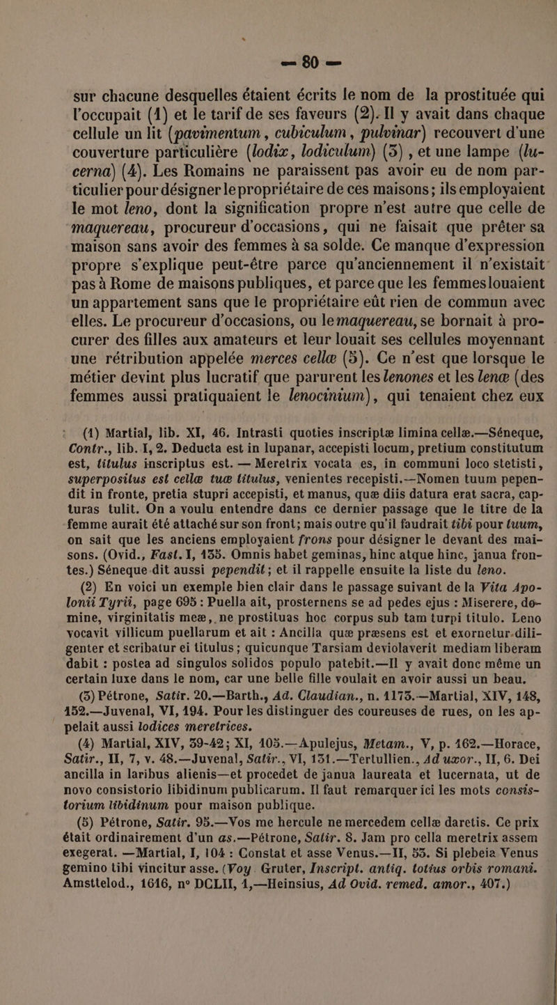 1180 -e sur chacune desquelles étaient écrits le nom de la prostituée qui l'occupait (1) et le tarif de ses faveurs (2): Il y avait dans chaque cellule un lit (pavimentum , cubiculum , pulvinar) recouvert d'une couverture particulière (lodix, lodiculum) (3) , et une lampe (u- cerna) (4). Les Romains ne paraissent pas avoir eu de nom par- ticulier pour désigner le propriétaire de ces maisons; ils employaient le mot leno, dont la signification propre n'est autre que celle de maquereau, procureur d'occasions, qui ne faisait que prêter sa maison sans avoir des femmes à sa solde. Ce manque d'expression propre s'explique peut-être parce qu'anciennement il n’existait- pas à Rome de maisons publiques, et parce que les femmeslouaient un appartement sans que le propriétaire eût rien de commun avec elles. Le procureur d'occasions, ou lemaquereau, se bornait à pro- curer des filles aux amateurs et leur louait ses cellules moyennant : une rétribution appelée merces cellæ (5). Ce n’est que lorsque le métier devint plus lucratif que parurent les lenones et les lenæ (des femmes aussi pratiquaient le lenocinium), qui tenaient chez eux (1) Martial, lib. XI, 46. Intrasti quoties inscriptæ limina cellæ.—Séneque, Contr., lib. 1, 2. Deducta est in lupanar, accepisti locum, pretium constitutum est, titulus inscriptus est. — Meretrix vocata es, in communi loco stetisti, superposilus est cellæ tu titulus, venientes recepisti.—Nomen tuum pepen- dit in fronte, pretia stupri accepisti, et manus, quæ diis datura erat sacra, Cap- turas tulit. On à voulu entendre dans ce dernier passage que le titre de la femme aurait été attaché sur son front; mais outre qu'il faudrait tibi pour fuum, on sait que les anciens employaient frons pour désigner le devant des maïi- sons. (Ovid., Fast. 1, 135. Omnis habet geminas, hinc atque hinc, janua fron- tes.) Séneque-dit aussi pependit ; et il rappelle ensuite la liste du leno. (2) En voici un exemple bien clair dans le passage suivant de la Vita Apo- lonii Tyri, page 695 : Puella ait, prosternens se ad pedes ejus : Miserere, do- mine, virginitatis meæ, ne prostituas hoc corpus sub tam turpi titulo. Leno vocavit villicum puellarum et ait : Ancilla quæ præsens est et exornetur.dili- genter et scribatur ei titulus ; quicunque Tarsiam deviolaverit mediam liberam dabit : postea ad singulos solidos populo patebit.—Il y avait donc même un certain luxe dans le nom, car une belle fille voulait en avoir aussi un beau. (3) Pétrone, Satir. 20.—Barth., Ad. Claudian., n. 1173.—Martial, XIV, 148, . 452.—Juvenal, VI, 194. Pour les distinguer des coureuses de rues, on les ap- pelait aussi lodices meretrices. (4) Martial, XIV, 39-42; XI, 105.—Apulejus, Metam., V, p. 162.—Horace, Satir., Il, 7, v. 48.—Juvenal, Salir., VI, 151.—Tertullien., 4d uxor., IX, 6. Dei ancilla in laribus alienis—et procedet de janua laureata et lucernata, ut de novo consistorio libidinum publicarum. Il faut remarquer ici les mots consis- torium libidinum pour maison publique. (5) Pétrone, Satir. 95.—Vos me hercule ne mercedem cellæ daretis. Ce prix était ordinairement d’un as.—Pétrone, Salir. 8. Jam pro cella meretrix assem exegerat. —Martial, I, 104 : Constat et asse Venus.—IT, 53. Si plebeia Venus gemino tibi vincitur asse. (Voy. Gruter, Inscript. antiq. lotius orbis romani.