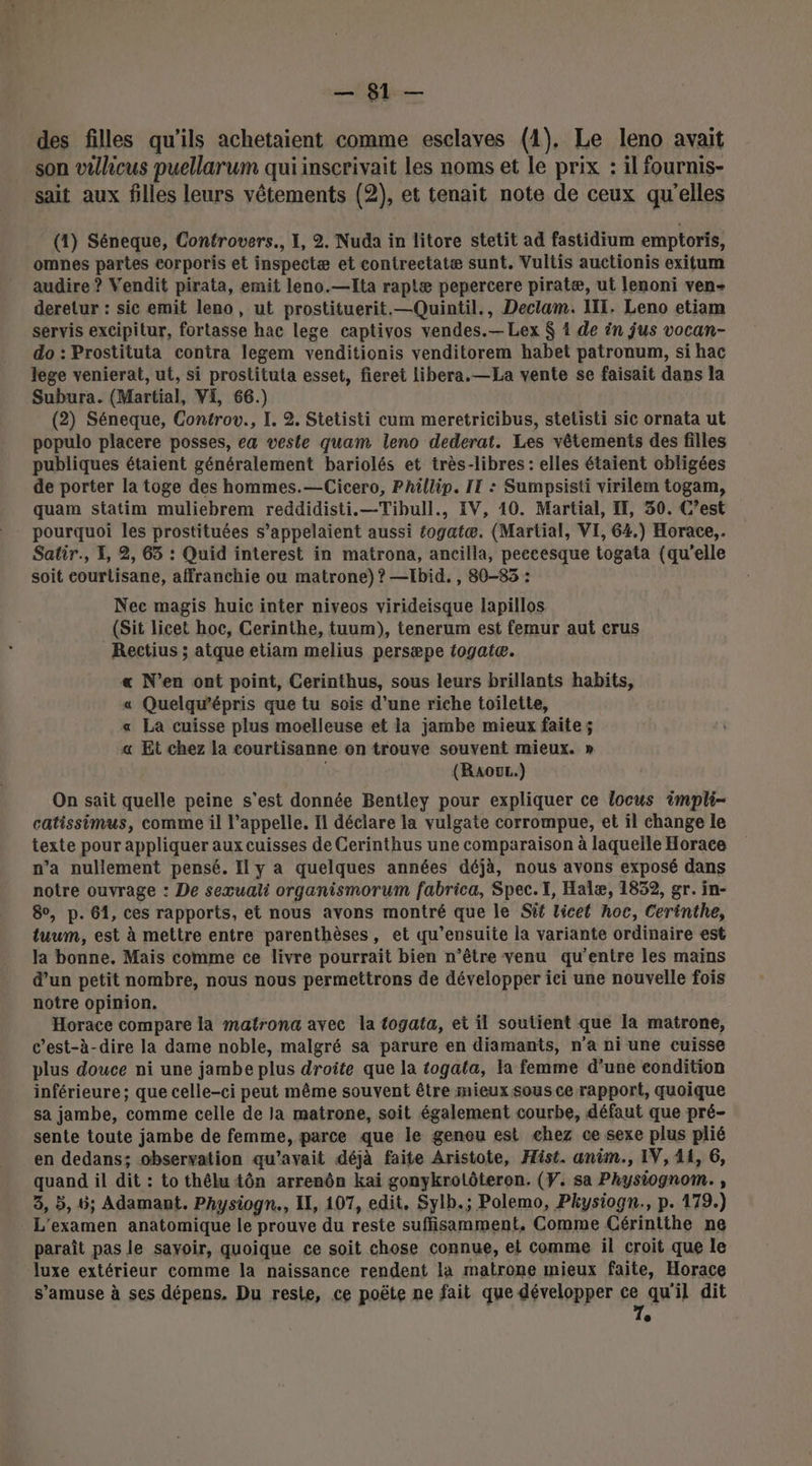 des filles qu’ils achetaient comme esclaves (1), Le leno avait son vulicus puellarum qui inscrivait les noms et le prix : il fournis- sait aux filles leurs vêtements (2), et tenait note de ceux qu'elles (1) Séneque, Controvers., I, 2. Nuda in litore stetit ad fastidium emptoris, omnes partes corporis et inspectæ et contrectatæ sunt. Vultis auctionis exitum audire ? Vendit pirata, emit leno.—Ita raplæ pepercere piratæ, ut lenoni ven- deretur : sic emit leno, ut prostituerit.—Quintil., Dectam. II, Leno etiam servis excipitur, fortasse hac lege captivos vendes.— Lex $ 1 de in jus vocan- do : Prostituta contra legem venditionis venditorem habet patronum, si hac lege venierat, ut, si prostituta esset, fieret libera.—La vente se faisait dans la Subura. (Martial, VE, 66.) (2) Séneque, Controv., I. 2. Stetisti cum meretricibus, stetisti sic ornata ut populo placere posses, ea veste quam leno dederat. Les vêtements des filles publiques étaient généralement bariolés et très-libres : elles étaient obligées de porter la toge des hommes.—Cicero, Phillip. II : Sumpsisti virilém togam, quam siatim muliebrem reddidisti.—Tibull., IV, 10. Martial, IT, 30. C’est pourquoi les prostituées s’appelaient aussi éogatæ. (Martial, VI, 64.) Horace, Satir., 4, 2, 65 : Quid interest in matrona, ancilla, peccesque togata (qu'elle soit courlisane, affranchie ou matrone)? —Ibid. , 80-85 : Nec magis huic inter niveos virideisque lapillos (Sit licet hoc, Cerinthe, tuum), tenerum est femur aut crus Rectius ; atque etiam melius persæpe togatæ. « N'en ont point, Cerinthus, sous leurs brillants habits, « Quelqu’épris que tu sois d’une riche toilette, « La cuisse plus moelleuse et ia jambe mieux faite; « Et chez la courtisanne on trouve souvent mieux. » | (RaouL.) On sait quelle peine s'est donnée Bentley pour expliquer ce locus impli- catissimus, comme il l'appelle. Il déclare la vulgate corrompue, et il change le texte pour appliquer aux cuisses de Cerinthus une comparaison à laquelle Horace n’a nullement pensé. Il y a quelques années déjà, nous avons exposé dans notre ouvrage : De sexuali organismorum fabrica, Spec.I, Halæ, 1832, gr. in- 8, p. 61, ces rapports, et nous avons montré que le Süf licet hoc, Cerinthe, tuum, est à mettre entre parenthèses, et qu’ensuite la variante ordinaire est la bonne. Mais comme ce livre pourrait bien n’être venu qu'entre les mains d’un petit nombre, nous nous permettrons de développer ici une nouvelle fois notre opinion. Horace compare la matrona avec la togata, et il soutient que la matrone, c’est-à-dire la dame noble, malgré sa parure en diamants, n’a ni une cuisse plus douce ni une jambe plus droite que la togata, la femme d’une condition inférieure; que celle-ci peut même souvent être mieux sous ce rapport, quoique sa jambe, comme celle de la matrone, soit également courbe, défaut que pré- sente toute jambe de femme, parce que le genou est chez ce sexe plus plié en dedans; observation qu'avait déjà faite Aristote, Hist. anim., IV, 41, 6, quand il dit : to thélu tôn arrenôn kai gonykrotôteron. (Y. sa Physiognom. , 3, 5, 6; Adamant. Physiogn., I, 107, edit, Sylb.; Polemo, Pkysiogn., p. 179.) L'examen anatomique le prouve du reste suffisamment, Comme Cérintthe ne paraît pas le sayoir, quoique ce soit chose connue, ei comme il croit que le luxe extérieur comme la naissance rendent la matrone mieux faite, Horace s'amuse à ses dépens, Du reste, ce poëte ne fait que développer ce qu'il dit