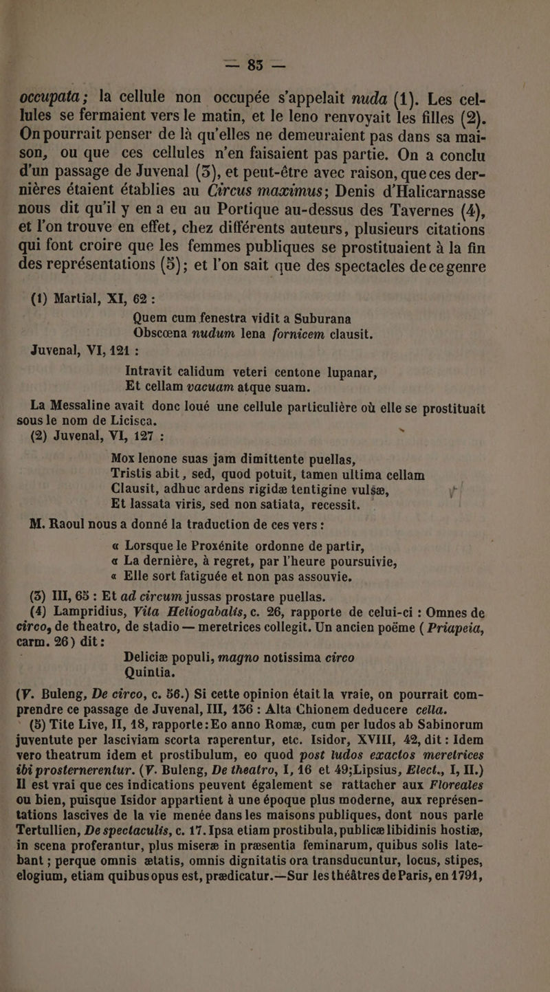 _ occupata; la cellule non occupée s'appelait nuda (1). Les cel- lules se fermaient vers le matin, et le leno renvoyait les filles (2). On pourrait penser de là qu’elles ne demeuraient pas dans sa mai- son, ou que ces cellules n’en faisaient pas partie. On a conclu d'un passage de Juvenal (3), et peut-être avec raison, que ces der- nières étaient établies au Circus maximus; Denis d'Halicarnasse nous dit qu'il y en a eu au Portique au-dessus des Tavernes (4), et l'on trouve en effet, chez différents auteurs, plusieurs citations qui font croire que les femmes publiques se prostituaient à la fin des représentations (5); et l’on sait que des spectacles de cegenre (1) Martial, XI, 62 : Quem cum fenestra vidit a Suburana Obscœna nudum lena fornicem clausit. Juvenal, VI, 121 : Intravit calidum veteri centone lupanar, Et cellam vacuum atque suam. La Messaline avait donc loué une cellule particulière où elle se prostituait sous le nom de Licisca. (2) Juvenal, VI, 127 : Mox lenone suas jam dimittente puellas, Tristis abit, sed, quod potuit, tamen ultima cellam Clausit, adhuc ardens rigidæ tentigine vuléæ, Et lassata viris, sed non satiata, recessit. M. Raoul nous à donné la traduction de ces vers : ” « Lorsque le Proxénite ordonne de partir, « La dernière, à regret, par l’heure poursuivie, « Elle sort fatiguée et non pas assouvie, (3) IL, 65 : Et ad circum jussas prostare puellas. (4) Lampridius, Vita Heliogabalis, c. 26, rapporte de celui-ci : Omnes de circo, de theatro, de stadio — meretrices collegit. Un ancien poëme ( Priapeia, carm. 26) dit: Deliciæ populi, magno notissima circo Quintia. (Y. Buleng, De circo, c. 56.) Si cette opinion était la vraie, on pourrait com- prendre ce passage de Juvenal, IIT, 136 : Alta Chionem deducere cella. * (5) Tite Live, IE, 48, rapporte: Eo anno Romæ, cum per ludos ab Sabinorum juventute per lasciviam scorta raperentur, etc. Isidor, XVIII, 42, dit : Idem vero theatrum idem et prostibulum, eo quod post ludos exactos meretrices &amp;bi prosternerentur. (V. Buleng, De theatro, I, 16 et 49;Lipsius, Elect., I, Il.) Il est vrai que ces indications peuvent également se rattacher aux Floreales ou bien, puisque Isidor appartient à une époque plus moderne, aux représen- tations lascives de la vie menée dans les maisons publiques, dont nous parle Tertullien, De spectaculis, c. 17. Ipsa etiam prostibula, publicæ libidinis hostiæ, in scena proferantur, plus miseræ in præsentia feminarum, quibus solis late- bant ; perque omnis ætatis, omnis dignitatis ora transducuntur, locus, stipes, elogium, etiam quibus opus est, prædicatur.—Sur lesthéâtres de Paris, en 1791,